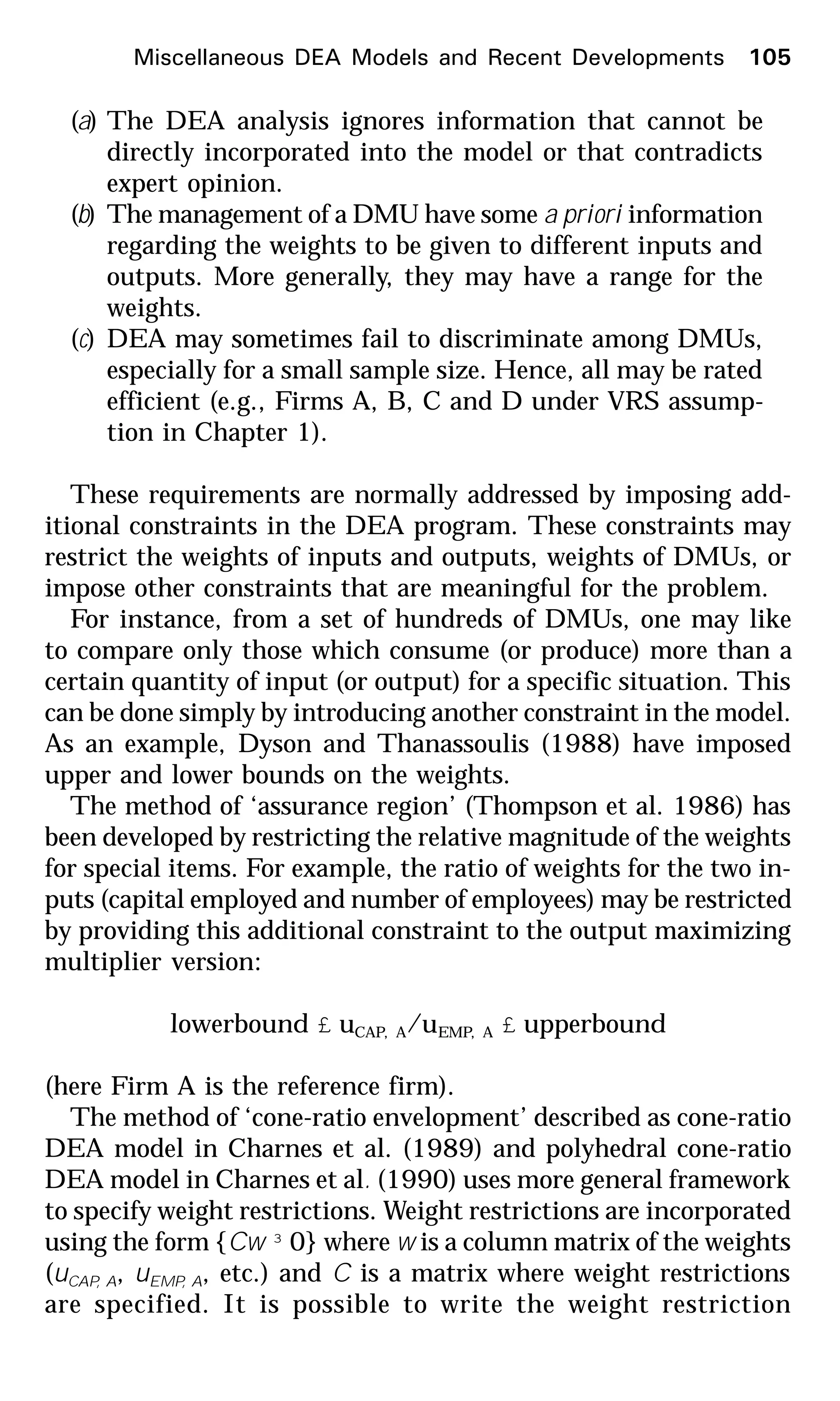 (a) The DEA analysis ignores information that cannot be
directly incorporated into the model or that contradicts
expert opinion.
(b) The management of a DMU have some a priori information
regarding the weights to be given to different inputs and
outputs. More generally, they may have a range for the
weights.
(c) DEA may sometimes fail to discriminate among DMUs,
especially for a small sample size. Hence, all may be rated
efficient (e.g., Firms A, B, C and D under VRS assump-
tion in Chapter 1).
These requirements are normally addressed by imposing add-
itional constraints in the DEA program. These constraints may
restrict the weights of inputs and outputs, weights of DMUs, or
impose other constraints that are meaningful for the problem.
For instance, from a set of hundreds of DMUs, one may like
to compare only those which consume (or produce) more than a
certain quantity of input (or output) for a specific situation. This
can be done simply by introducing another constraint in the model.
As an example, Dyson and Thanassoulis (1988) have imposed
upper and lower bounds on the weights.
The method of ‘assurance region’ (Thompson et al. 1986) has
been developed by restricting the relative magnitude of the weights
for special items. For example, the ratio of weights for the two in-
puts (capital employed and number of employees) may be restricted
by providing this additional constraint to the output maximizing
multiplier version:
lowerbound £ uCAP, A/uEMP, A £ upperbound
(here Firm A is the reference firm).
The method of ‘cone-ratio envelopment’ described as cone-ratio
DEA model in Charnes et al. (1989) and polyhedral cone-ratio
DEA model in Charnes et al. (1990) uses more general framework
to specify weight restrictions. Weight restrictions are incorporated
using the form {Cw ³ 0} where w is a column matrix of the weights
(uCAP, A, uEMP, A, etc.) and C is a matrix where weight restrictions
are specified. It is possible to write the weight restriction
Miscellaneous DEA Models and Recent Developments 105
 