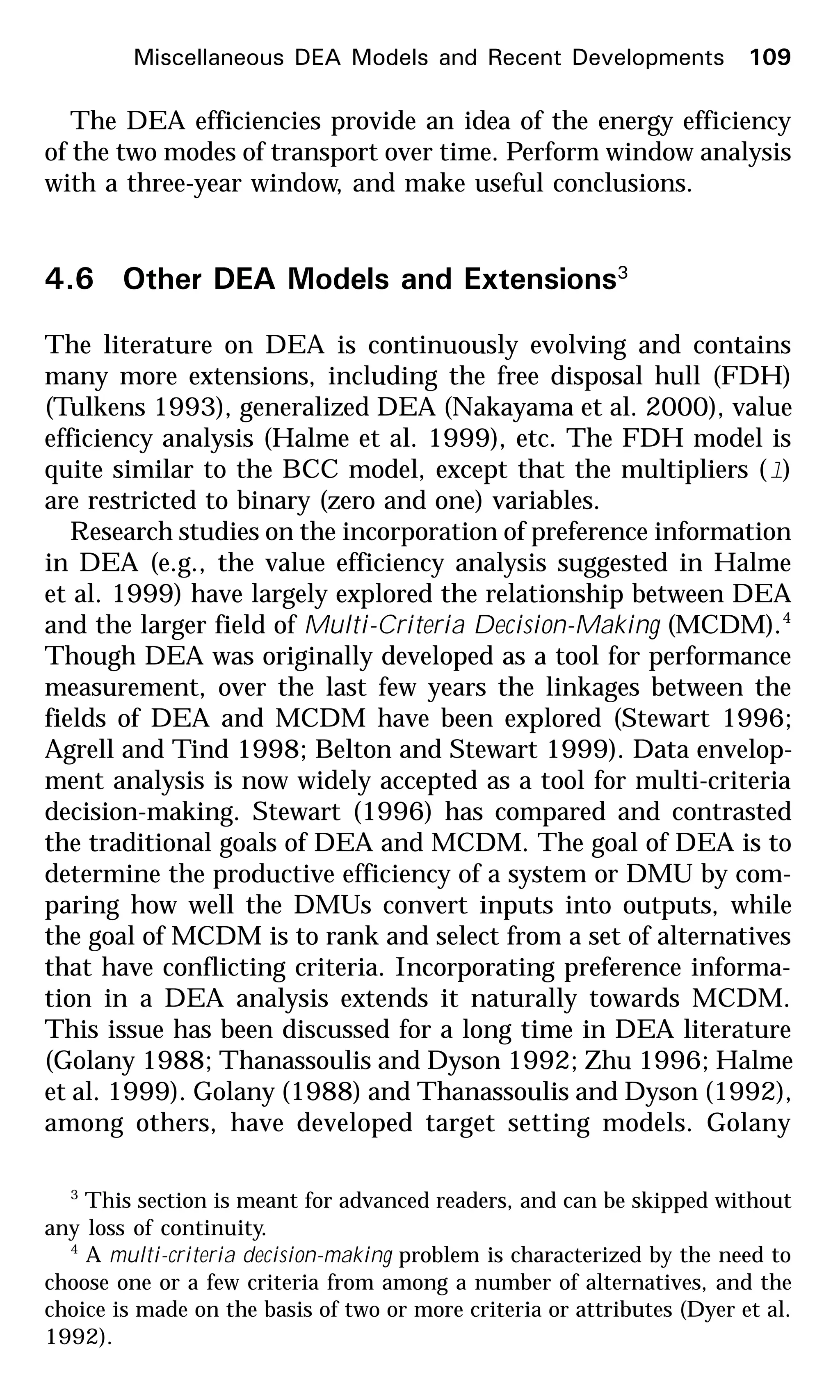 The DEA efficiencies provide an idea of the energy efficiency
of the two modes of transport over time. Perform window analysis
with a three-year window, and make useful conclusions.
4.6 Other DEA Models and Extensions3
The literature on DEA is continuously evolving and contains
many more extensions, including the free disposal hull (FDH)
(Tulkens 1993), generalized DEA (Nakayama et al. 2000), value
efficiency analysis (Halme et al. 1999), etc. The FDH model is
quite similar to the BCC model, except that the multipliers (l)
are restricted to binary (zero and one) variables.
Research studies on the incorporation of preference information
in DEA (e.g., the value efficiency analysis suggested in Halme
et al. 1999) have largely explored the relationship between DEA
and the larger field of Multi-Criteria Decision-Making (MCDM).4
Though DEA was originally developed as a tool for performance
measurement, over the last few years the linkages between the
fields of DEA and MCDM have been explored (Stewart 1996;
Agrell and Tind 1998; Belton and Stewart 1999). Data envelop-
ment analysis is now widely accepted as a tool for multi-criteria
decision-making. Stewart (1996) has compared and contrasted
the traditional goals of DEA and MCDM. The goal of DEA is to
determine the productive efficiency of a system or DMU by com-
paring how well the DMUs convert inputs into outputs, while
the goal of MCDM is to rank and select from a set of alternatives
that have conflicting criteria. Incorporating preference informa-
tion in a DEA analysis extends it naturally towards MCDM.
This issue has been discussed for a long time in DEA literature
(Golany 1988; Thanassoulis and Dyson 1992; Zhu 1996; Halme
et al. 1999). Golany (1988) and Thanassoulis and Dyson (1992),
among others, have developed target setting models. Golany
3
This section is meant for advanced readers, and can be skipped without
any loss of continuity.
4
A multi-criteria decision-making problem is characterized by the need to
choose one or a few criteria from among a number of alternatives, and the
choice is made on the basis of two or more criteria or attributes (Dyer et al.
1992).
Miscellaneous DEA Models and Recent Developments 109
 