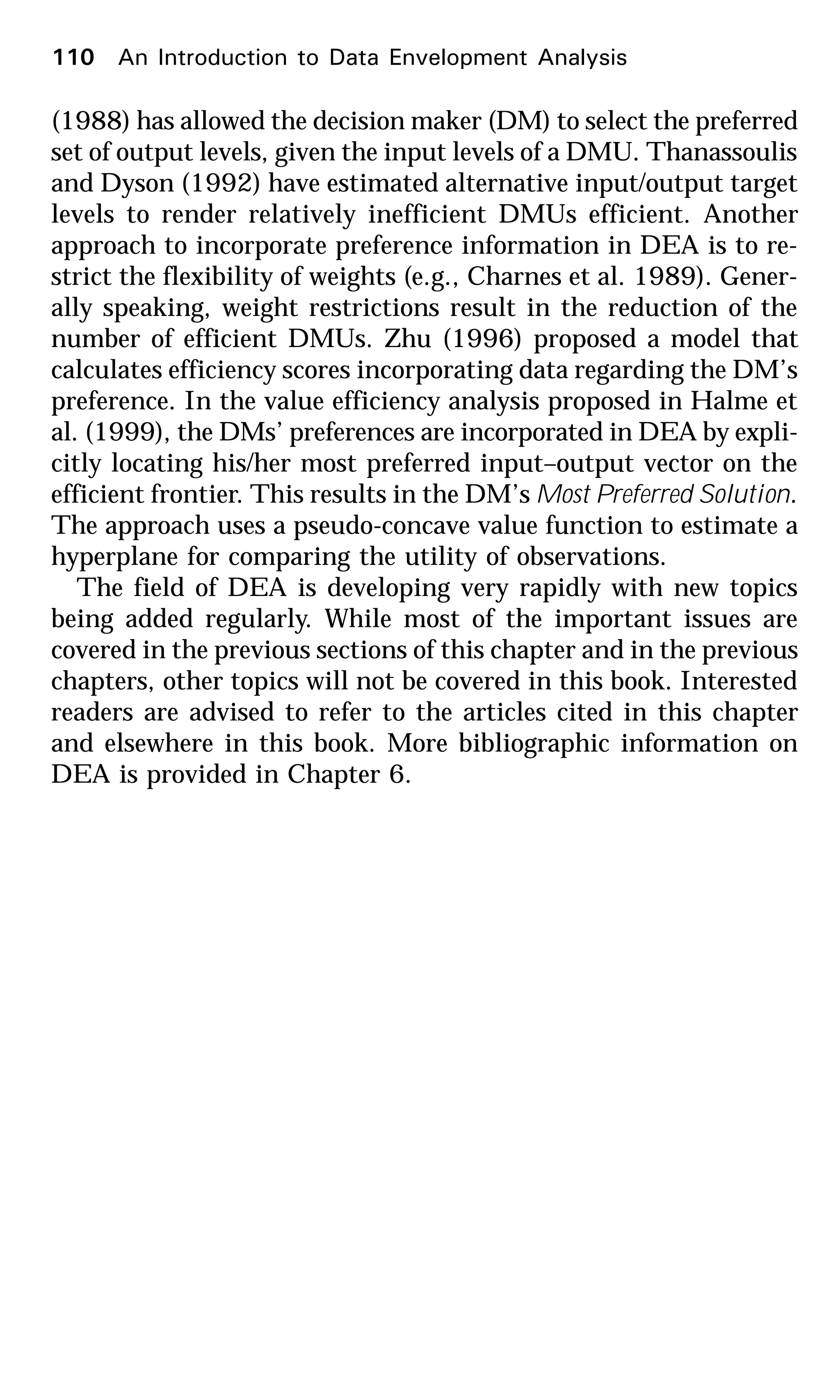 (1988) has allowed the decision maker (DM) to select the preferred
set of output levels, given the input levels of a DMU. Thanassoulis
and Dyson (1992) have estimated alternative input/output target
levels to render relatively inefficient DMUs efficient. Another
approach to incorporate preference information in DEA is to re-
strict the flexibility of weights (e.g., Charnes et al. 1989). Gener-
ally speaking, weight restrictions result in the reduction of the
number of efficient DMUs. Zhu (1996) proposed a model that
calculates efficiency scores incorporating data regarding the DM’s
preference. In the value efficiency analysis proposed in Halme et
al. (1999), the DMs’ preferences are incorporated in DEA by expli-
citly locating his/her most preferred input–output vector on the
efficient frontier. This results in the DM’s Most Preferred Solution.
The approach uses a pseudo-concave value function to estimate a
hyperplane for comparing the utility of observations.
The field of DEA is developing very rapidly with new topics
being added regularly. While most of the important issues are
covered in the previous sections of this chapter and in the previous
chapters, other topics will not be covered in this book. Interested
readers are advised to refer to the articles cited in this chapter
and elsewhere in this book. More bibliographic information on
DEA is provided in Chapter 6.
110 An Introduction to Data Envelopment Analysis
 
