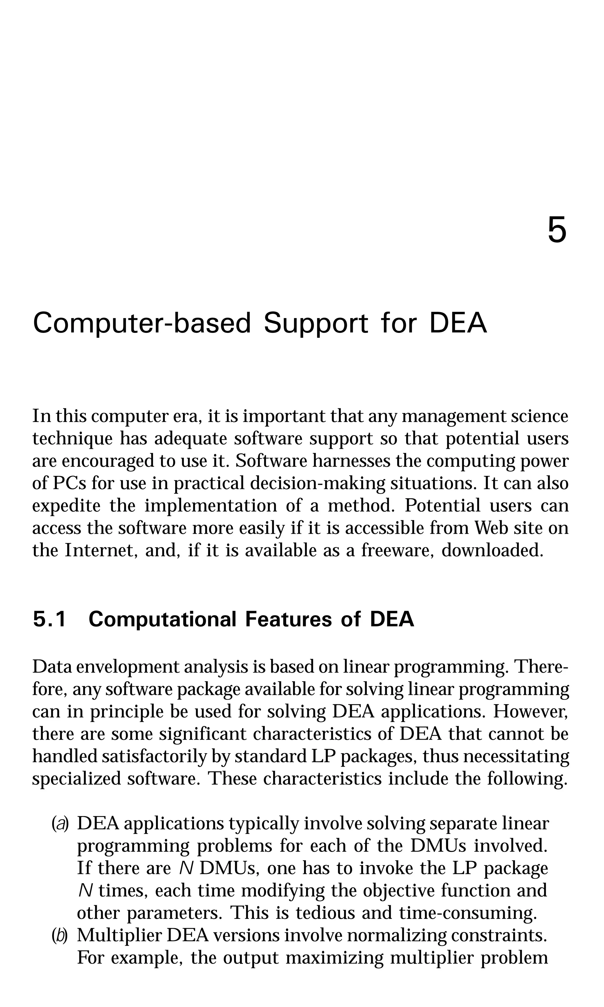5
Computer-based Support for DEA
In this computer era, it is important that any management science
technique has adequate software support so that potential users
are encouraged to use it. Software harnesses the computing power
of PCs for use in practical decision-making situations. It can also
expedite the implementation of a method. Potential users can
access the software more easily if it is accessible from Web site on
the Internet, and, if it is available as a freeware, downloaded.
5.1 Computational Features of DEA
Data envelopment analysis is based on linear programming. There-
fore, any software package available for solving linear programming
can in principle be used for solving DEA applications. However,
there are some significant characteristics of DEA that cannot be
handled satisfactorily by standard LP packages, thus necessitating
specialized software. These characteristics include the following.
(a) DEA applications typically involve solving separate linear
programming problems for each of the DMUs involved.
If there are N DMUs, one has to invoke the LP package
N times, each time modifying the objective function and
other parameters. This is tedious and time-consuming.
(b) Multiplier DEA versions involve normalizing constraints.
For example, the output maximizing multiplier problem
 