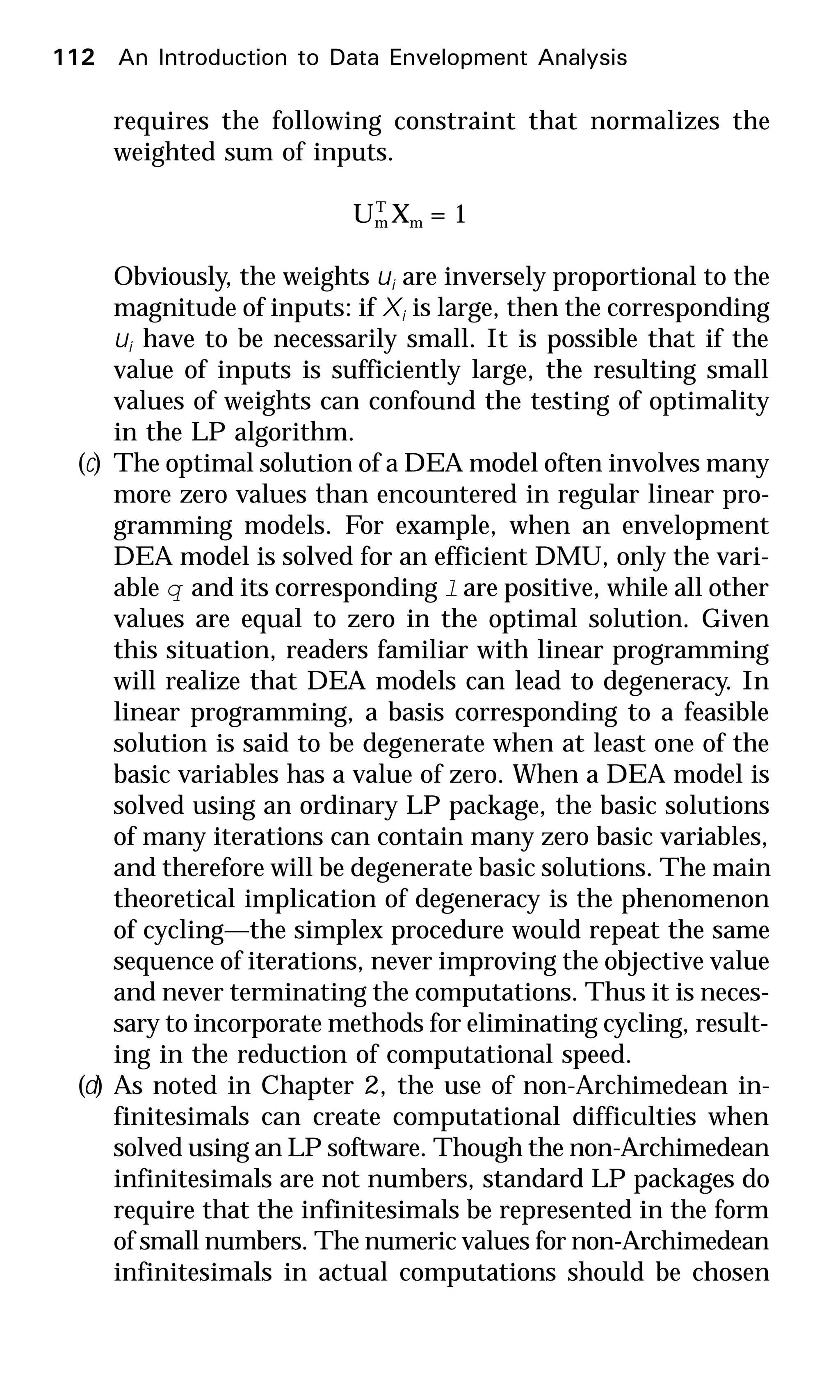 112 An Introduction to Data Envelopment Analysis
requires the following constraint that normalizes the
weighted sum of inputs.
UT
m Xm = 1
Obviously, the weights ui are inversely proportional to the
magnitude of inputs: if Xi is large, then the corresponding
ui have to be necessarily small. It is possible that if the
value of inputs is sufficiently large, the resulting small
values of weights can confound the testing of optimality
in the LP algorithm.
(c) The optimal solution of a DEA model often involves many
more zero values than encountered in regular linear pro-
gramming models. For example, when an envelopment
DEA model is solved for an efficient DMU, only the vari-
able q and its corresponding l are positive, while all other
values are equal to zero in the optimal solution. Given
this situation, readers familiar with linear programming
will realize that DEA models can lead to degeneracy. In
linear programming, a basis corresponding to a feasible
solution is said to be degenerate when at least one of the
basic variables has a value of zero. When a DEA model is
solved using an ordinary LP package, the basic solutions
of many iterations can contain many zero basic variables,
and therefore will be degenerate basic solutions. The main
theoretical implication of degeneracy is the phenomenon
of cycling—the simplex procedure would repeat the same
sequence of iterations, never improving the objective value
and never terminating the computations. Thus it is neces-
sary to incorporate methods for eliminating cycling, result-
ing in the reduction of computational speed.
(d) As noted in Chapter 2, the use of non-Archimedean in-
finitesimals can create computational difficulties when
solved using an LP software. Though the non-Archimedean
infinitesimals are not numbers, standard LP packages do
require that the infinitesimals be represented in the form
of small numbers. The numeric values for non-Archimedean
infinitesimals in actual computations should be chosen
 