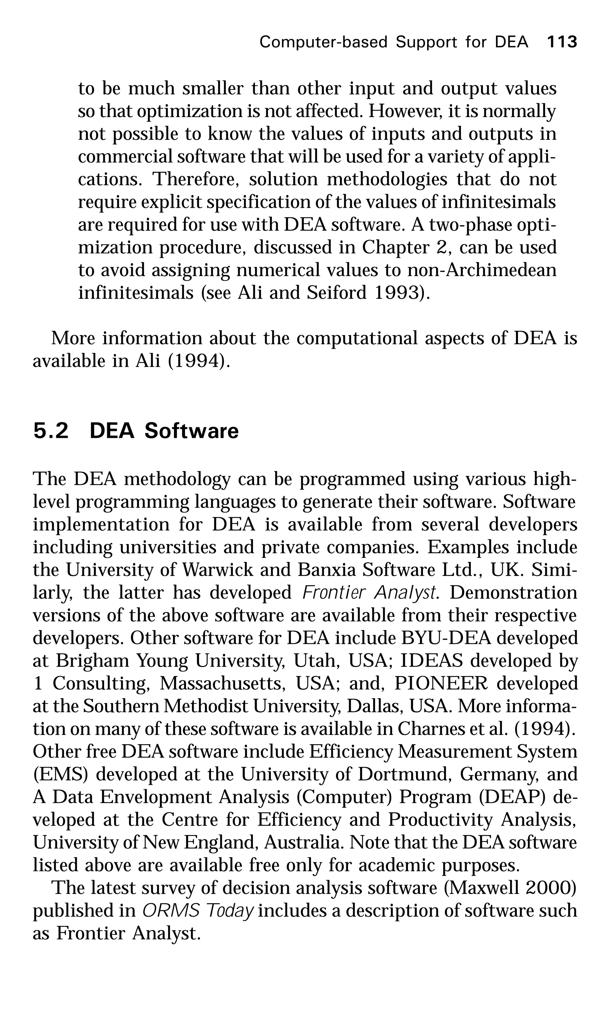 Computer-based Support for DEA 113
to be much smaller than other input and output values
so that optimization is not affected. However, it is normally
not possible to know the values of inputs and outputs in
commercial software that will be used for a variety of appli-
cations. Therefore, solution methodologies that do not
require explicit specification of the values of infinitesimals
are required for use with DEA software. A two-phase opti-
mization procedure, discussed in Chapter 2, can be used
to avoid assigning numerical values to non-Archimedean
infinitesimals (see Ali and Seiford 1993).
More information about the computational aspects of DEA is
available in Ali (1994).
5.2 DEA Software
The DEA methodology can be programmed using various high-
level programming languages to generate their software. Software
implementation for DEA is available from several developers
including universities and private companies. Examples include
the University of Warwick and Banxia Software Ltd., UK. Simi-
larly, the latter has developed Frontier Analyst. Demonstration
versions of the above software are available from their respective
developers. Other software for DEA include BYU-DEA developed
at Brigham Young University, Utah, USA; IDEAS developed by
1 Consulting, Massachusetts, USA; and, PIONEER developed
at the Southern Methodist University, Dallas, USA. More informa-
tion on many of these software is available in Charnes et al. (1994).
Other free DEA software include Efficiency Measurement System
(EMS) developed at the University of Dortmund, Germany, and
A Data Envelopment Analysis (Computer) Program (DEAP) de-
veloped at the Centre for Efficiency and Productivity Analysis,
University of New England, Australia. Note that the DEA software
listed above are available free only for academic purposes.
The latest survey of decision analysis software (Maxwell 2000)
published in ORMS Today includes a description of software such
as Frontier Analyst.
 