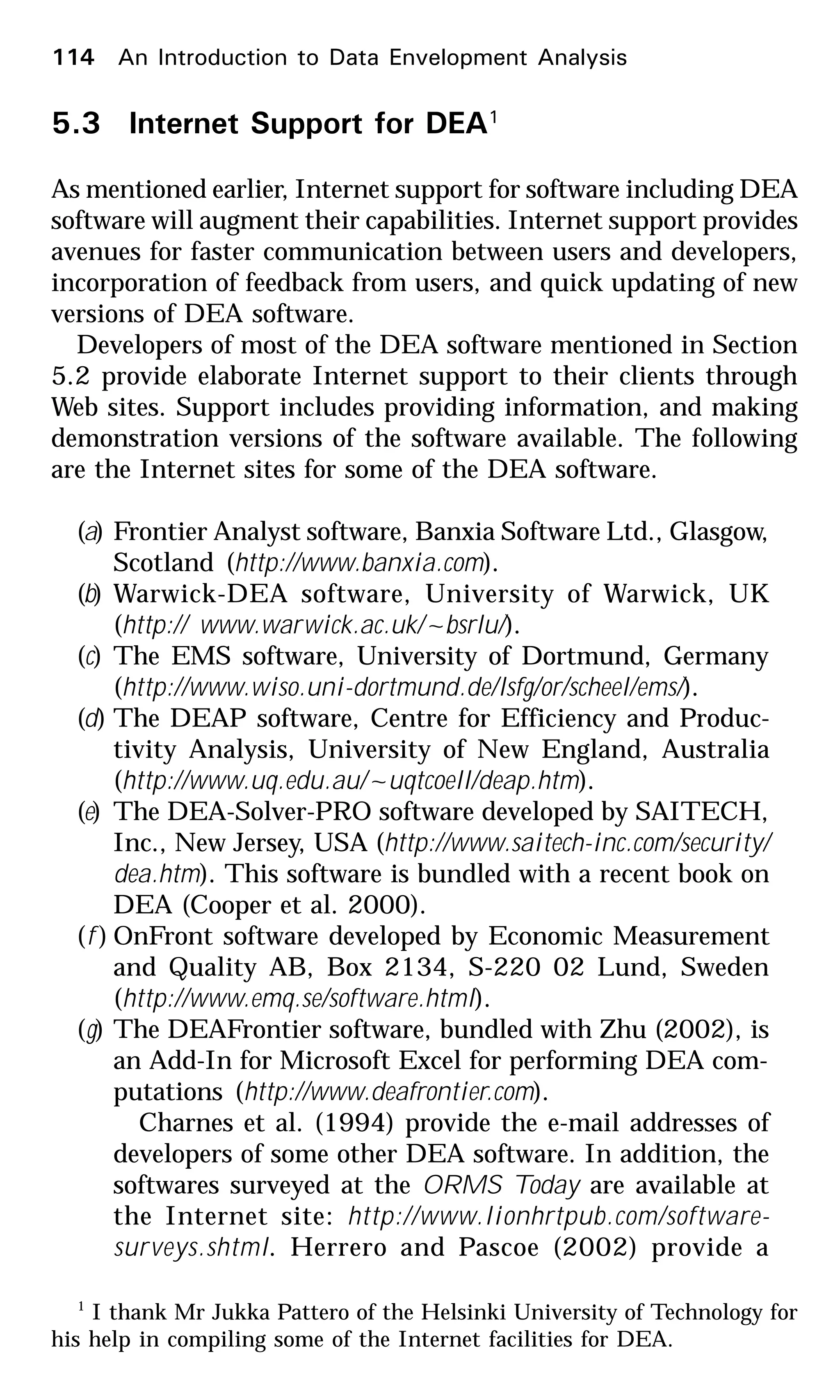 114 An Introduction to Data Envelopment Analysis
5.3 Internet Support for DEA1
As mentioned earlier, Internet support for software including DEA
software will augment their capabilities. Internet support provides
avenues for faster communication between users and developers,
incorporation of feedback from users, and quick updating of new
versions of DEA software.
Developers of most of the DEA software mentioned in Section
5.2 provide elaborate Internet support to their clients through
Web sites. Support includes providing information, and making
demonstration versions of the software available. The following
are the Internet sites for some of the DEA software.
(a) Frontier Analyst software, Banxia Software Ltd., Glasgow,
Scotland (http://www.banxia.com).
(b) Warwick-DEA software, University of Warwick, UK
(http:// www.warwick.ac.uk/~bsrlu/).
(c) The EMS software, University of Dortmund, Germany
(http://www.wiso.uni-dortmund.de/lsfg/or/scheel/ems/).
(d) The DEAP software, Centre for Efficiency and Produc-
tivity Analysis, University of New England, Australia
(http://www.uq.edu.au/~uqtcoell/deap.htm).
(e) The DEA-Solver-PRO software developed by SAITECH,
Inc., New Jersey, USA (http://www.saitech-inc.com/security/
dea.htm). This software is bundled with a recent book on
DEA (Cooper et al. 2000).
(f ) OnFront software developed by Economic Measurement
and Quality AB, Box 2134, S-220 02 Lund, Sweden
(http://www.emq.se/software.html).
(g) The DEAFrontier software, bundled with Zhu (2002), is
an Add-In for Microsoft Excel for performing DEA com-
putations (http://www.deafrontier.com).
Charnes et al. (1994) provide the e-mail addresses of
developers of some other DEA software. In addition, the
softwares surveyed at the ORMS Today are available at
the Internet site: http://www.lionhrtpub.com/software-
surveys.shtml. Herrero and Pascoe (2002) provide a
1
I thank Mr Jukka Pattero of the Helsinki University of Technology for
his help in compiling some of the Internet facilities for DEA.
 