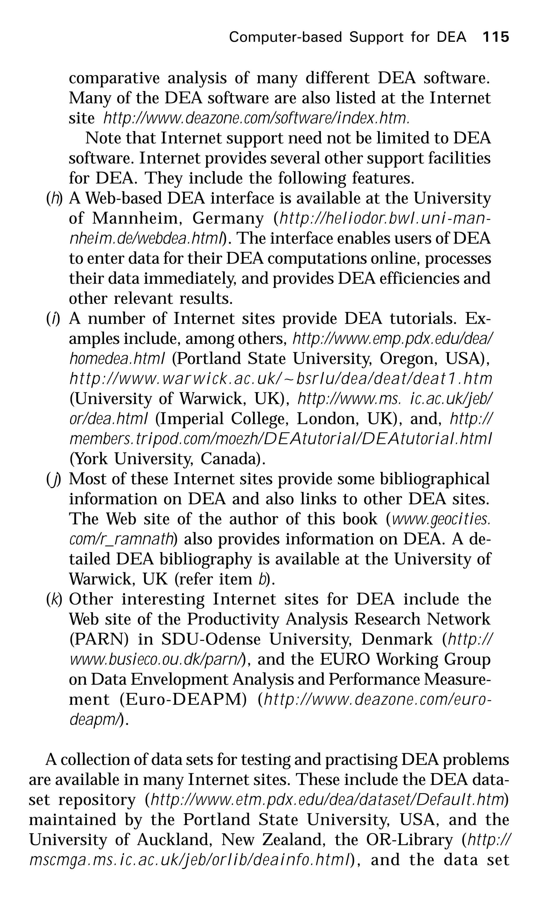 Computer-based Support for DEA 115
comparative analysis of many different DEA software.
Many of the DEA software are also listed at the Internet
site http://www.deazone.com/software/index.htm.
Note that Internet support need not be limited to DEA
software. Internet provides several other support facilities
for DEA. They include the following features.
(h) A Web-based DEA interface is available at the University
of Mannheim, Germany (http://heliodor.bwl.uni-man-
nheim.de/webdea.html). The interface enables users of DEA
to enter data for their DEA computations online, processes
their data immediately, and provides DEA efficiencies and
other relevant results.
(i) A number of Internet sites provide DEA tutorials. Ex-
amples include, among others, http://www.emp.pdx.edu/dea/
homedea.html (Portland State University, Oregon, USA),
http://www.warwick.ac.uk/~bsrlu/dea/deat/deat1.htm
(University of Warwick, UK), http://www.ms. ic.ac.uk/jeb/
or/dea.html (Imperial College, London, UK), and, http://
members.tripod.com/moezh/DEAtutorial/DEAtutorial.html
(York University, Canada).
(j) Most of these Internet sites provide some bibliographical
information on DEA and also links to other DEA sites.
The Web site of the author of this book (www.geocities.
com/r_ramnath) also provides information on DEA. A de-
tailed DEA bibliography is available at the University of
Warwick, UK (refer item b).
(k) Other interesting Internet sites for DEA include the
Web site of the Productivity Analysis Research Network
(PARN) in SDU-Odense University, Denmark (http://
www.busieco.ou.dk/parn/), and the EURO Working Group
on Data Envelopment Analysis and Performance Measure-
ment (Euro-DEAPM) (http://www.deazone.com/euro-
deapm/).
A collection of data sets for testing and practising DEA problems
are available in many Internet sites. These include the DEA data-
set repository (http://www.etm.pdx.edu/dea/dataset/Default.htm)
maintained by the Portland State University, USA, and the
University of Auckland, New Zealand, the OR-Library (http://
mscmga.ms.ic.ac.uk/jeb/orlib/deainfo.html), and the data set
 