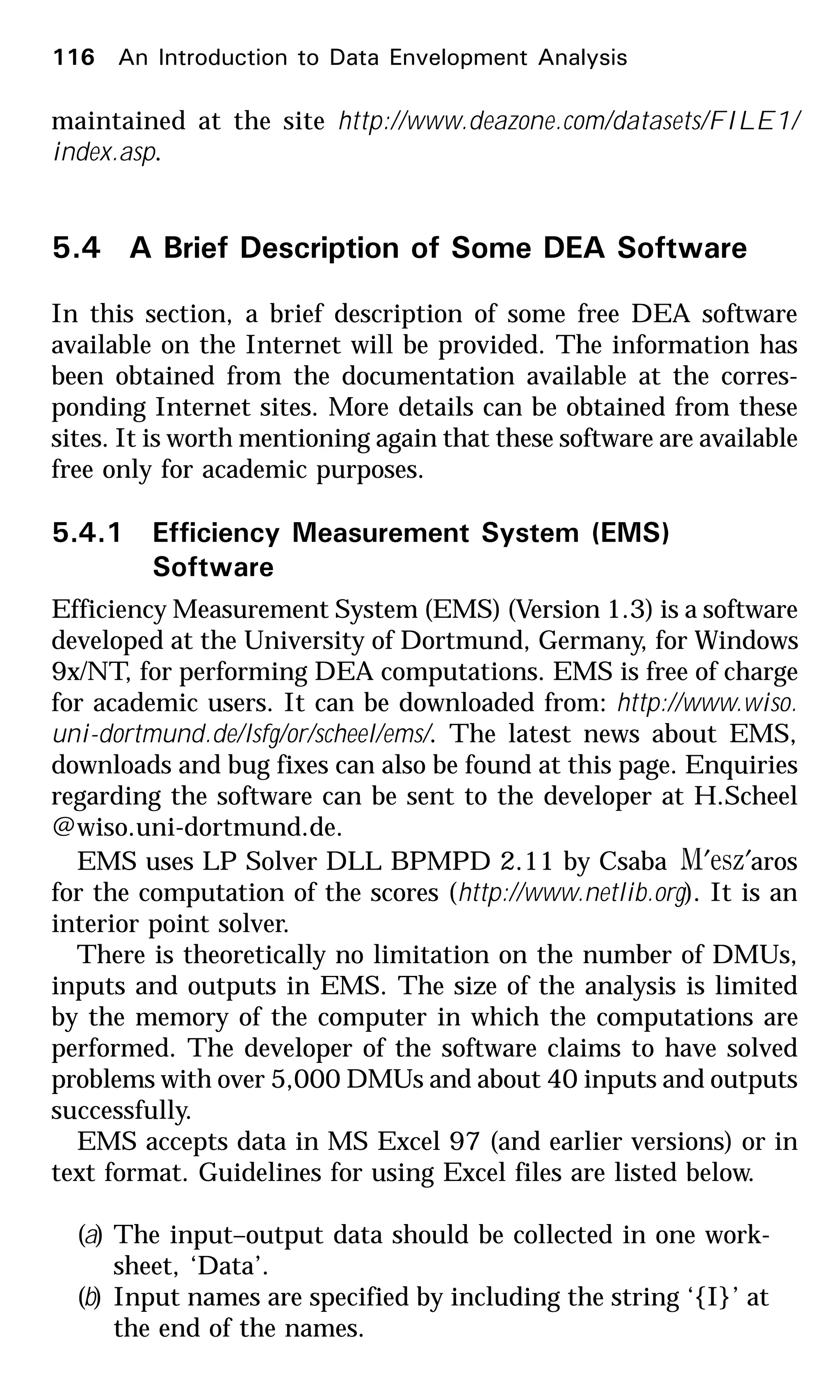 maintained at the site http://www.deazone.com/datasets/FILE1/
index.asp.
5.4 A Brief Description of Some DEA Software
In this section, a brief description of some free DEA software
available on the Internet will be provided. The information has
been obtained from the documentation available at the corres-
ponding Internet sites. More details can be obtained from these
sites. It is worth mentioning again that these software are available
free only for academic purposes.
5.4.1 Efficiency Measurement System (EMS)
Software
Efficiency Measurement System (EMS) (Version 1.3) is a software
developed at the University of Dortmund, Germany, for Windows
9x/NT, for performing DEA computations. EMS is free of charge
for academic users. It can be downloaded from: http://www.wiso.
uni-dortmund.de/lsfg/or/scheel/ems/. The latest news about EMS,
downloads and bug fixes can also be found at this page. Enquiries
regarding the software can be sent to the developer at H.Scheel
@wiso.uni-dortmund.de.
EMS uses LP Solver DLL BPMPD 2.11 by Csaba zesM ′′ aros
for the computation of the scores (http://www.netlib.org). It is an
interior point solver.
There is theoretically no limitation on the number of DMUs,
inputs and outputs in EMS. The size of the analysis is limited
by the memory of the computer in which the computations are
performed. The developer of the software claims to have solved
problems with over 5,000 DMUs and about 40 inputs and outputs
successfully.
EMS accepts data in MS Excel 97 (and earlier versions) or in
text format. Guidelines for using Excel files are listed below.
(a) The input–output data should be collected in one work-
sheet, ‘Data’.
(b) Input names are specified by including the string ‘{I}’ at
the end of the names.
116 An Introduction to Data Envelopment Analysis
 