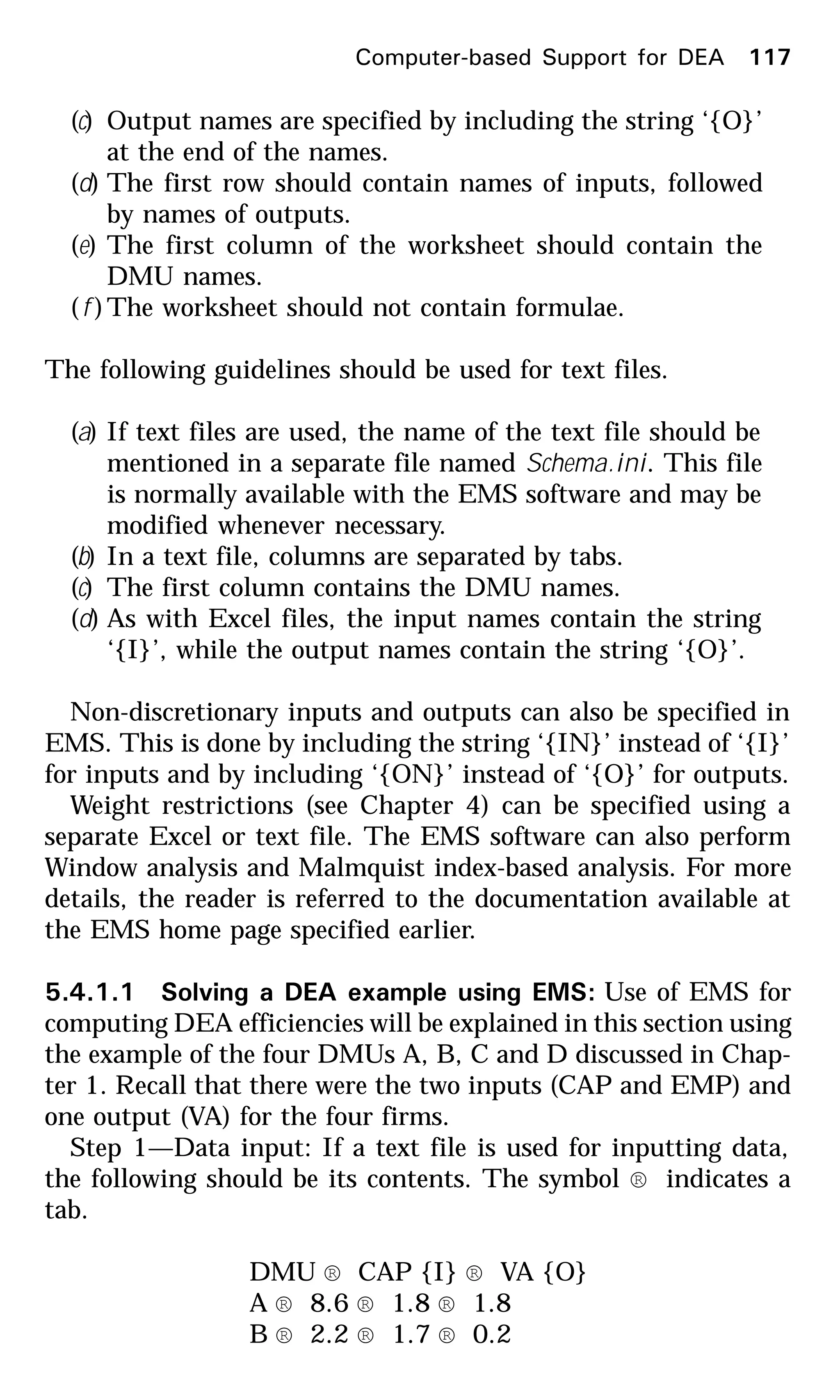(c) Output names are specified by including the string ‘{O}’
at the end of the names.
(d) The first row should contain names of inputs, followed
by names of outputs.
(e) The first column of the worksheet should contain the
DMU names.
(f )The worksheet should not contain formulae.
The following guidelines should be used for text files.
(a) If text files are used, the name of the text file should be
mentioned in a separate file named Schema.ini. This file
is normally available with the EMS software and may be
modified whenever necessary.
(b) In a text file, columns are separated by tabs.
(c) The first column contains the DMU names.
(d) As with Excel files, the input names contain the string
‘{I}’, while the output names contain the string ‘{O}’.
Non-discretionary inputs and outputs can also be specified in
EMS. This is done by including the string ‘{IN}’ instead of ‘{I}’
for inputs and by including ‘{ON}’ instead of ‘{O}’ for outputs.
Weight restrictions (see Chapter 4) can be specified using a
separate Excel or text file. The EMS software can also perform
Window analysis and Malmquist index-based analysis. For more
details, the reader is referred to the documentation available at
the EMS home page specified earlier.
5.4.1.1 Solving a DEA example using EMS: Use of EMS for
computing DEA efficiencies will be explained in this section using
the example of the four DMUs A, B, C and D discussed in Chap-
ter 1. Recall that there were the two inputs (CAP and EMP) and
one output (VA) for the four firms.
Step 1—Data input: If a text file is used for inputting data,
the following should be its contents. The symbol ® indicates a
tab.
DMU ® CAP {I} ® VA {O}
A ® 8.6 ® 1.8 ® 1.8
B ® 2.2 ® 1.7 ® 0.2
Computer-based Support for DEA 117
 