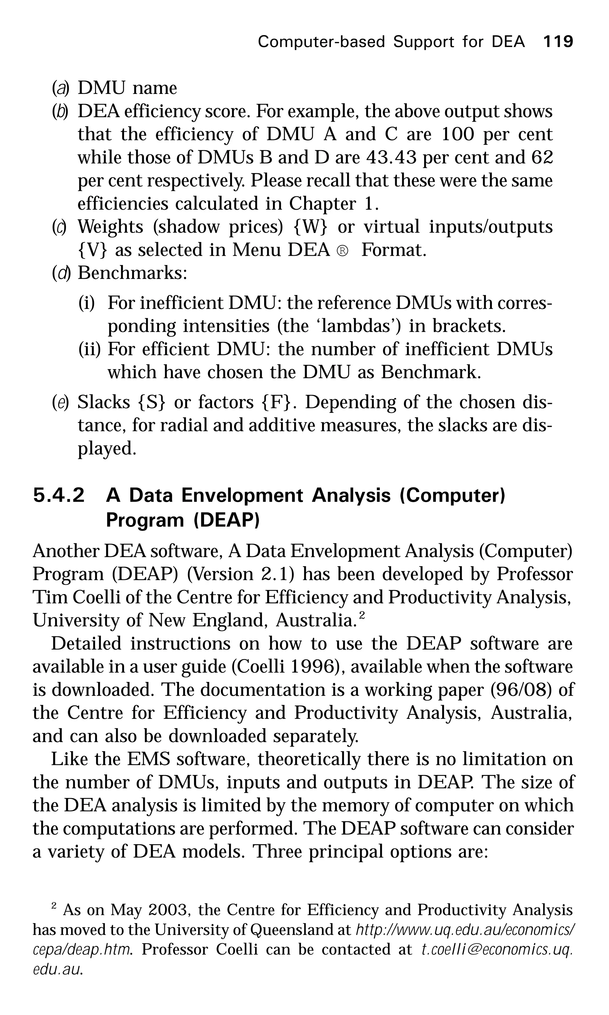 (a) DMU name
(b) DEA efficiency score. For example, the above output shows
that the efficiency of DMU A and C are 100 per cent
while those of DMUs B and D are 43.43 per cent and 62
per cent respectively. Please recall that these were the same
efficiencies calculated in Chapter 1.
(c) Weights (shadow prices) {W} or virtual inputs/outputs
{V} as selected in Menu DEA ® Format.
(d) Benchmarks:
(i) For inefficient DMU: the reference DMUs with corres-
ponding intensities (the ‘lambdas’) in brackets.
(ii) For efficient DMU: the number of inefficient DMUs
which have chosen the DMU as Benchmark.
(e) Slacks {S} or factors {F}. Depending of the chosen dis-
tance, for radial and additive measures, the slacks are dis-
played.
5.4.2 A Data Envelopment Analysis (Computer)
Program (DEAP)
Another DEA software, A Data Envelopment Analysis (Computer)
Program (DEAP) (Version 2.1) has been developed by Professor
Tim Coelli of the Centre for Efficiency and Productivity Analysis,
University of New England, Australia.2
Detailed instructions on how to use the DEAP software are
available in a user guide (Coelli 1996), available when the software
is downloaded. The documentation is a working paper (96/08) of
the Centre for Efficiency and Productivity Analysis, Australia,
and can also be downloaded separately.
Like the EMS software, theoretically there is no limitation on
the number of DMUs, inputs and outputs in DEAP. The size of
the DEA analysis is limited by the memory of computer on which
the computations are performed. The DEAP software can consider
a variety of DEA models. Three principal options are:
Computer-based Support for DEA 119
2
As on May 2003, the Centre for Efficiency and Productivity Analysis
has moved to the University of Queensland at http://www.uq.edu.au/economics/
cepa/deap.htm. Professor Coelli can be contacted at t.coelli@economics.uq.
edu.au.
 