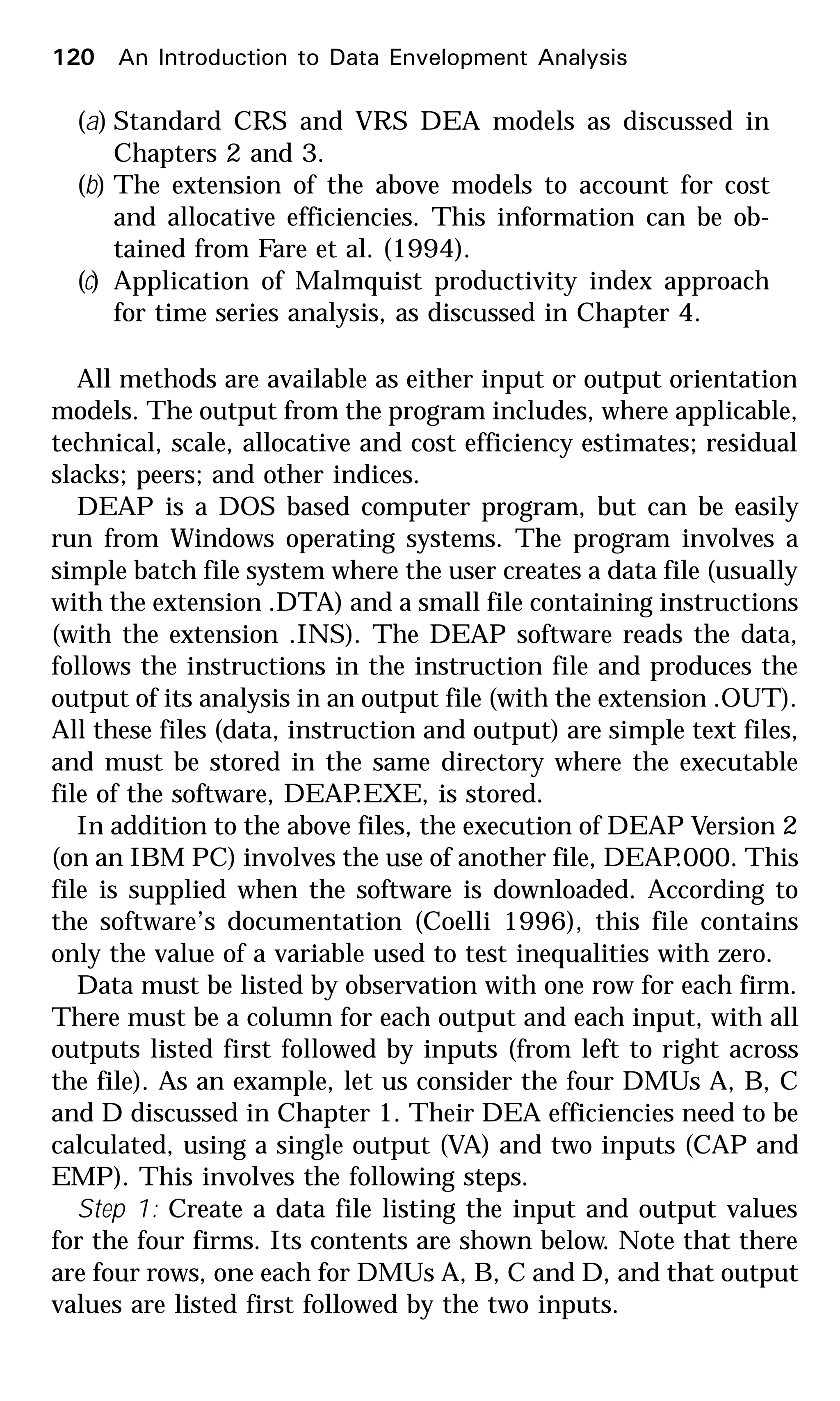(a) Standard CRS and VRS DEA models as discussed in
Chapters 2 and 3.
(b) The extension of the above models to account for cost
and allocative efficiencies. This information can be ob-
tained from Fare et al. (1994).
(c) Application of Malmquist productivity index approach
for time series analysis, as discussed in Chapter 4.
All methods are available as either input or output orientation
models. The output from the program includes, where applicable,
technical, scale, allocative and cost efficiency estimates; residual
slacks; peers; and other indices.
DEAP is a DOS based computer program, but can be easily
run from Windows operating systems. The program involves a
simple batch file system where the user creates a data file (usually
with the extension .DTA) and a small file containing instructions
(with the extension .INS). The DEAP software reads the data,
follows the instructions in the instruction file and produces the
output of its analysis in an output file (with the extension .OUT).
All these files (data, instruction and output) are simple text files,
and must be stored in the same directory where the executable
file of the software, DEAP.EXE, is stored.
In addition to the above files, the execution of DEAP Version 2
(on an IBM PC) involves the use of another file, DEAP.000. This
file is supplied when the software is downloaded. According to
the software’s documentation (Coelli 1996), this file contains
only the value of a variable used to test inequalities with zero.
Data must be listed by observation with one row for each firm.
There must be a column for each output and each input, with all
outputs listed first followed by inputs (from left to right across
the file). As an example, let us consider the four DMUs A, B, C
and D discussed in Chapter 1. Their DEA efficiencies need to be
calculated, using a single output (VA) and two inputs (CAP and
EMP). This involves the following steps.
Step 1: Create a data file listing the input and output values
for the four firms. Its contents are shown below. Note that there
are four rows, one each for DMUs A, B, C and D, and that output
values are listed first followed by the two inputs.
120 An Introduction to Data Envelopment Analysis
 