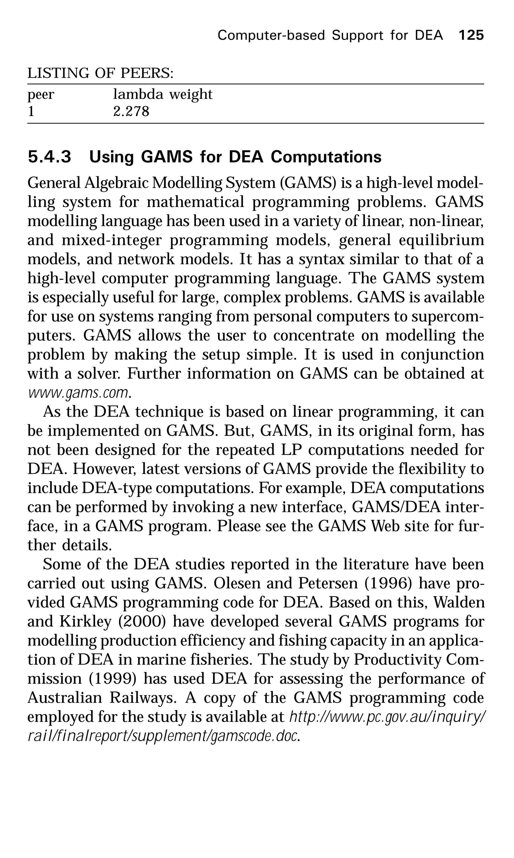 LISTING OF PEERS:
peer lambda weight
1 2.278
5.4.3 Using GAMS for DEA Computations
General Algebraic Modelling System (GAMS) is a high-level model-
ling system for mathematical programming problems. GAMS
modelling language has been used in a variety of linear, non-linear,
and mixed-integer programming models, general equilibrium
models, and network models. It has a syntax similar to that of a
high-level computer programming language. The GAMS system
is especially useful for large, complex problems. GAMS is available
for use on systems ranging from personal computers to supercom-
puters. GAMS allows the user to concentrate on modelling the
problem by making the setup simple. It is used in conjunction
with a solver. Further information on GAMS can be obtained at
www.gams.com.
As the DEA technique is based on linear programming, it can
be implemented on GAMS. But, GAMS, in its original form, has
not been designed for the repeated LP computations needed for
DEA. However, latest versions of GAMS provide the flexibility to
include DEA-type computations. For example, DEA computations
can be performed by invoking a new interface, GAMS/DEA inter-
face, in a GAMS program. Please see the GAMS Web site for fur-
ther details.
Some of the DEA studies reported in the literature have been
carried out using GAMS. Olesen and Petersen (1996) have pro-
vided GAMS programming code for DEA. Based on this, Walden
and Kirkley (2000) have developed several GAMS programs for
modelling production efficiency and fishing capacity in an applica-
tion of DEA in marine fisheries. The study by Productivity Com-
mission (1999) has used DEA for assessing the performance of
Australian Railways. A copy of the GAMS programming code
employed for the study is available at http://www.pc.gov.au/inquiry/
rail/finalreport/supplement/gamscode.doc.
Computer-based Support for DEA 125
 