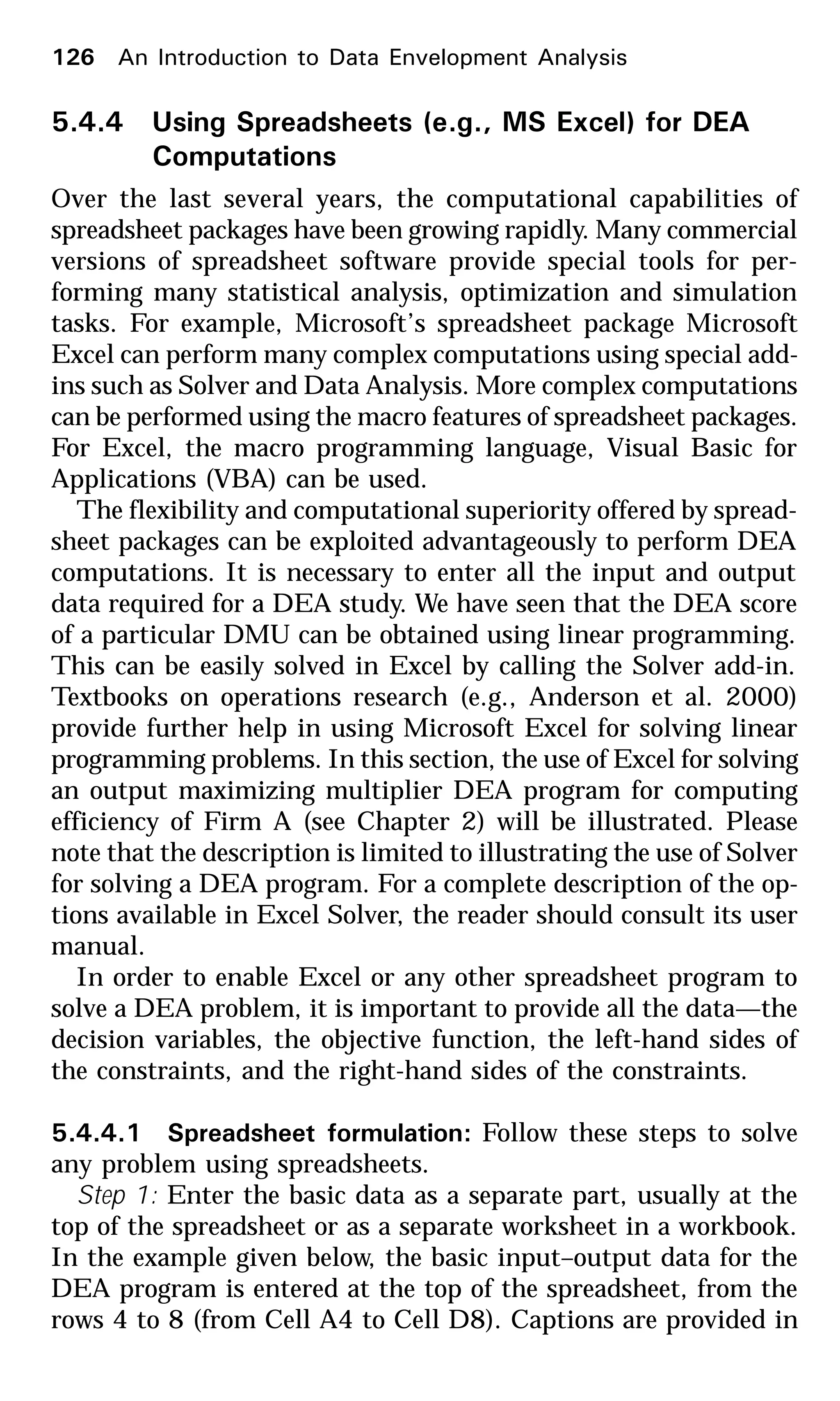 5.4.4 Using Spreadsheets (e.g., MS Excel) for DEA
Computations
Over the last several years, the computational capabilities of
spreadsheet packages have been growing rapidly. Many commercial
versions of spreadsheet software provide special tools for per-
forming many statistical analysis, optimization and simulation
tasks. For example, Microsoft’s spreadsheet package Microsoft
Excel can perform many complex computations using special add-
ins such as Solver and Data Analysis. More complex computations
can be performed using the macro features of spreadsheet packages.
For Excel, the macro programming language, Visual Basic for
Applications (VBA) can be used.
The flexibility and computational superiority offered by spread-
sheet packages can be exploited advantageously to perform DEA
computations. It is necessary to enter all the input and output
data required for a DEA study. We have seen that the DEA score
of a particular DMU can be obtained using linear programming.
This can be easily solved in Excel by calling the Solver add-in.
Textbooks on operations research (e.g., Anderson et al. 2000)
provide further help in using Microsoft Excel for solving linear
programming problems. In this section, the use of Excel for solving
an output maximizing multiplier DEA program for computing
efficiency of Firm A (see Chapter 2) will be illustrated. Please
note that the description is limited to illustrating the use of Solver
for solving a DEA program. For a complete description of the op-
tions available in Excel Solver, the reader should consult its user
manual.
In order to enable Excel or any other spreadsheet program to
solve a DEA problem, it is important to provide all the data—the
decision variables, the objective function, the left-hand sides of
the constraints, and the right-hand sides of the constraints.
5.4.4.1 Spreadsheet formulation: Follow these steps to solve
any problem using spreadsheets.
Step 1: Enter the basic data as a separate part, usually at the
top of the spreadsheet or as a separate worksheet in a workbook.
In the example given below, the basic input–output data for the
DEA program is entered at the top of the spreadsheet, from the
rows 4 to 8 (from Cell A4 to Cell D8). Captions are provided in
126 An Introduction to Data Envelopment Analysis
 