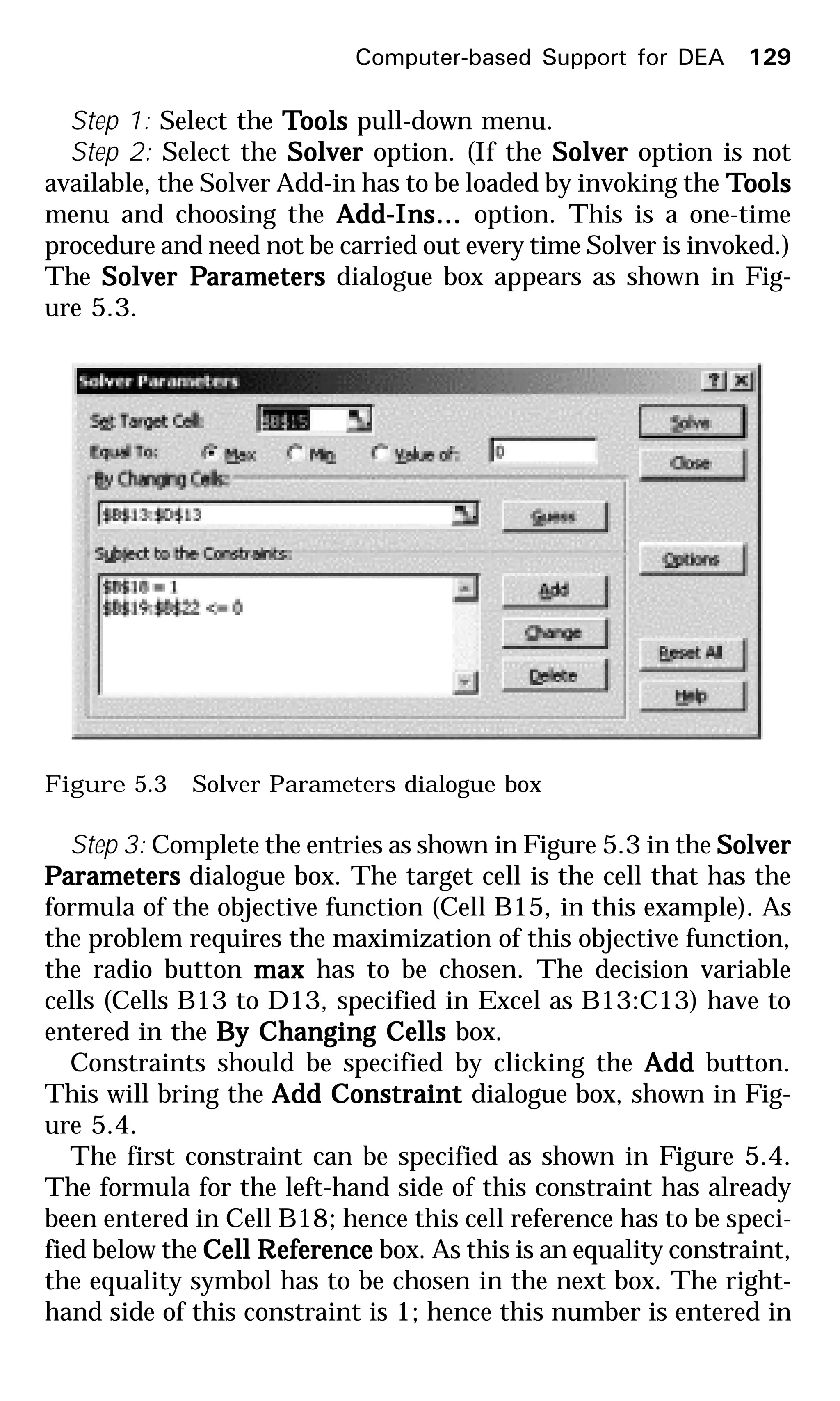 Step 1: Select the TTTTToolsoolsoolsoolsools pull-down menu.
Step 2: Select the SolverSolverSolverSolverSolver option. (If the SolverSolverSolverSolverSolver option is not
available, the Solver Add-in has to be loaded by invoking the TTTTToolsoolsoolsoolsools
menu and choosing the Add-Ins…Add-Ins…Add-Ins…Add-Ins…Add-Ins… option. This is a one-time
procedure and need not be carried out every time Solver is invoked.)
The Solver PSolver PSolver PSolver PSolver Parametersarametersarametersarametersarameters dialogue box appears as shown in Fig-
ure 5.3.
Figure 5.3 Solver Parameters dialogue box
Step 3: Complete the entries as shown in Figure 5.3 in the SolverSolverSolverSolverSolver
PPPPParametersarametersarametersarametersarameters dialogue box. The target cell is the cell that has the
formula of the objective function (Cell B15, in this example). As
the problem requires the maximization of this objective function,
the radio button maxmaxmaxmaxmax has to be chosen. The decision variable
cells (Cells B13 to D13, specified in Excel as B13:C13) have to
entered in the By Changing CellsBy Changing CellsBy Changing CellsBy Changing CellsBy Changing Cells box.
Constraints should be specified by clicking the AddAddAddAddAdd button.
This will bring the Add ConstraintAdd ConstraintAdd ConstraintAdd ConstraintAdd Constraint dialogue box, shown in Fig-
ure 5.4.
The first constraint can be specified as shown in Figure 5.4.
The formula for the left-hand side of this constraint has already
been entered in Cell B18; hence this cell reference has to be speci-
fied below the Cell RCell RCell RCell RCell Referenceeferenceeferenceeferenceeference box. As this is an equality constraint,
the equality symbol has to be chosen in the next box. The right-
hand side of this constraint is 1; hence this number is entered in
Computer-based Support for DEA 129
 