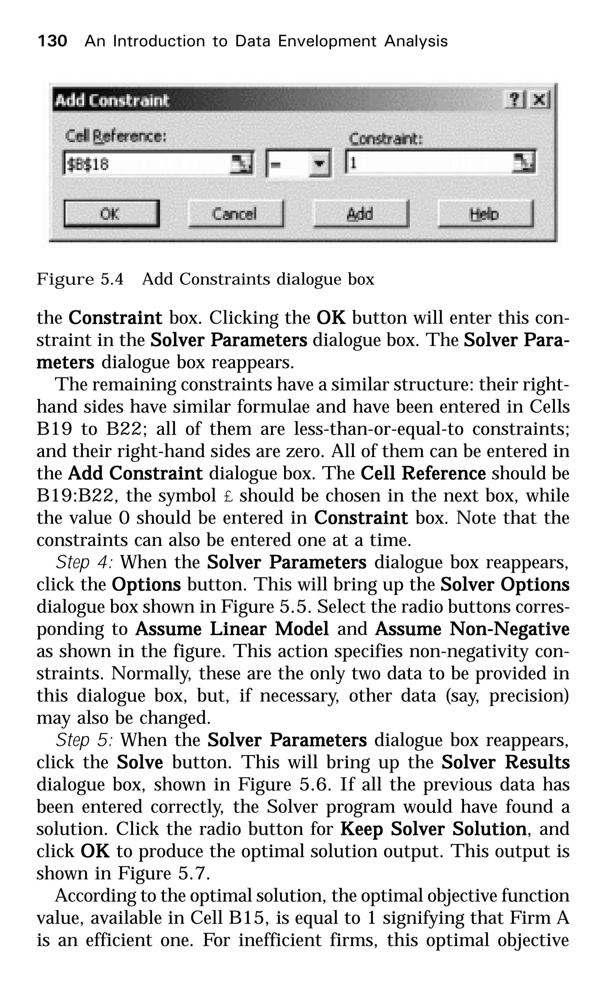 the ConstraintConstraintConstraintConstraintConstraint box. Clicking the OKOKOKOKOK button will enter this con-
straint in the Solver PSolver PSolver PSolver PSolver Parametersarametersarametersarametersarameters dialogue box. The Solver PSolver PSolver PSolver PSolver Para-ara-ara-ara-ara-
metersmetersmetersmetersmeters dialogue box reappears.
The remaining constraints have a similar structure: their right-
hand sides have similar formulae and have been entered in Cells
B19 to B22; all of them are less-than-or-equal-to constraints;
and their right-hand sides are zero. All of them can be entered in
the Add ConstraintAdd ConstraintAdd ConstraintAdd ConstraintAdd Constraint dialogue box. The Cell RCell RCell RCell RCell Referenceeferenceeferenceeferenceeference should be
B19:B22, the symbol £ should be chosen in the next box, while
the value 0 should be entered in ConstraintConstraintConstraintConstraintConstraint box. Note that the
constraints can also be entered one at a time.
Step 4: When the Solver PSolver PSolver PSolver PSolver Parametersarametersarametersarametersarameters dialogue box reappears,
click the OptionsOptionsOptionsOptionsOptions button. This will bring up the Solver OptionsSolver OptionsSolver OptionsSolver OptionsSolver Options
dialogue box shown in Figure 5.5. Select the radio buttons corres-
ponding to Assume Linear ModelAssume Linear ModelAssume Linear ModelAssume Linear ModelAssume Linear Model and Assume Non-NegativeAssume Non-NegativeAssume Non-NegativeAssume Non-NegativeAssume Non-Negative
as shown in the figure. This action specifies non-negativity con-
straints. Normally, these are the only two data to be provided in
this dialogue box, but, if necessary, other data (say, precision)
may also be changed.
Step 5: When the Solver PSolver PSolver PSolver PSolver Parametersarametersarametersarametersarameters dialogue box reappears,
click the SolveSolveSolveSolveSolve button. This will bring up the Solver RSolver RSolver RSolver RSolver Resultsesultsesultsesultsesults
dialogue box, shown in Figure 5.6. If all the previous data has
been entered correctly, the Solver program would have found a
solution. Click the radio button for KKKKKeep Solver Solutioneep Solver Solutioneep Solver Solutioneep Solver Solutioneep Solver Solution, and
click OKOKOKOKOK to produce the optimal solution output. This output is
shown in Figure 5.7.
According to the optimal solution, the optimal objective function
value, available in Cell B15, is equal to 1 signifying that Firm A
is an efficient one. For inefficient firms, this optimal objective
Figure 5.4 Add Constraints dialogue box
130 An Introduction to Data Envelopment Analysis
 