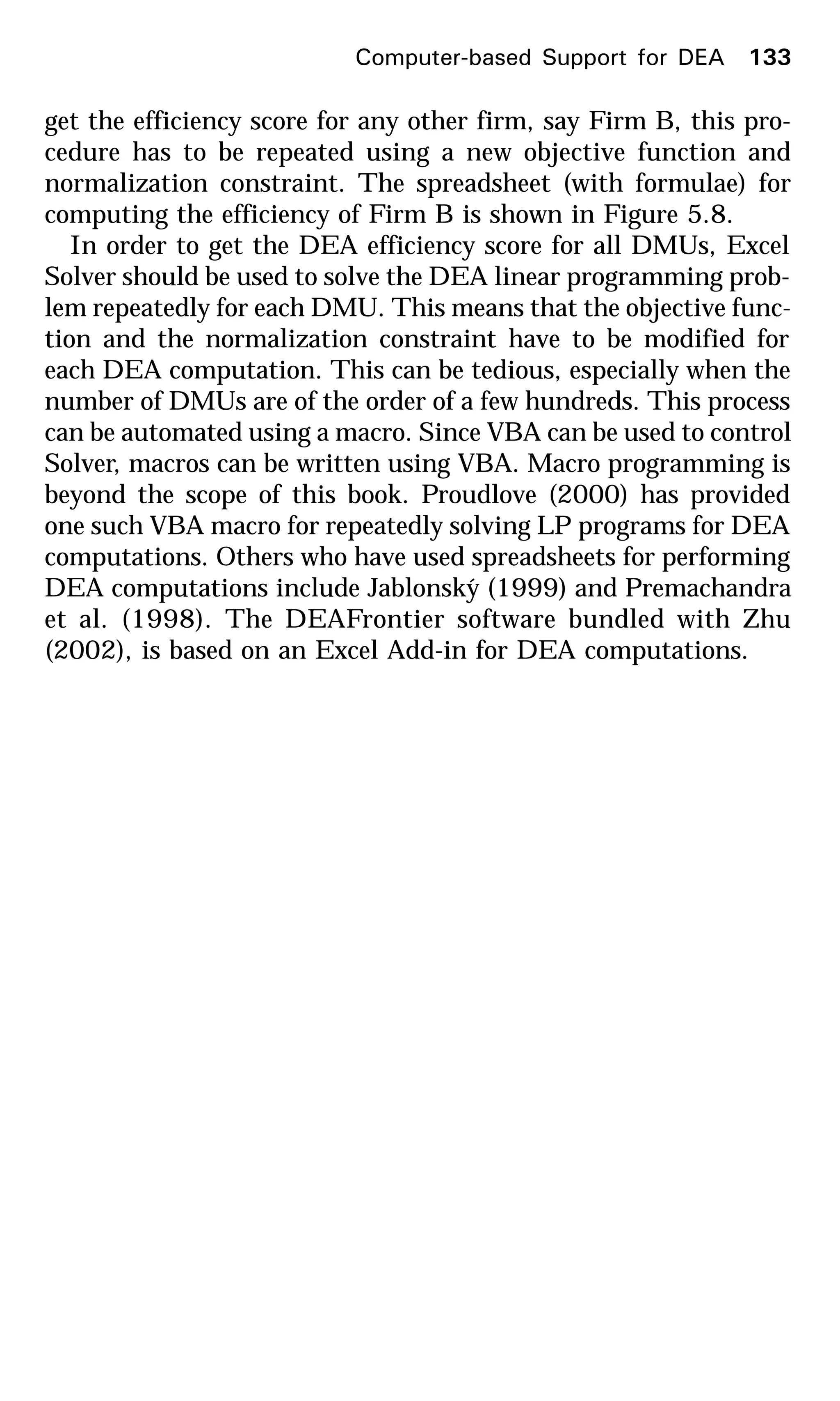 get the efficiency score for any other firm, say Firm B, this pro-
cedure has to be repeated using a new objective function and
normalization constraint. The spreadsheet (with formulae) for
computing the efficiency of Firm B is shown in Figure 5.8.
In order to get the DEA efficiency score for all DMUs, Excel
Solver should be used to solve the DEA linear programming prob-
lem repeatedly for each DMU. This means that the objective func-
tion and the normalization constraint have to be modified for
each DEA computation. This can be tedious, especially when the
number of DMUs are of the order of a few hundreds. This process
can be automated using a macro. Since VBA can be used to control
Solver, macros can be written using VBA. Macro programming is
beyond the scope of this book. Proudlove (2000) has provided
one such VBA macro for repeatedly solving LP programs for DEA
computations. Others who have used spreadsheets for performing
DEA computations include Jablonský (1999) and Premachandra
et al. (1998). The DEAFrontier software bundled with Zhu
(2002), is based on an Excel Add-in for DEA computations.
Computer-based Support for DEA 133
 