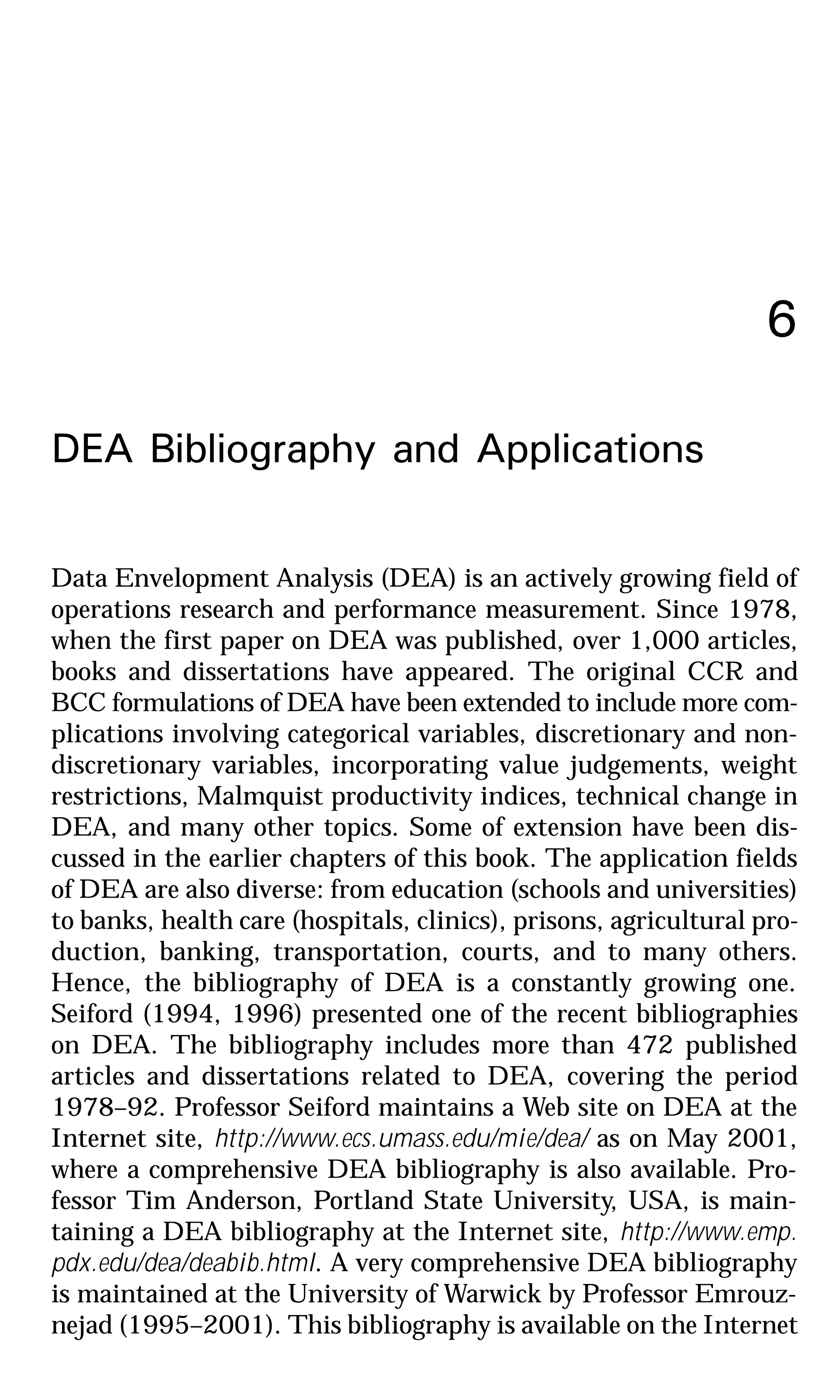 6
DEA Bibliography and Applications
Data Envelopment Analysis (DEA) is an actively growing field of
operations research and performance measurement. Since 1978,
when the first paper on DEA was published, over 1,000 articles,
books and dissertations have appeared. The original CCR and
BCC formulations of DEA have been extended to include more com-
plications involving categorical variables, discretionary and non-
discretionary variables, incorporating value judgements, weight
restrictions, Malmquist productivity indices, technical change in
DEA, and many other topics. Some of extension have been dis-
cussed in the earlier chapters of this book. The application fields
of DEA are also diverse: from education (schools and universities)
to banks, health care (hospitals, clinics), prisons, agricultural pro-
duction, banking, transportation, courts, and to many others.
Hence, the bibliography of DEA is a constantly growing one.
Seiford (1994, 1996) presented one of the recent bibliographies
on DEA. The bibliography includes more than 472 published
articles and dissertations related to DEA, covering the period
1978–92. Professor Seiford maintains a Web site on DEA at the
Internet site, http://www.ecs.umass.edu/mie/dea/ as on May 2001,
where a comprehensive DEA bibliography is also available. Pro-
fessor Tim Anderson, Portland State University, USA, is main-
taining a DEA bibliography at the Internet site, http://www.emp.
pdx.edu/dea/deabib.html. A very comprehensive DEA bibliography
is maintained at the University of Warwick by Professor Emrouz-
nejad (1995–2001). This bibliography is available on the Internet
 