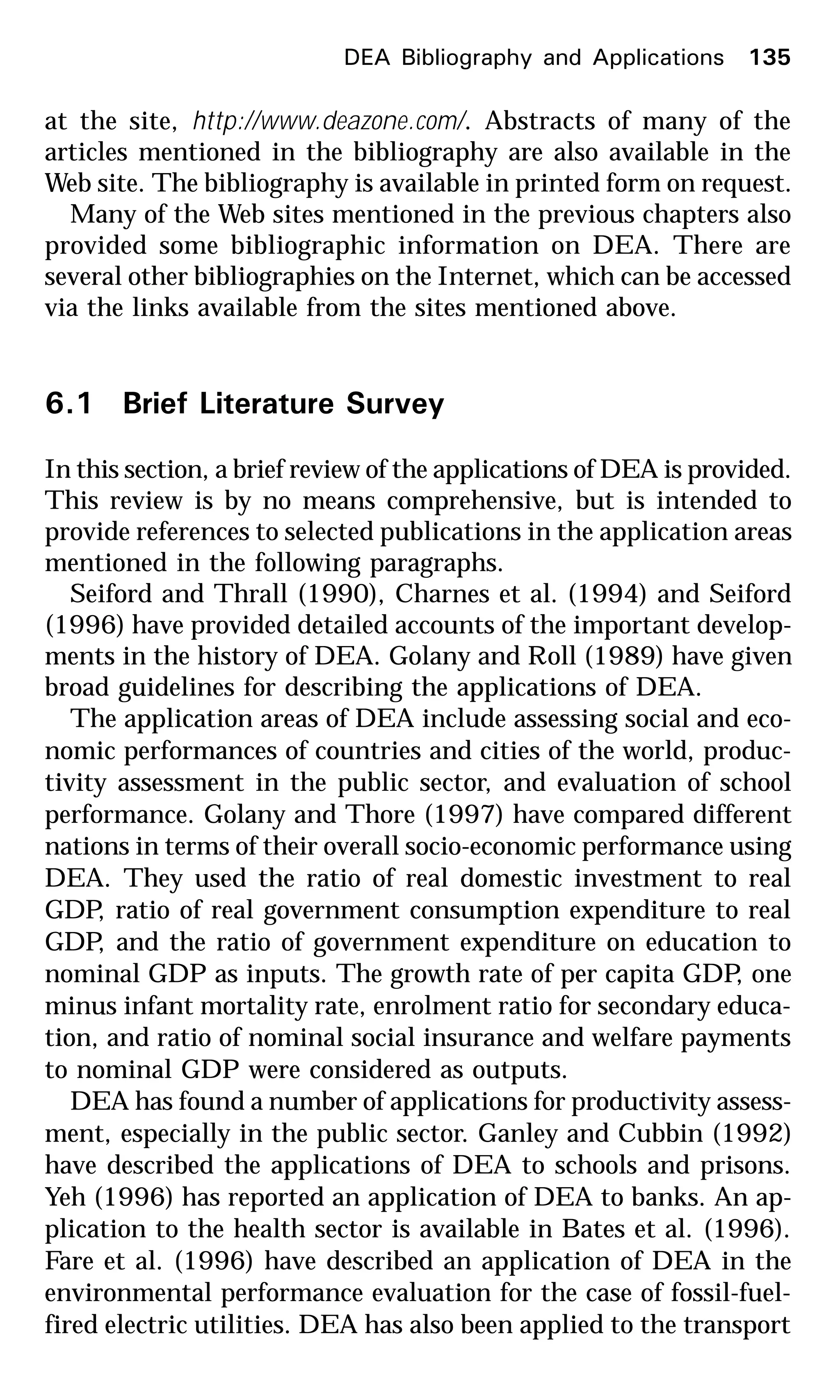 at the site, http://www.deazone.com/. Abstracts of many of the
articles mentioned in the bibliography are also available in the
Web site. The bibliography is available in printed form on request.
Many of the Web sites mentioned in the previous chapters also
provided some bibliographic information on DEA. There are
several other bibliographies on the Internet, which can be accessed
via the links available from the sites mentioned above.
6.1 Brief Literature Survey
In this section, a brief review of the applications of DEA is provided.
This review is by no means comprehensive, but is intended to
provide references to selected publications in the application areas
mentioned in the following paragraphs.
Seiford and Thrall (1990), Charnes et al. (1994) and Seiford
(1996) have provided detailed accounts of the important develop-
ments in the history of DEA. Golany and Roll (1989) have given
broad guidelines for describing the applications of DEA.
The application areas of DEA include assessing social and eco-
nomic performances of countries and cities of the world, produc-
tivity assessment in the public sector, and evaluation of school
performance. Golany and Thore (1997) have compared different
nations in terms of their overall socio-economic performance using
DEA. They used the ratio of real domestic investment to real
GDP, ratio of real government consumption expenditure to real
GDP, and the ratio of government expenditure on education to
nominal GDP as inputs. The growth rate of per capita GDP, one
minus infant mortality rate, enrolment ratio for secondary educa-
tion, and ratio of nominal social insurance and welfare payments
to nominal GDP were considered as outputs.
DEA has found a number of applications for productivity assess-
ment, especially in the public sector. Ganley and Cubbin (1992)
have described the applications of DEA to schools and prisons.
Yeh (1996) has reported an application of DEA to banks. An ap-
plication to the health sector is available in Bates et al. (1996).
Fare et al. (1996) have described an application of DEA in the
environmental performance evaluation for the case of fossil-fuel-
fired electric utilities. DEA has also been applied to the transport
DEA Bibliography and Applications 135
 