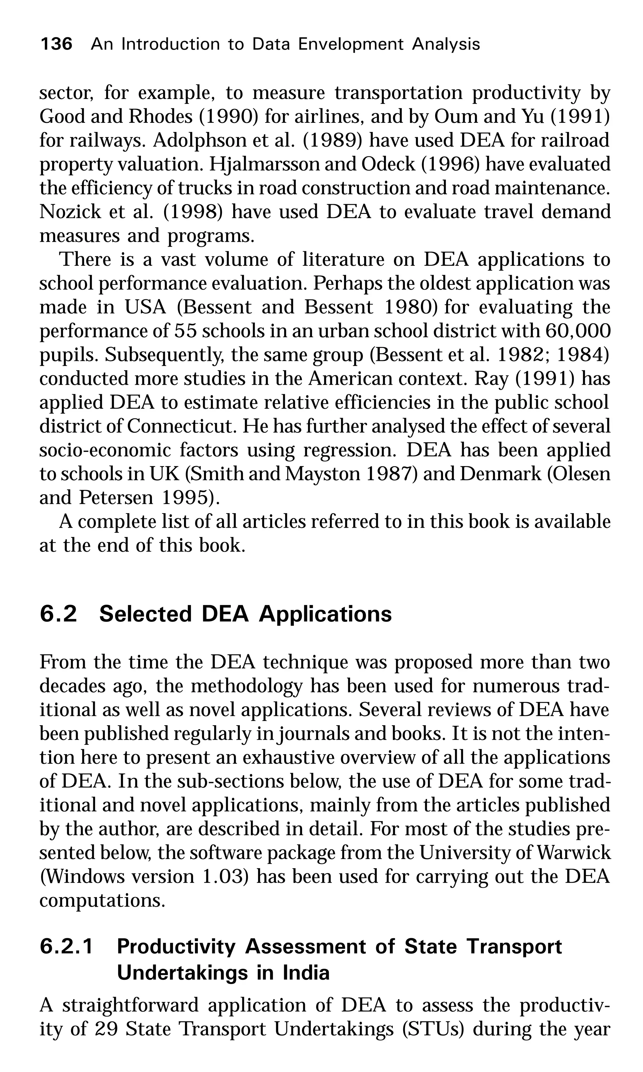 136 An Introduction to Data Envelopment Analysis
sector, for example, to measure transportation productivity by
Good and Rhodes (1990) for airlines, and by Oum and Yu (1991)
for railways. Adolphson et al. (1989) have used DEA for railroad
property valuation. Hjalmarsson and Odeck (1996) have evaluated
the efficiency of trucks in road construction and road maintenance.
Nozick et al. (1998) have used DEA to evaluate travel demand
measures and programs.
There is a vast volume of literature on DEA applications to
school performance evaluation. Perhaps the oldest application was
made in USA (Bessent and Bessent 1980) for evaluating the
performance of 55 schools in an urban school district with 60,000
pupils. Subsequently, the same group (Bessent et al. 1982; 1984)
conducted more studies in the American context. Ray (1991) has
applied DEA to estimate relative efficiencies in the public school
district of Connecticut. He has further analysed the effect of several
socio-economic factors using regression. DEA has been applied
to schools in UK (Smith and Mayston 1987) and Denmark (Olesen
and Petersen 1995).
A complete list of all articles referred to in this book is available
at the end of this book.
6.2 Selected DEA Applications
From the time the DEA technique was proposed more than two
decades ago, the methodology has been used for numerous trad-
itional as well as novel applications. Several reviews of DEA have
been published regularly in journals and books. It is not the inten-
tion here to present an exhaustive overview of all the applications
of DEA. In the sub-sections below, the use of DEA for some trad-
itional and novel applications, mainly from the articles published
by the author, are described in detail. For most of the studies pre-
sented below, the software package from the University of Warwick
(Windows version 1.03) has been used for carrying out the DEA
computations.
6.2.1 Productivity Assessment of State Transport
Undertakings in India
A straightforward application of DEA to assess the productiv-
ity of 29 State Transport Undertakings (STUs) during the year
 