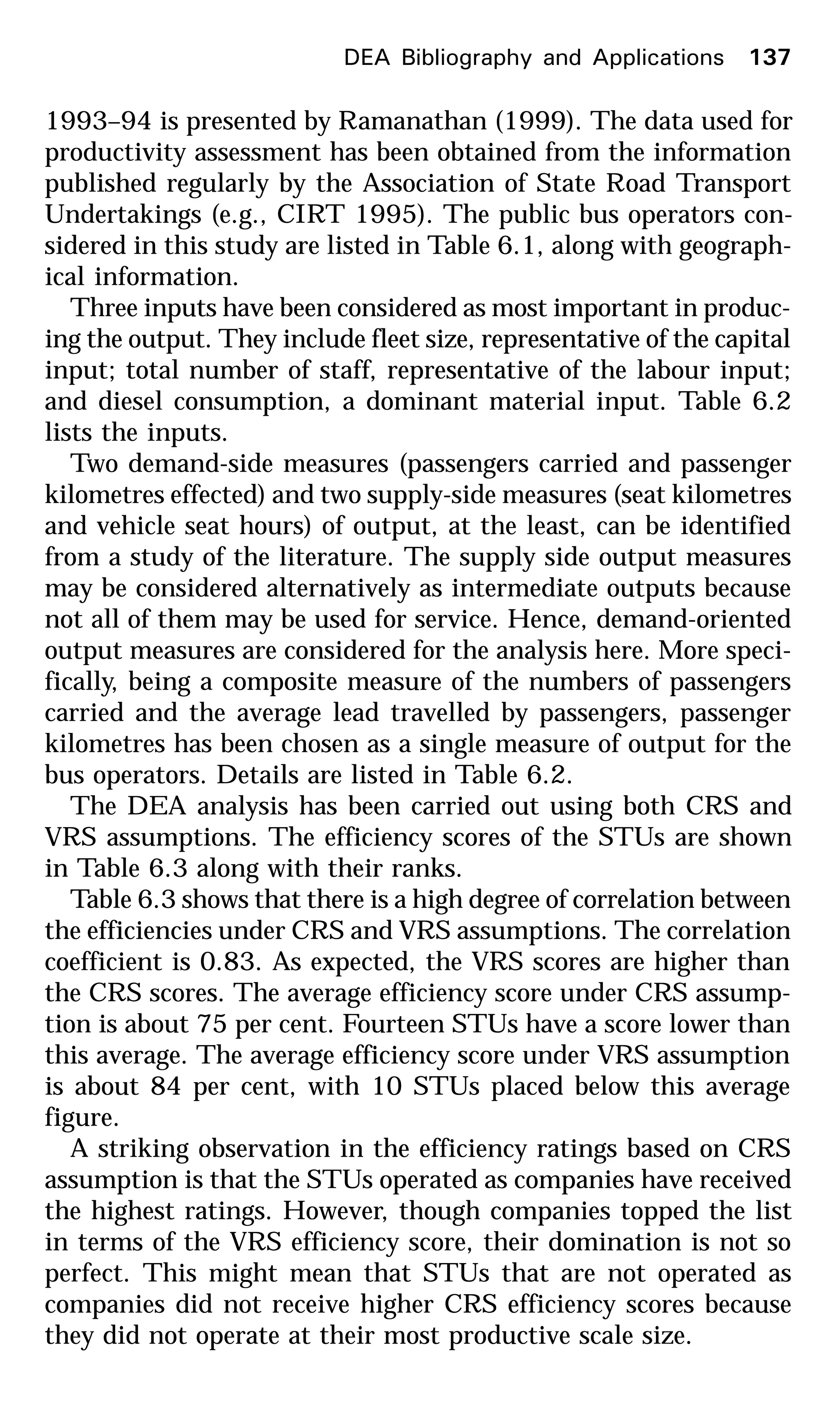 DEA Bibliography and Applications 137
1993–94 is presented by Ramanathan (1999). The data used for
productivity assessment has been obtained from the information
published regularly by the Association of State Road Transport
Undertakings (e.g., CIRT 1995). The public bus operators con-
sidered in this study are listed in Table 6.1, along with geograph-
ical information.
Three inputs have been considered as most important in produc-
ing the output. They include fleet size, representative of the capital
input; total number of staff, representative of the labour input;
and diesel consumption, a dominant material input. Table 6.2
lists the inputs.
Two demand-side measures (passengers carried and passenger
kilometres effected) and two supply-side measures (seat kilometres
and vehicle seat hours) of output, at the least, can be identified
from a study of the literature. The supply side output measures
may be considered alternatively as intermediate outputs because
not all of them may be used for service. Hence, demand-oriented
output measures are considered for the analysis here. More speci-
fically, being a composite measure of the numbers of passengers
carried and the average lead travelled by passengers, passenger
kilometres has been chosen as a single measure of output for the
bus operators. Details are listed in Table 6.2.
The DEA analysis has been carried out using both CRS and
VRS assumptions. The efficiency scores of the STUs are shown
in Table 6.3 along with their ranks.
Table 6.3 shows that there is a high degree of correlation between
the efficiencies under CRS and VRS assumptions. The correlation
coefficient is 0.83. As expected, the VRS scores are higher than
the CRS scores. The average efficiency score under CRS assump-
tion is about 75 per cent. Fourteen STUs have a score lower than
this average. The average efficiency score under VRS assumption
is about 84 per cent, with 10 STUs placed below this average
figure.
A striking observation in the efficiency ratings based on CRS
assumption is that the STUs operated as companies have received
the highest ratings. However, though companies topped the list
in terms of the VRS efficiency score, their domination is not so
perfect. This might mean that STUs that are not operated as
companies did not receive higher CRS efficiency scores because
they did not operate at their most productive scale size.
 