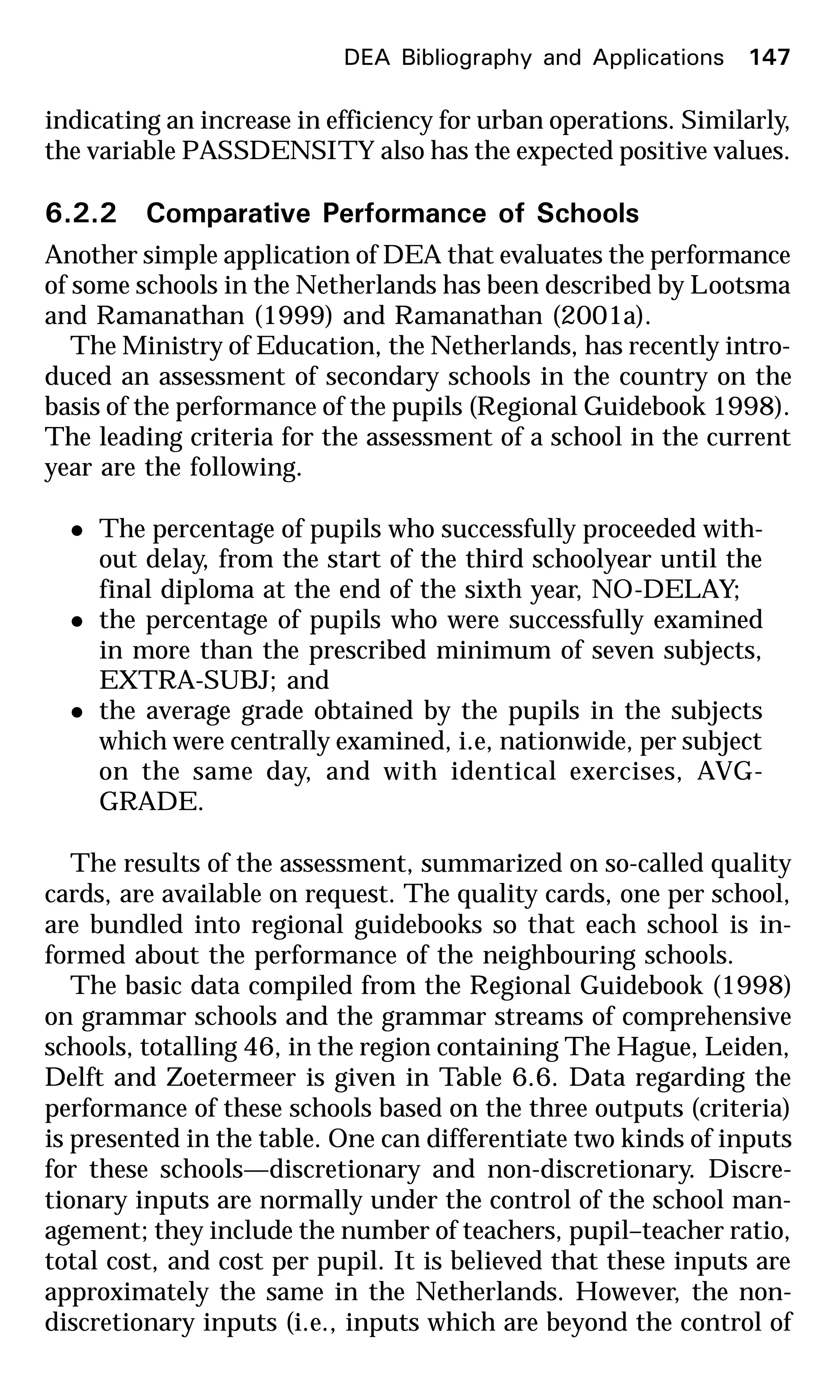 indicating an increase in efficiency for urban operations. Similarly,
the variable PASSDENSITY also has the expected positive values.
6.2.2 Comparative Performance of Schools
Another simple application of DEA that evaluates the performance
of some schools in the Netherlands has been described by Lootsma
and Ramanathan (1999) and Ramanathan (2001a).
The Ministry of Education, the Netherlands, has recently intro-
duced an assessment of secondary schools in the country on the
basis of the performance of the pupils (Regional Guidebook 1998).
The leading criteria for the assessment of a school in the current
year are the following.
l The percentage of pupils who successfully proceeded with-
out delay, from the start of the third schoolyear until the
final diploma at the end of the sixth year, NO-DELAY;
l the percentage of pupils who were successfully examined
in more than the prescribed minimum of seven subjects,
EXTRA-SUBJ; and
l the average grade obtained by the pupils in the subjects
which were centrally examined, i.e, nationwide, per subject
on the same day, and with identical exercises, AVG-
GRADE.
The results of the assessment, summarized on so-called quality
cards, are available on request. The quality cards, one per school,
are bundled into regional guidebooks so that each school is in-
formed about the performance of the neighbouring schools.
The basic data compiled from the Regional Guidebook (1998)
on grammar schools and the grammar streams of comprehensive
schools, totalling 46, in the region containing The Hague, Leiden,
Delft and Zoetermeer is given in Table 6.6. Data regarding the
performance of these schools based on the three outputs (criteria)
is presented in the table. One can differentiate two kinds of inputs
for these schools—discretionary and non-discretionary. Discre-
tionary inputs are normally under the control of the school man-
agement; they include the number of teachers, pupil–teacher ratio,
total cost, and cost per pupil. It is believed that these inputs are
approximately the same in the Netherlands. However, the non-
discretionary inputs (i.e., inputs which are beyond the control of
DEA Bibliography and Applications 147
 
