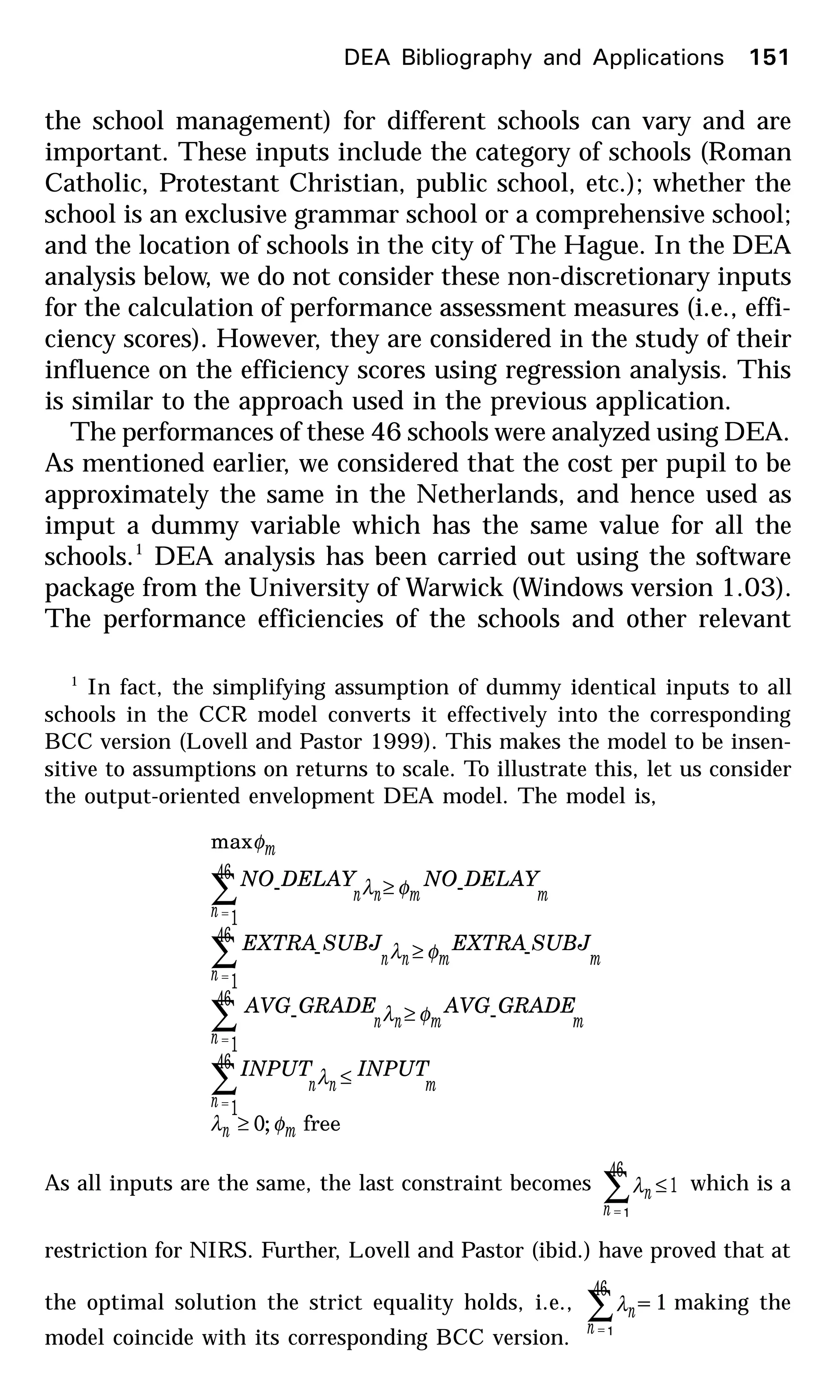 the school management) for different schools can vary and are
important. These inputs include the category of schools (Roman
Catholic, Protestant Christian, public school, etc.); whether the
school is an exclusive grammar school or a comprehensive school;
and the location of schools in the city of The Hague. In the DEA
analysis below, we do not consider these non-discretionary inputs
for the calculation of performance assessment measures (i.e., effi-
ciency scores). However, they are considered in the study of their
influence on the efficiency scores using regression analysis. This
is similar to the approach used in the previous application.
The performances of these 46 schools were analyzed using DEA.
As mentioned earlier, we considered that the cost per pupil to be
approximately the same in the Netherlands, and hence used as
imput a dummy variable which has the same value for all the
schools.1
DEA analysis has been carried out using the software
package from the University of Warwick (Windows version 1.03).
The performance efficiencies of the schools and other relevant
1
In fact, the simplifying assumption of dummy identical inputs to all
schools in the CCR model converts it effectively into the corresponding
BCC version (Lovell and Pastor 1999). This makes the model to be insen-
sitive to assumptions on returns to scale. To illustrate this, let us consider
the output-oriented envelopment DEA model. The model is,
free;0
--
--
--
max
46
1
46
1
46
1
46
1
mn
m
n
nn
mmnn
n
mmnn
n
mmn
n
n
m
INPUTINPUT
GRADEAVGGRADEAVG
SUBJEXTRASUBJEXTRA
DELAYNODELAYNO
φλ
λ
φλ
φλ
φλ
φ
≥
≤
≥
≥
≥
∑
∑
∑
∑
=
=
=
=
As all inputs are the same, the last constraint becomes 1
46
1
≤∑=n
nλ which is a
restriction for NIRS. Further, Lovell and Pastor (ibid.) have proved that at
the optimal solution the strict equality holds, i.e.,
46
1
∑=n
nλ =1 making the
model coincide with its corresponding BCC version.
DEA Bibliography and Applications 151
 