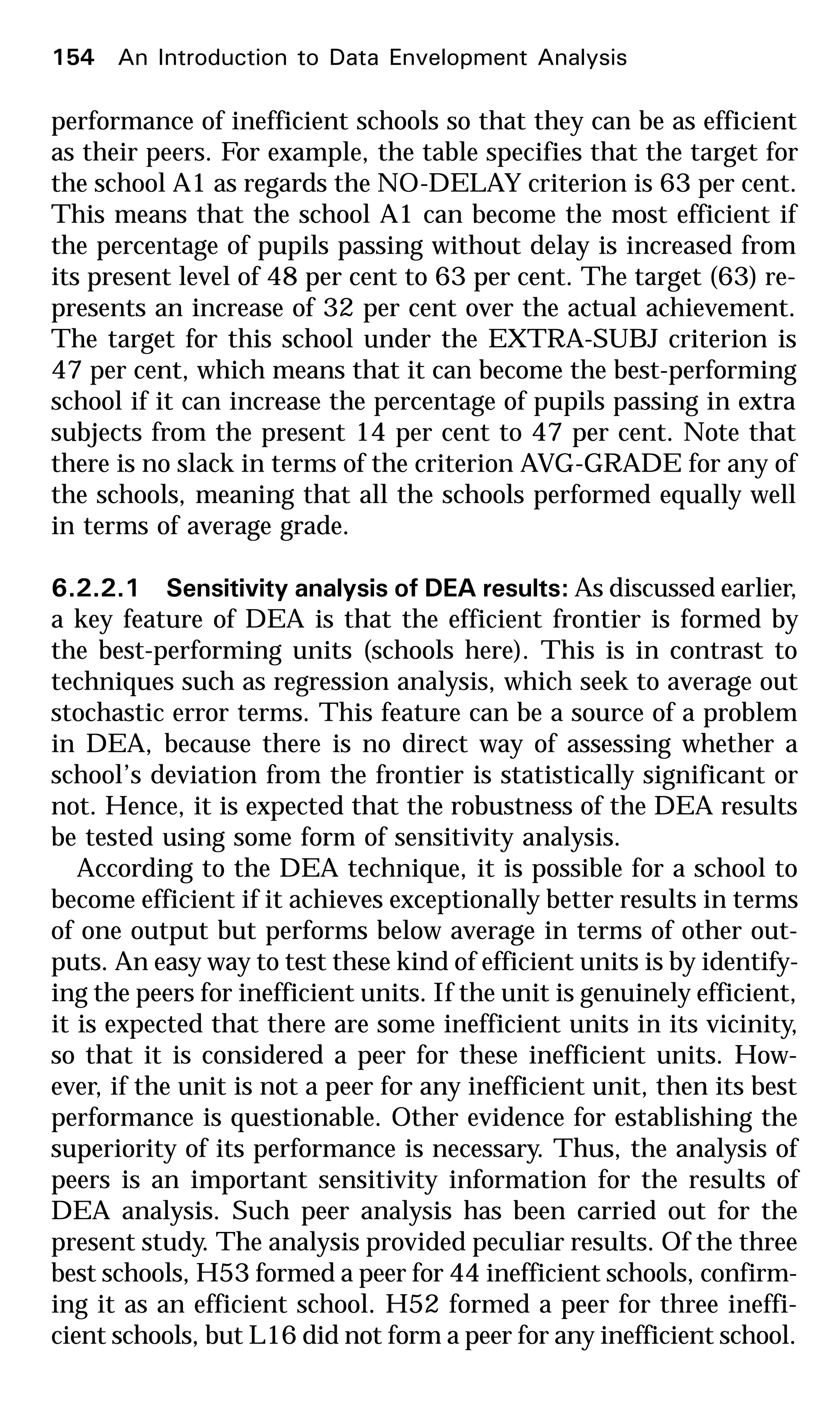 performance of inefficient schools so that they can be as efficient
as their peers. For example, the table specifies that the target for
the school A1 as regards the NO-DELAY criterion is 63 per cent.
This means that the school A1 can become the most efficient if
the percentage of pupils passing without delay is increased from
its present level of 48 per cent to 63 per cent. The target (63) re-
presents an increase of 32 per cent over the actual achievement.
The target for this school under the EXTRA-SUBJ criterion is
47 per cent, which means that it can become the best-performing
school if it can increase the percentage of pupils passing in extra
subjects from the present 14 per cent to 47 per cent. Note that
there is no slack in terms of the criterion AVG-GRADE for any of
the schools, meaning that all the schools performed equally well
in terms of average grade.
6.2.2.1 Sensitivity analysis of DEA results: As discussed earlier,
a key feature of DEA is that the efficient frontier is formed by
the best-performing units (schools here). This is in contrast to
techniques such as regression analysis, which seek to average out
stochastic error terms. This feature can be a source of a problem
in DEA, because there is no direct way of assessing whether a
school’s deviation from the frontier is statistically significant or
not. Hence, it is expected that the robustness of the DEA results
be tested using some form of sensitivity analysis.
According to the DEA technique, it is possible for a school to
become efficient if it achieves exceptionally better results in terms
of one output but performs below average in terms of other out-
puts. An easy way to test these kind of efficient units is by identify-
ing the peers for inefficient units. If the unit is genuinely efficient,
it is expected that there are some inefficient units in its vicinity,
so that it is considered a peer for these inefficient units. How-
ever, if the unit is not a peer for any inefficient unit, then its best
performance is questionable. Other evidence for establishing the
superiority of its performance is necessary. Thus, the analysis of
peers is an important sensitivity information for the results of
DEA analysis. Such peer analysis has been carried out for the
present study. The analysis provided peculiar results. Of the three
best schools, H53 formed a peer for 44 inefficient schools, confirm-
ing it as an efficient school. H52 formed a peer for three ineffi-
cient schools, but L16 did not form a peer for any inefficient school.
154 An Introduction to Data Envelopment Analysis
 