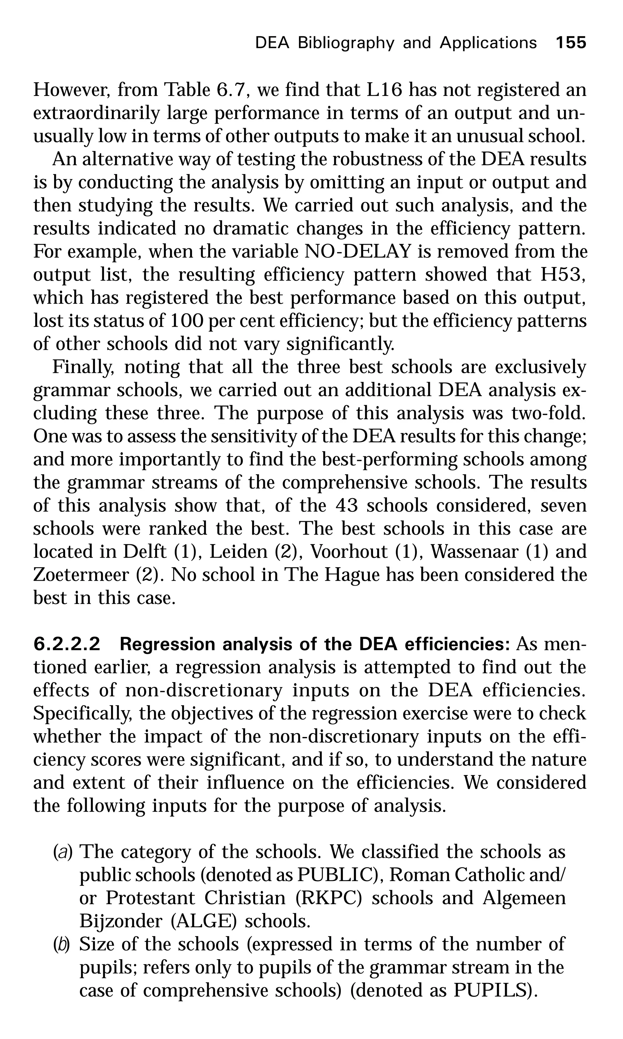 However, from Table 6.7, we find that L16 has not registered an
extraordinarily large performance in terms of an output and un-
usually low in terms of other outputs to make it an unusual school.
An alternative way of testing the robustness of the DEA results
is by conducting the analysis by omitting an input or output and
then studying the results. We carried out such analysis, and the
results indicated no dramatic changes in the efficiency pattern.
For example, when the variable NO-DELAY is removed from the
output list, the resulting efficiency pattern showed that H53,
which has registered the best performance based on this output,
lost its status of 100 per cent efficiency; but the efficiency patterns
of other schools did not vary significantly.
Finally, noting that all the three best schools are exclusively
grammar schools, we carried out an additional DEA analysis ex-
cluding these three. The purpose of this analysis was two-fold.
One was to assess the sensitivity of the DEA results for this change;
and more importantly to find the best-performing schools among
the grammar streams of the comprehensive schools. The results
of this analysis show that, of the 43 schools considered, seven
schools were ranked the best. The best schools in this case are
located in Delft (1), Leiden (2), Voorhout (1), Wassenaar (1) and
Zoetermeer (2). No school in The Hague has been considered the
best in this case.
6.2.2.2 Regression analysis of the DEA efficiencies: As men-
tioned earlier, a regression analysis is attempted to find out the
effects of non-discretionary inputs on the DEA efficiencies.
Specifically, the objectives of the regression exercise were to check
whether the impact of the non-discretionary inputs on the effi-
ciency scores were significant, and if so, to understand the nature
and extent of their influence on the efficiencies. We considered
the following inputs for the purpose of analysis.
(a) The category of the schools. We classified the schools as
public schools (denoted as PUBLIC), Roman Catholic and/
or Protestant Christian (RKPC) schools and Algemeen
Bijzonder (ALGE) schools.
(b) Size of the schools (expressed in terms of the number of
pupils; refers only to pupils of the grammar stream in the
case of comprehensive schools) (denoted as PUPILS).
DEA Bibliography and Applications 155
 
