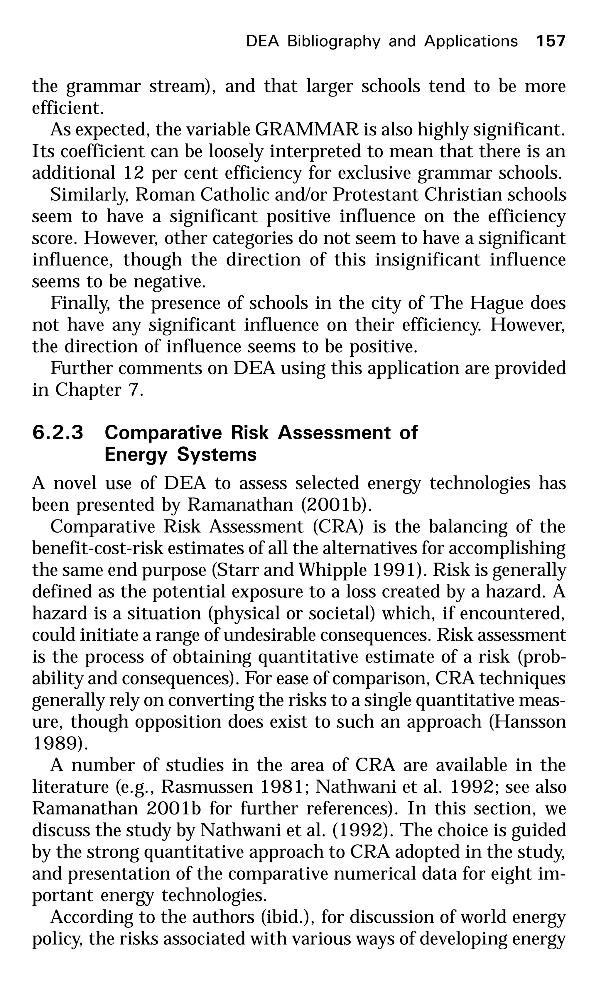 the grammar stream), and that larger schools tend to be more
efficient.
As expected, the variable GRAMMAR is also highly significant.
Its coefficient can be loosely interpreted to mean that there is an
additional 12 per cent efficiency for exclusive grammar schools.
Similarly, Roman Catholic and/or Protestant Christian schools
seem to have a significant positive influence on the efficiency
score. However, other categories do not seem to have a significant
influence, though the direction of this insignificant influence
seems to be negative.
Finally, the presence of schools in the city of The Hague does
not have any significant influence on their efficiency. However,
the direction of influence seems to be positive.
Further comments on DEA using this application are provided
in Chapter 7.
6.2.3 Comparative Risk Assessment of
Energy Systems
A novel use of DEA to assess selected energy technologies has
been presented by Ramanathan (2001b).
Comparative Risk Assessment (CRA) is the balancing of the
benefit-cost-risk estimates of all the alternatives for accomplishing
the same end purpose (Starr and Whipple 1991). Risk is generally
defined as the potential exposure to a loss created by a hazard. A
hazard is a situation (physical or societal) which, if encountered,
could initiate a range of undesirable consequences. Risk assessment
is the process of obtaining quantitative estimate of a risk (prob-
ability and consequences). For ease of comparison, CRA techniques
generally rely on converting the risks to a single quantitative meas-
ure, though opposition does exist to such an approach (Hansson
1989).
A number of studies in the area of CRA are available in the
literature (e.g., Rasmussen 1981; Nathwani et al. 1992; see also
Ramanathan 2001b for further references). In this section, we
discuss the study by Nathwani et al. (1992). The choice is guided
by the strong quantitative approach to CRA adopted in the study,
and presentation of the comparative numerical data for eight im-
portant energy technologies.
According to the authors (ibid.), for discussion of world energy
policy, the risks associated with various ways of developing energy
DEA Bibliography and Applications 157
 