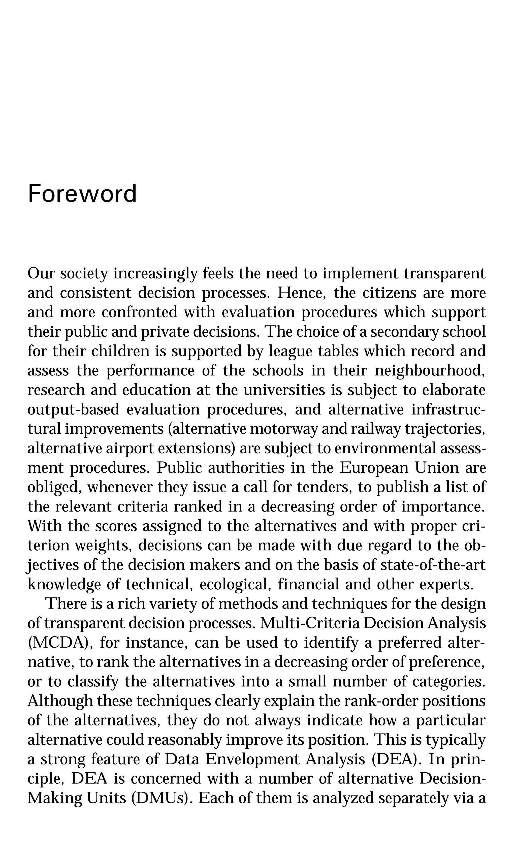 Foreword
Our society increasingly feels the need to implement transparent
and consistent decision processes. Hence, the citizens are more
and more confronted with evaluation procedures which support
their public and private decisions. The choice of a secondary school
for their children is supported by league tables which record and
assess the performance of the schools in their neighbourhood,
research and education at the universities is subject to elaborate
output-based evaluation procedures, and alternative infrastruc-
tural improvements (alternative motorway and railway trajectories,
alternative airport extensions) are subject to environmental assess-
ment procedures. Public authorities in the European Union are
obliged, whenever they issue a call for tenders, to publish a list of
the relevant criteria ranked in a decreasing order of importance.
With the scores assigned to the alternatives and with proper cri-
terion weights, decisions can be made with due regard to the ob-
jectives of the decision makers and on the basis of state-of-the-art
knowledge of technical, ecological, financial and other experts.
There is a rich variety of methods and techniques for the design
of transparent decision processes. Multi-Criteria Decision Analysis
(MCDA), for instance, can be used to identify a preferred alter-
native, to rank the alternatives in a decreasing order of preference,
or to classify the alternatives into a small number of categories.
Although these techniques clearly explain the rank-order positions
of the alternatives, they do not always indicate how a particular
alternative could reasonably improve its position. This is typically
a strong feature of Data Envelopment Analysis (DEA). In prin-
ciple, DEA is concerned with a number of alternative Decision-
Making Units (DMUs). Each of them is analyzed separately via a
 