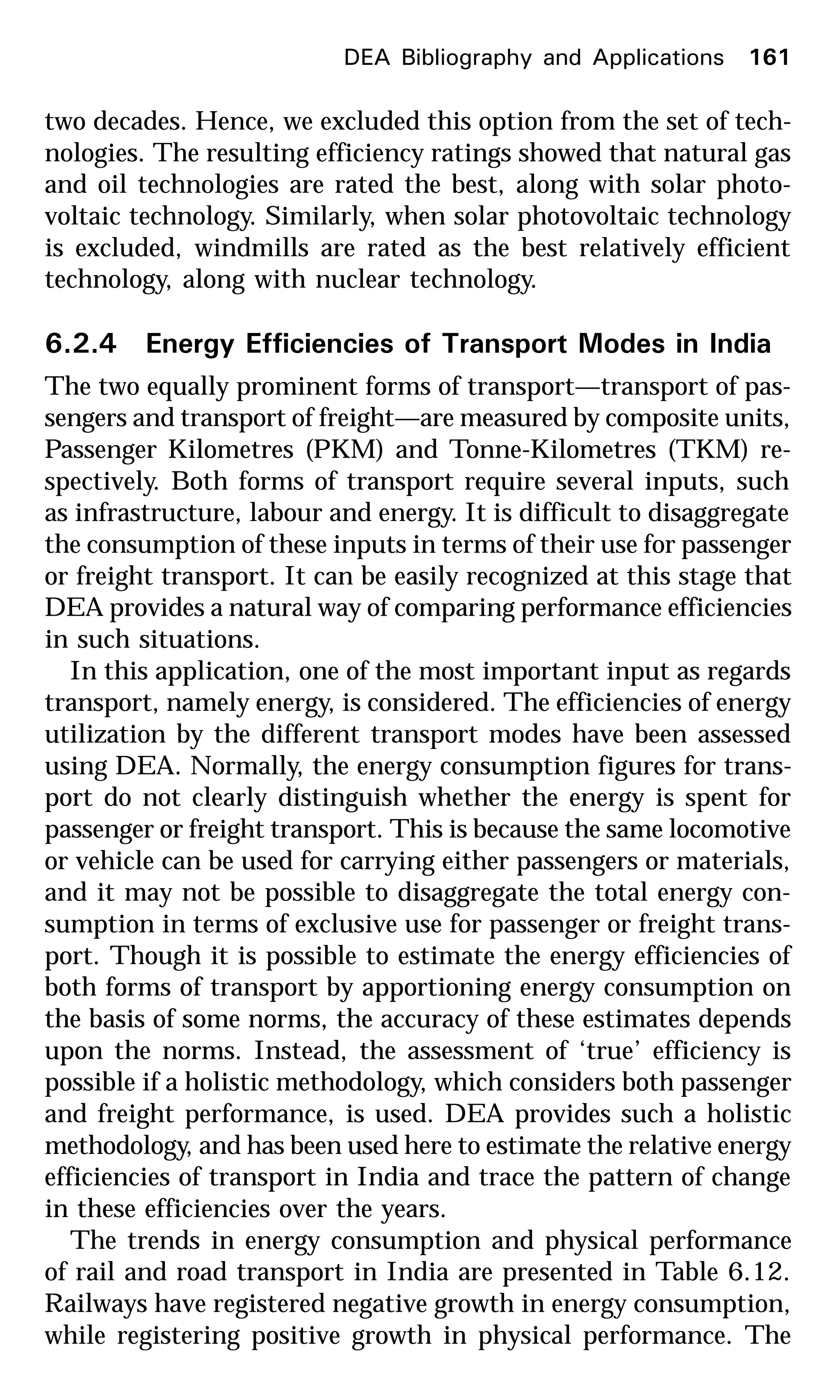 two decades. Hence, we excluded this option from the set of tech-
nologies. The resulting efficiency ratings showed that natural gas
and oil technologies are rated the best, along with solar photo-
voltaic technology. Similarly, when solar photovoltaic technology
is excluded, windmills are rated as the best relatively efficient
technology, along with nuclear technology.
6.2.4 Energy Efficiencies of Transport Modes in India
The two equally prominent forms of transport—transport of pas-
sengers and transport of freight—are measured by composite units,
Passenger Kilometres (PKM) and Tonne-Kilometres (TKM) re-
spectively. Both forms of transport require several inputs, such
as infrastructure, labour and energy. It is difficult to disaggregate
the consumption of these inputs in terms of their use for passenger
or freight transport. It can be easily recognized at this stage that
DEA provides a natural way of comparing performance efficiencies
in such situations.
In this application, one of the most important input as regards
transport, namely energy, is considered. The efficiencies of energy
utilization by the different transport modes have been assessed
using DEA. Normally, the energy consumption figures for trans-
port do not clearly distinguish whether the energy is spent for
passenger or freight transport. This is because the same locomotive
or vehicle can be used for carrying either passengers or materials,
and it may not be possible to disaggregate the total energy con-
sumption in terms of exclusive use for passenger or freight trans-
port. Though it is possible to estimate the energy efficiencies of
both forms of transport by apportioning energy consumption on
the basis of some norms, the accuracy of these estimates depends
upon the norms. Instead, the assessment of ‘true’ efficiency is
possible if a holistic methodology, which considers both passenger
and freight performance, is used. DEA provides such a holistic
methodology, and has been used here to estimate the relative energy
efficiencies of transport in India and trace the pattern of change
in these efficiencies over the years.
The trends in energy consumption and physical performance
of rail and road transport in India are presented in Table 6.12.
Railways have registered negative growth in energy consumption,
while registering positive growth in physical performance. The
DEA Bibliography and Applications 161
 
