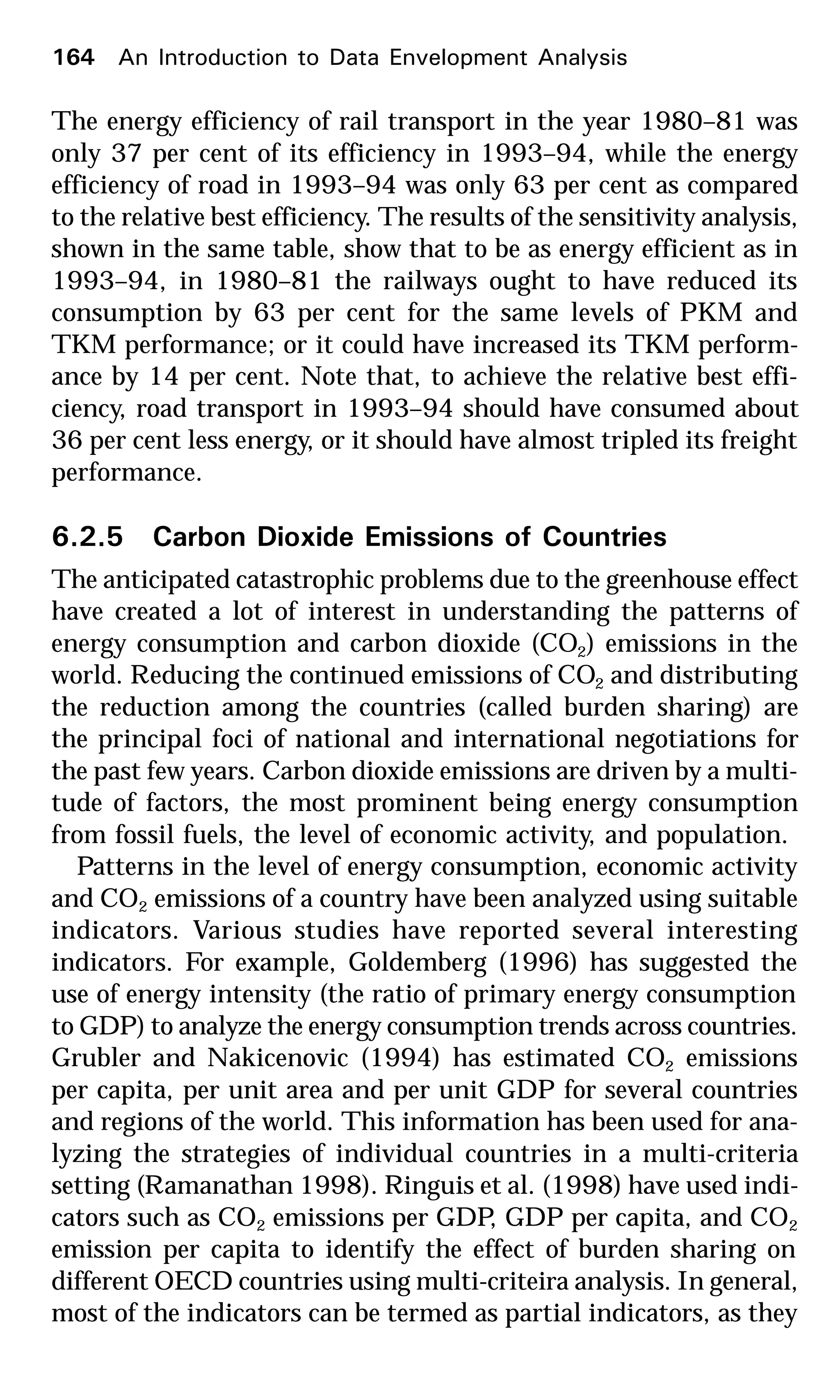 The energy efficiency of rail transport in the year 1980–81 was
only 37 per cent of its efficiency in 1993–94, while the energy
efficiency of road in 1993–94 was only 63 per cent as compared
to the relative best efficiency. The results of the sensitivity analysis,
shown in the same table, show that to be as energy efficient as in
1993–94, in 1980–81 the railways ought to have reduced its
consumption by 63 per cent for the same levels of PKM and
TKM performance; or it could have increased its TKM perform-
ance by 14 per cent. Note that, to achieve the relative best effi-
ciency, road transport in 1993–94 should have consumed about
36 per cent less energy, or it should have almost tripled its freight
performance.
6.2.5 Carbon Dioxide Emissions of Countries
The anticipated catastrophic problems due to the greenhouse effect
have created a lot of interest in understanding the patterns of
energy consumption and carbon dioxide (CO2) emissions in the
world. Reducing the continued emissions of CO2 and distributing
the reduction among the countries (called burden sharing) are
the principal foci of national and international negotiations for
the past few years. Carbon dioxide emissions are driven by a multi-
tude of factors, the most prominent being energy consumption
from fossil fuels, the level of economic activity, and population.
Patterns in the level of energy consumption, economic activity
and CO2 emissions of a country have been analyzed using suitable
indicators. Various studies have reported several interesting
indicators. For example, Goldemberg (1996) has suggested the
use of energy intensity (the ratio of primary energy consumption
to GDP) to analyze the energy consumption trends across countries.
Grubler and Nakicenovic (1994) has estimated CO2 emissions
per capita, per unit area and per unit GDP for several countries
and regions of the world. This information has been used for ana-
lyzing the strategies of individual countries in a multi-criteria
setting (Ramanathan 1998). Ringuis et al. (1998) have used indi-
cators such as CO2 emissions per GDP, GDP per capita, and CO2
emission per capita to identify the effect of burden sharing on
different OECD countries using multi-criteira analysis. In general,
most of the indicators can be termed as partial indicators, as they
164 An Introduction to Data Envelopment Analysis
 
