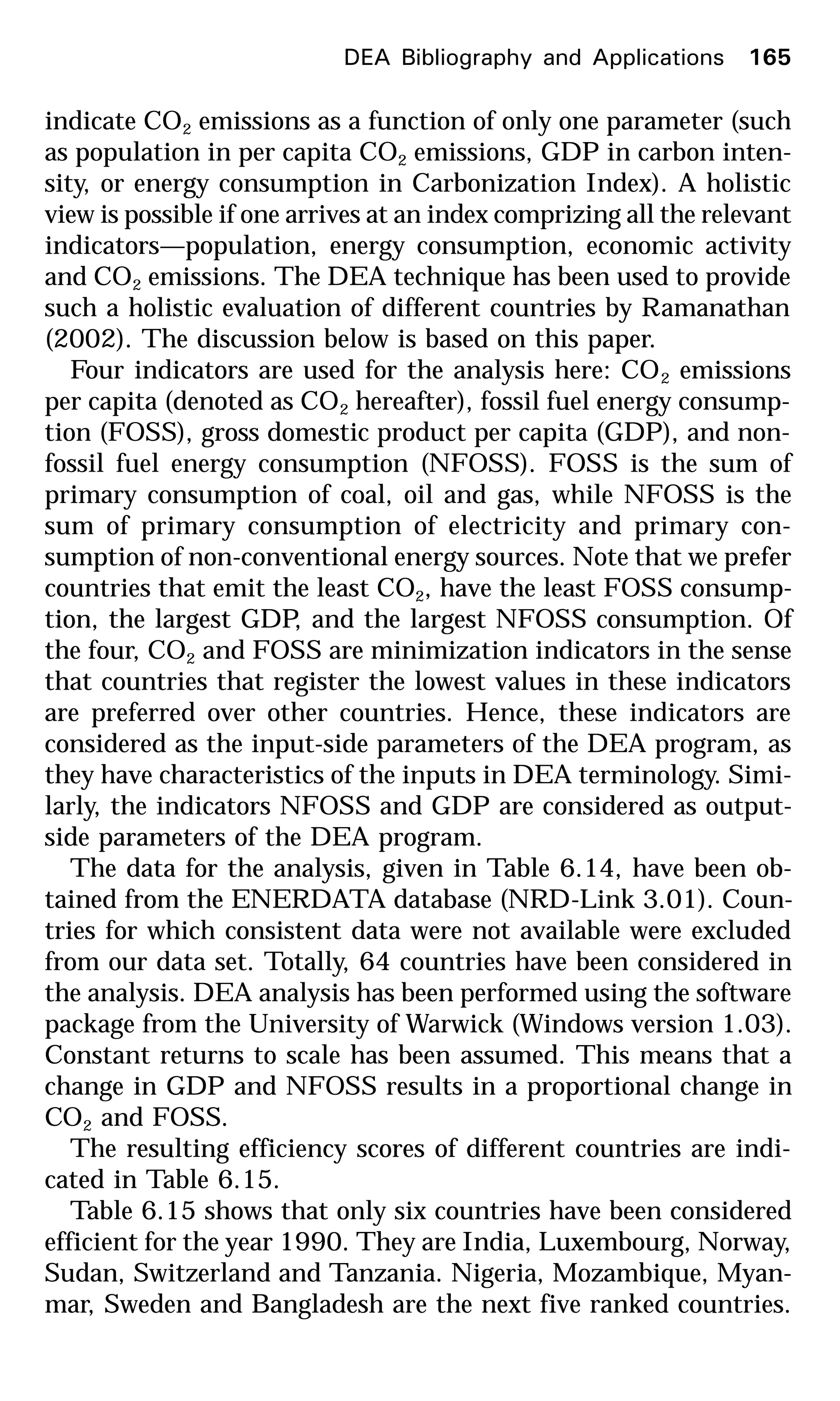 indicate CO2 emissions as a function of only one parameter (such
as population in per capita CO2 emissions, GDP in carbon inten-
sity, or energy consumption in Carbonization Index). A holistic
view is possible if one arrives at an index comprizing all the relevant
indicators—population, energy consumption, economic activity
and CO2 emissions. The DEA technique has been used to provide
such a holistic evaluation of different countries by Ramanathan
(2002). The discussion below is based on this paper.
Four indicators are used for the analysis here: CO2 emissions
per capita (denoted as CO2 hereafter), fossil fuel energy consump-
tion (FOSS), gross domestic product per capita (GDP), and non-
fossil fuel energy consumption (NFOSS). FOSS is the sum of
primary consumption of coal, oil and gas, while NFOSS is the
sum of primary consumption of electricity and primary con-
sumption of non-conventional energy sources. Note that we prefer
countries that emit the least CO2, have the least FOSS consump-
tion, the largest GDP, and the largest NFOSS consumption. Of
the four, CO2 and FOSS are minimization indicators in the sense
that countries that register the lowest values in these indicators
are preferred over other countries. Hence, these indicators are
considered as the input-side parameters of the DEA program, as
they have characteristics of the inputs in DEA terminology. Simi-
larly, the indicators NFOSS and GDP are considered as output-
side parameters of the DEA program.
The data for the analysis, given in Table 6.14, have been ob-
tained from the ENERDATA database (NRD-Link 3.01). Coun-
tries for which consistent data were not available were excluded
from our data set. Totally, 64 countries have been considered in
the analysis. DEA analysis has been performed using the software
package from the University of Warwick (Windows version 1.03).
Constant returns to scale has been assumed. This means that a
change in GDP and NFOSS results in a proportional change in
CO2 and FOSS.
The resulting efficiency scores of different countries are indi-
cated in Table 6.15.
Table 6.15 shows that only six countries have been considered
efficient for the year 1990. They are India, Luxembourg, Norway,
Sudan, Switzerland and Tanzania. Nigeria, Mozambique, Myan-
mar, Sweden and Bangladesh are the next five ranked countries.
DEA Bibliography and Applications 165
 