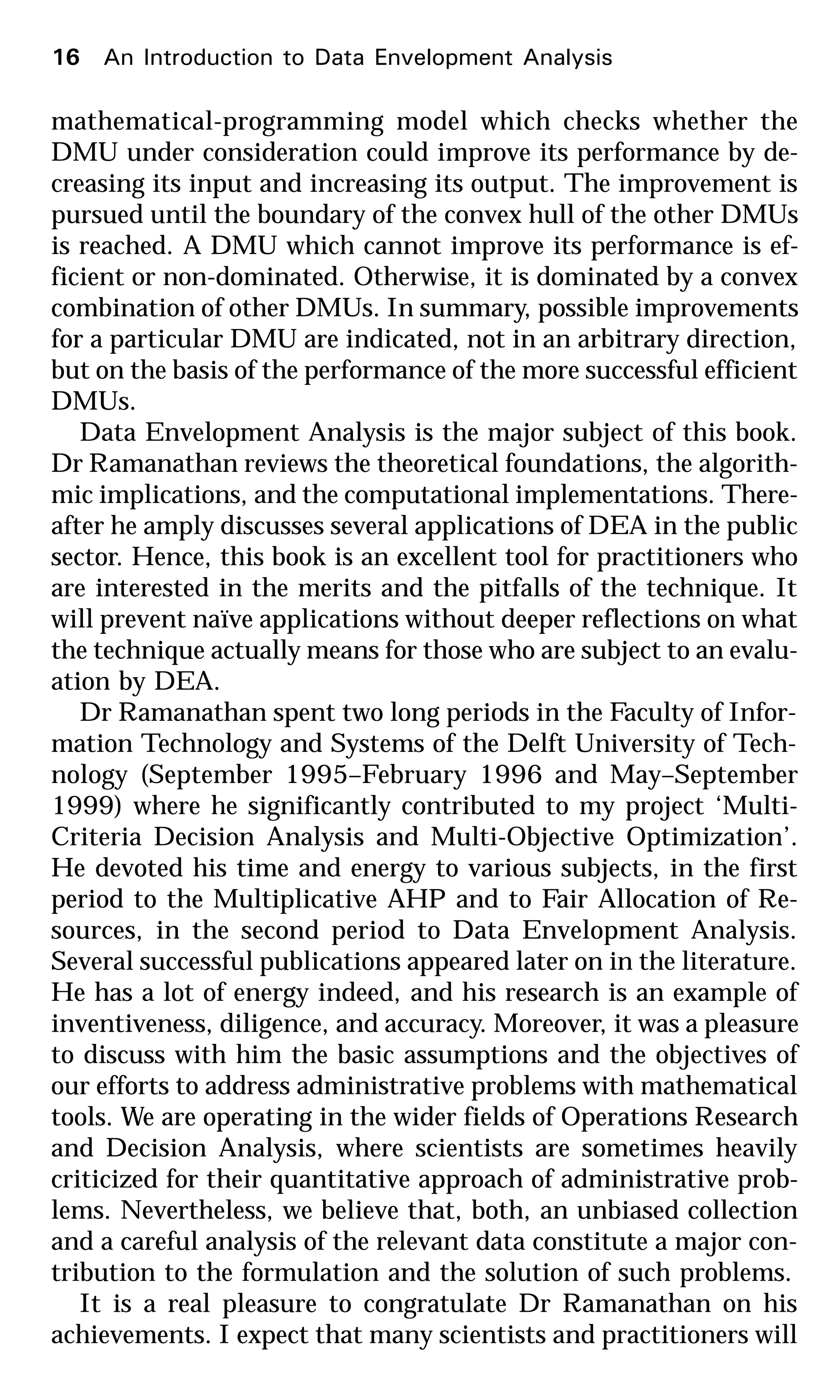 mathematical-programming model which checks whether the
DMU under consideration could improve its performance by de-
creasing its input and increasing its output. The improvement is
pursued until the boundary of the convex hull of the other DMUs
is reached. A DMU which cannot improve its performance is ef-
ficient or non-dominated. Otherwise, it is dominated by a convex
combination of other DMUs. In summary, possible improvements
for a particular DMU are indicated, not in an arbitrary direction,
but on the basis of the performance of the more successful efficient
DMUs.
Data Envelopment Analysis is the major subject of this book.
Dr Ramanathan reviews the theoretical foundations, the algorith-
mic implications, and the computational implementations. There-
after he amply discusses several applications of DEA in the public
sector. Hence, this book is an excellent tool for practitioners who
are interested in the merits and the pitfalls of the technique. It
will prevent naïve applications without deeper reflections on what
the technique actually means for those who are subject to an evalu-
ation by DEA.
Dr Ramanathan spent two long periods in the Faculty of Infor-
mation Technology and Systems of the Delft University of Tech-
nology (September 1995–February 1996 and May–September
1999) where he significantly contributed to my project ‘Multi-
Criteria Decision Analysis and Multi-Objective Optimization’.
He devoted his time and energy to various subjects, in the first
period to the Multiplicative AHP and to Fair Allocation of Re-
sources, in the second period to Data Envelopment Analysis.
Several successful publications appeared later on in the literature.
He has a lot of energy indeed, and his research is an example of
inventiveness, diligence, and accuracy. Moreover, it was a pleasure
to discuss with him the basic assumptions and the objectives of
our efforts to address administrative problems with mathematical
tools. We are operating in the wider fields of Operations Research
and Decision Analysis, where scientists are sometimes heavily
criticized for their quantitative approach of administrative prob-
lems. Nevertheless, we believe that, both, an unbiased collection
and a careful analysis of the relevant data constitute a major con-
tribution to the formulation and the solution of such problems.
It is a real pleasure to congratulate Dr Ramanathan on his
achievements. I expect that many scientists and practitioners will
16 An Introduction to Data Envelopment Analysis
 
