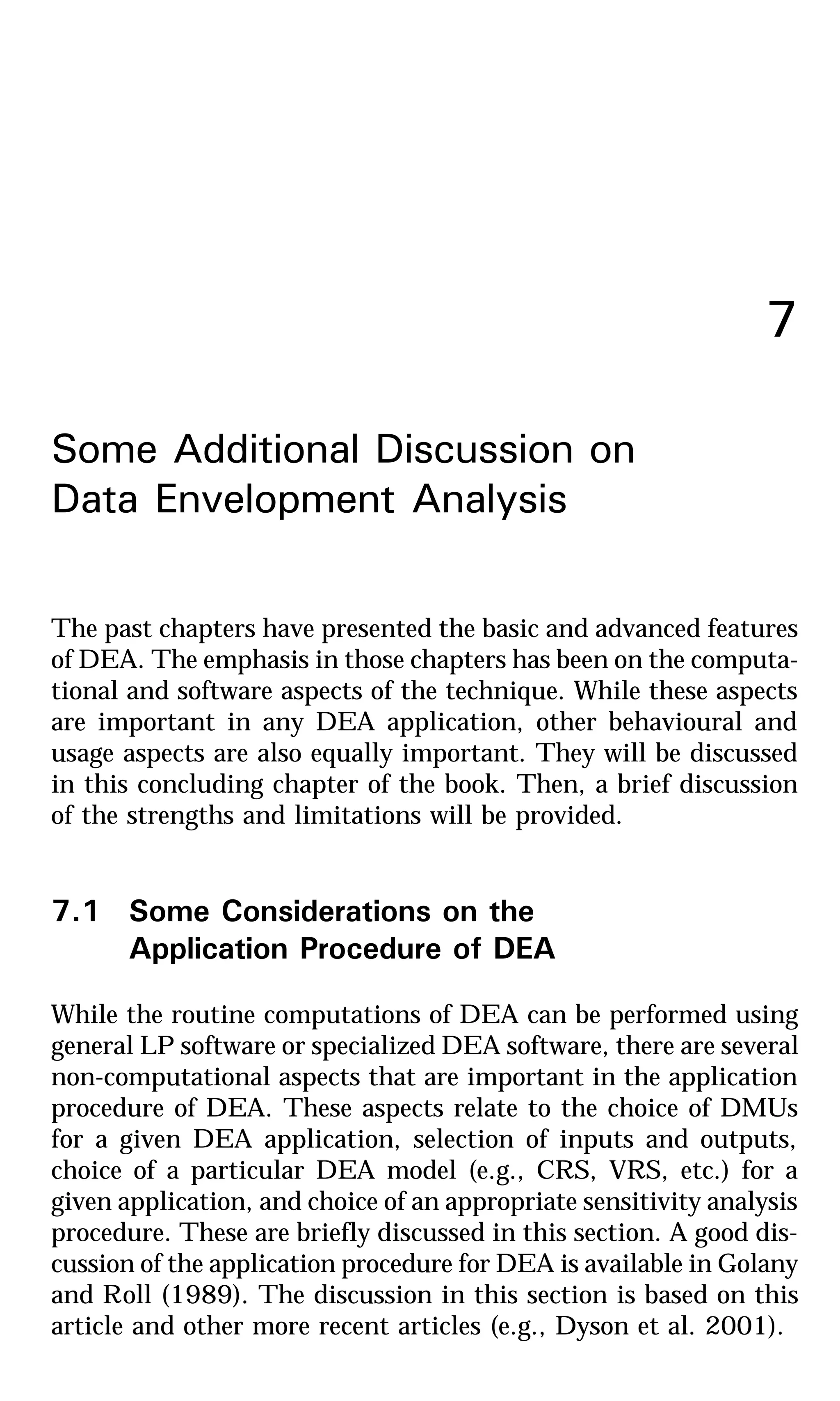 7
Some Additional Discussion on
Data Envelopment Analysis
The past chapters have presented the basic and advanced features
of DEA. The emphasis in those chapters has been on the computa-
tional and software aspects of the technique. While these aspects
are important in any DEA application, other behavioural and
usage aspects are also equally important. They will be discussed
in this concluding chapter of the book. Then, a brief discussion
of the strengths and limitations will be provided.
7.1 Some Considerations on the
Application Procedure of DEA
While the routine computations of DEA can be performed using
general LP software or specialized DEA software, there are several
non-computational aspects that are important in the application
procedure of DEA. These aspects relate to the choice of DMUs
for a given DEA application, selection of inputs and outputs,
choice of a particular DEA model (e.g., CRS, VRS, etc.) for a
given application, and choice of an appropriate sensitivity analysis
procedure. These are briefly discussed in this section. A good dis-
cussion of the application procedure for DEA is available in Golany
and Roll (1989). The discussion in this section is based on this
article and other more recent articles (e.g., Dyson et al. 2001).
 