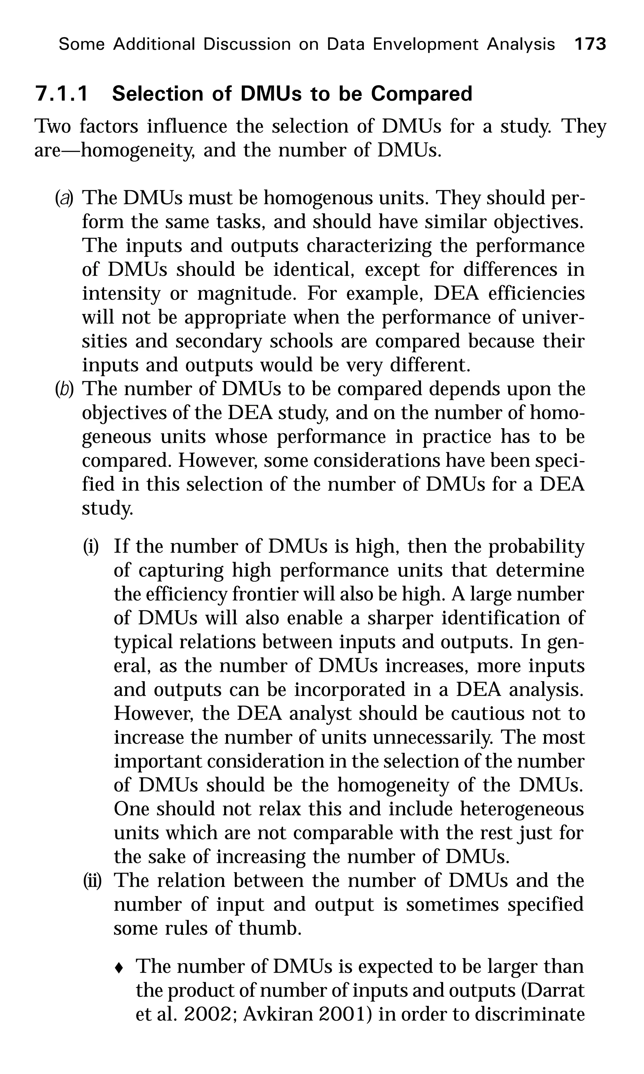 7.1.1 Selection of DMUs to be Compared
Two factors influence the selection of DMUs for a study. They
are—homogeneity, and the number of DMUs.
(a) The DMUs must be homogenous units. They should per-
form the same tasks, and should have similar objectives.
The inputs and outputs characterizing the performance
of DMUs should be identical, except for differences in
intensity or magnitude. For example, DEA efficiencies
will not be appropriate when the performance of univer-
sities and secondary schools are compared because their
inputs and outputs would be very different.
(b) The number of DMUs to be compared depends upon the
objectives of the DEA study, and on the number of homo-
geneous units whose performance in practice has to be
compared. However, some considerations have been speci-
fied in this selection of the number of DMUs for a DEA
study.
(i) If the number of DMUs is high, then the probability
of capturing high performance units that determine
the efficiency frontier will also be high. A large number
of DMUs will also enable a sharper identification of
typical relations between inputs and outputs. In gen-
eral, as the number of DMUs increases, more inputs
and outputs can be incorporated in a DEA analysis.
However, the DEA analyst should be cautious not to
increase the number of units unnecessarily. The most
important consideration in the selection of the number
of DMUs should be the homogeneity of the DMUs.
One should not relax this and include heterogeneous
units which are not comparable with the rest just for
the sake of increasing the number of DMUs.
(ii) The relation between the number of DMUs and the
number of input and output is sometimes specified
some rules of thumb.
t The number of DMUs is expected to be larger than
the product of number of inputs and outputs (Darrat
et al. 2002; Avkiran 2001) in order to discriminate
Some Additional Discussion on Data Envelopment Analysis 173
 