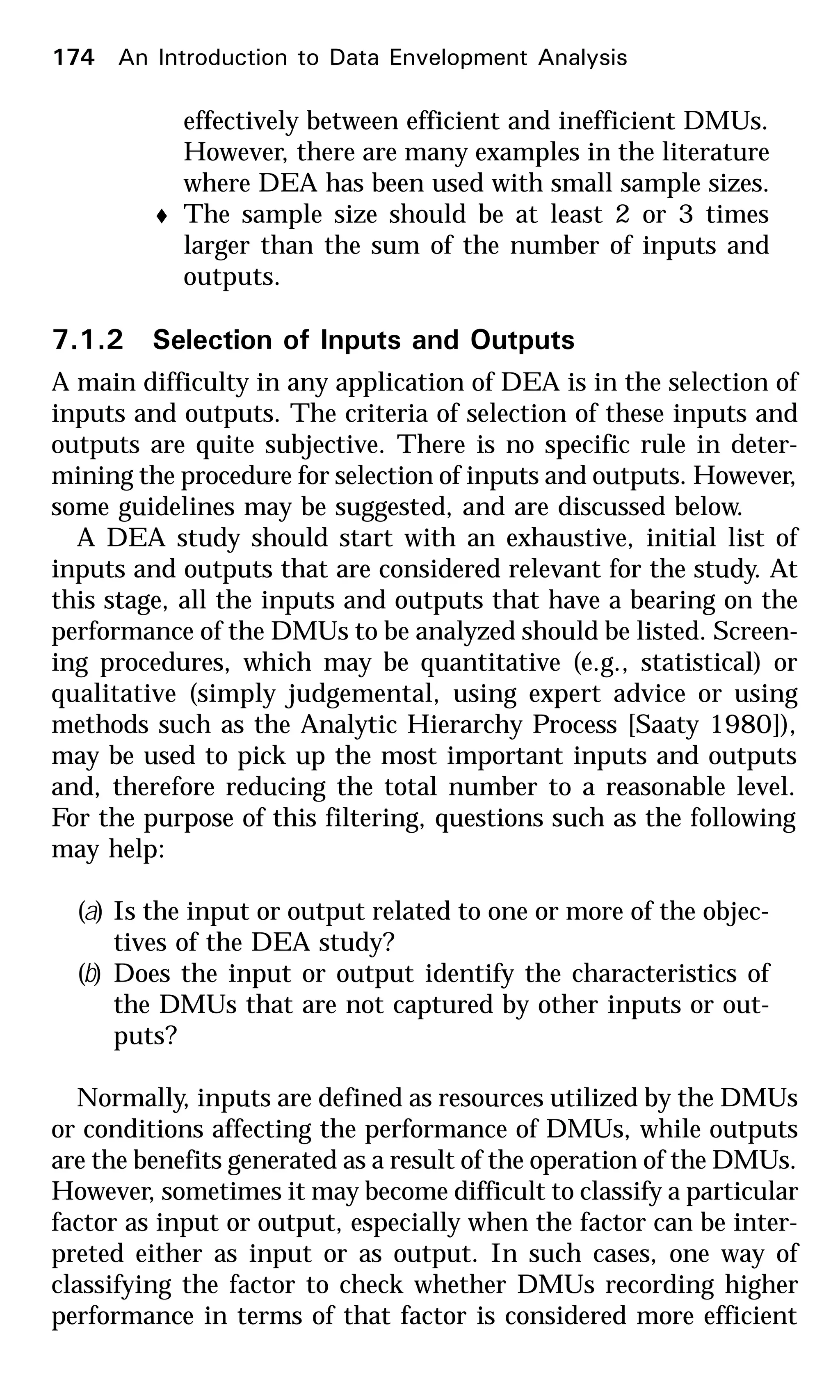 174 An Introduction to Data Envelopment Analysis
effectively between efficient and inefficient DMUs.
However, there are many examples in the literature
where DEA has been used with small sample sizes.
t The sample size should be at least 2 or 3 times
larger than the sum of the number of inputs and
outputs.
7.1.2 Selection of Inputs and Outputs
A main difficulty in any application of DEA is in the selection of
inputs and outputs. The criteria of selection of these inputs and
outputs are quite subjective. There is no specific rule in deter-
mining the procedure for selection of inputs and outputs. However,
some guidelines may be suggested, and are discussed below.
A DEA study should start with an exhaustive, initial list of
inputs and outputs that are considered relevant for the study. At
this stage, all the inputs and outputs that have a bearing on the
performance of the DMUs to be analyzed should be listed. Screen-
ing procedures, which may be quantitative (e.g., statistical) or
qualitative (simply judgemental, using expert advice or using
methods such as the Analytic Hierarchy Process [Saaty 1980]),
may be used to pick up the most important inputs and outputs
and, therefore reducing the total number to a reasonable level.
For the purpose of this filtering, questions such as the following
may help:
(a) Is the input or output related to one or more of the objec-
tives of the DEA study?
(b) Does the input or output identify the characteristics of
the DMUs that are not captured by other inputs or out-
puts?
Normally, inputs are defined as resources utilized by the DMUs
or conditions affecting the performance of DMUs, while outputs
are the benefits generated as a result of the operation of the DMUs.
However, sometimes it may become difficult to classify a particular
factor as input or output, especially when the factor can be inter-
preted either as input or as output. In such cases, one way of
classifying the factor to check whether DMUs recording higher
performance in terms of that factor is considered more efficient
 