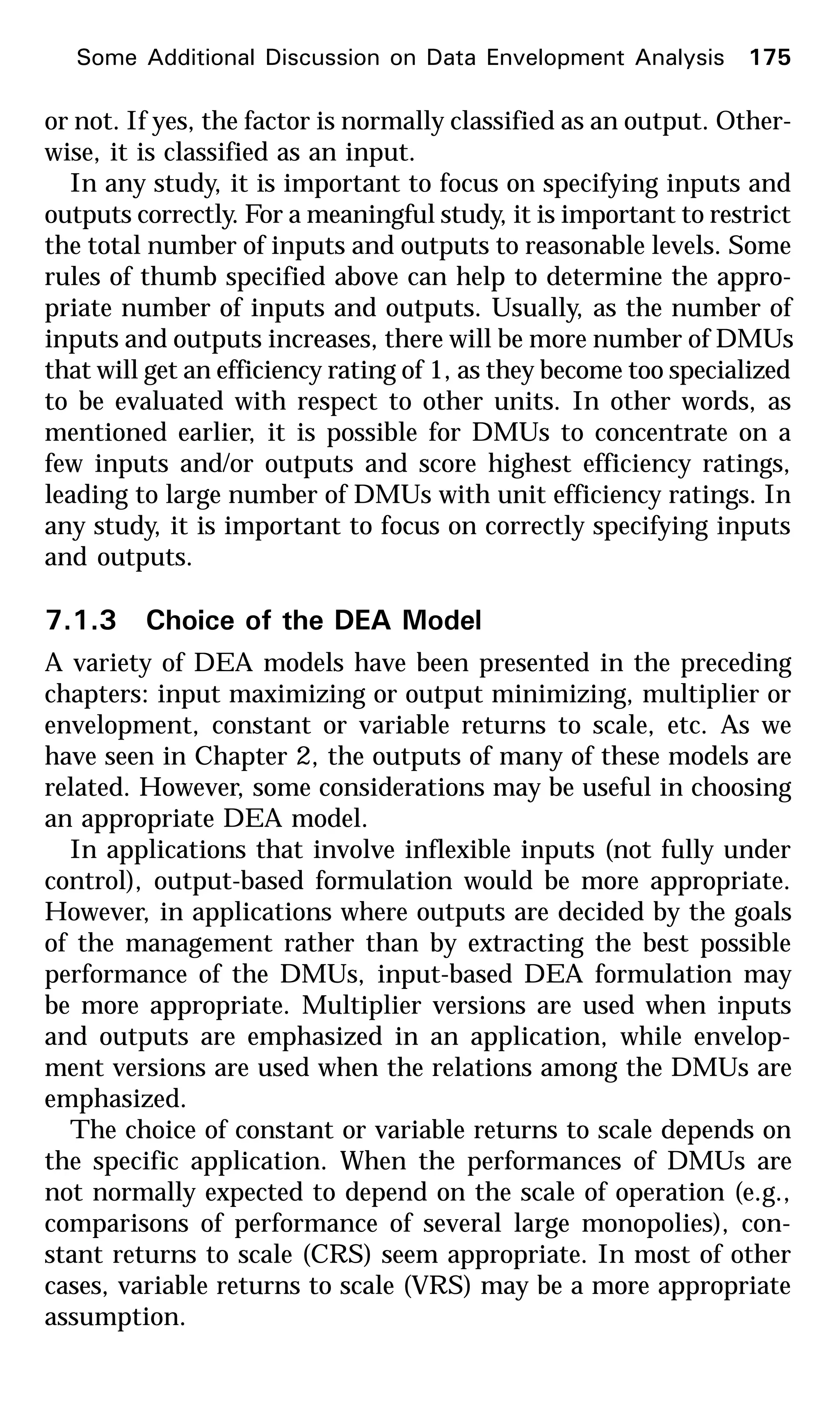 Some Additional Discussion on Data Envelopment Analysis 175
or not. If yes, the factor is normally classified as an output. Other-
wise, it is classified as an input.
In any study, it is important to focus on specifying inputs and
outputs correctly. For a meaningful study, it is important to restrict
the total number of inputs and outputs to reasonable levels. Some
rules of thumb specified above can help to determine the appro-
priate number of inputs and outputs. Usually, as the number of
inputs and outputs increases, there will be more number of DMUs
that will get an efficiency rating of 1, as they become too specialized
to be evaluated with respect to other units. In other words, as
mentioned earlier, it is possible for DMUs to concentrate on a
few inputs and/or outputs and score highest efficiency ratings,
leading to large number of DMUs with unit efficiency ratings. In
any study, it is important to focus on correctly specifying inputs
and outputs.
7.1.3 Choice of the DEA Model
A variety of DEA models have been presented in the preceding
chapters: input maximizing or output minimizing, multiplier or
envelopment, constant or variable returns to scale, etc. As we
have seen in Chapter 2, the outputs of many of these models are
related. However, some considerations may be useful in choosing
an appropriate DEA model.
In applications that involve inflexible inputs (not fully under
control), output-based formulation would be more appropriate.
However, in applications where outputs are decided by the goals
of the management rather than by extracting the best possible
performance of the DMUs, input-based DEA formulation may
be more appropriate. Multiplier versions are used when inputs
and outputs are emphasized in an application, while envelop-
ment versions are used when the relations among the DMUs are
emphasized.
The choice of constant or variable returns to scale depends on
the specific application. When the performances of DMUs are
not normally expected to depend on the scale of operation (e.g.,
comparisons of performance of several large monopolies), con-
stant returns to scale (CRS) seem appropriate. In most of other
cases, variable returns to scale (VRS) may be a more appropriate
assumption.
 