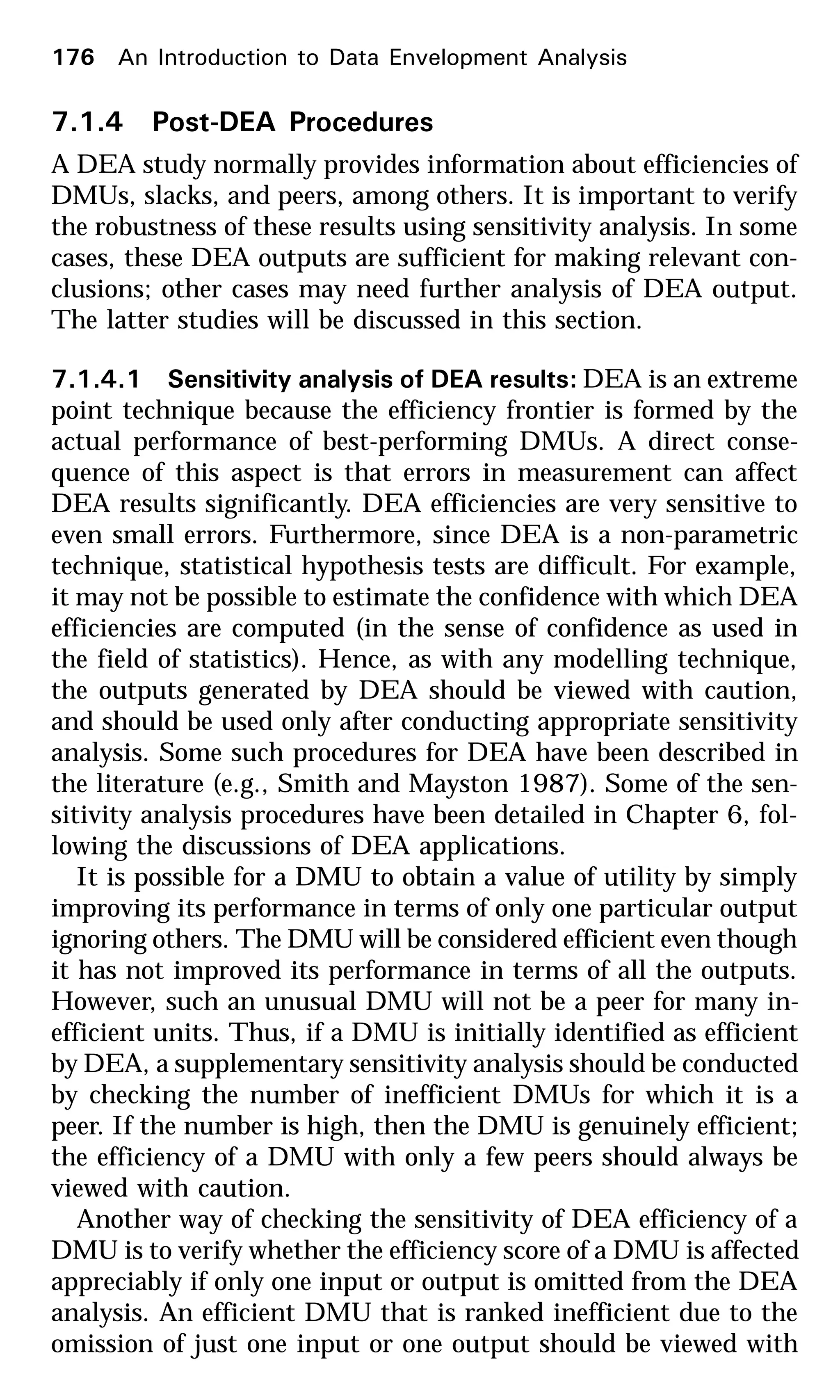 176 An Introduction to Data Envelopment Analysis
7.1.4 Post-DEA Procedures
A DEA study normally provides information about efficiencies of
DMUs, slacks, and peers, among others. It is important to verify
the robustness of these results using sensitivity analysis. In some
cases, these DEA outputs are sufficient for making relevant con-
clusions; other cases may need further analysis of DEA output.
The latter studies will be discussed in this section.
7.1.4.1 Sensitivity analysis of DEA results: DEA is an extreme
point technique because the efficiency frontier is formed by the
actual performance of best-performing DMUs. A direct conse-
quence of this aspect is that errors in measurement can affect
DEA results significantly. DEA efficiencies are very sensitive to
even small errors. Furthermore, since DEA is a non-parametric
technique, statistical hypothesis tests are difficult. For example,
it may not be possible to estimate the confidence with which DEA
efficiencies are computed (in the sense of confidence as used in
the field of statistics). Hence, as with any modelling technique,
the outputs generated by DEA should be viewed with caution,
and should be used only after conducting appropriate sensitivity
analysis. Some such procedures for DEA have been described in
the literature (e.g., Smith and Mayston 1987). Some of the sen-
sitivity analysis procedures have been detailed in Chapter 6, fol-
lowing the discussions of DEA applications.
It is possible for a DMU to obtain a value of utility by simply
improving its performance in terms of only one particular output
ignoring others. The DMU will be considered efficient even though
it has not improved its performance in terms of all the outputs.
However, such an unusual DMU will not be a peer for many in-
efficient units. Thus, if a DMU is initially identified as efficient
by DEA, a supplementary sensitivity analysis should be conducted
by checking the number of inefficient DMUs for which it is a
peer. If the number is high, then the DMU is genuinely efficient;
the efficiency of a DMU with only a few peers should always be
viewed with caution.
Another way of checking the sensitivity of DEA efficiency of a
DMU is to verify whether the efficiency score of a DMU is affected
appreciably if only one input or output is omitted from the DEA
analysis. An efficient DMU that is ranked inefficient due to the
omission of just one input or one output should be viewed with
 