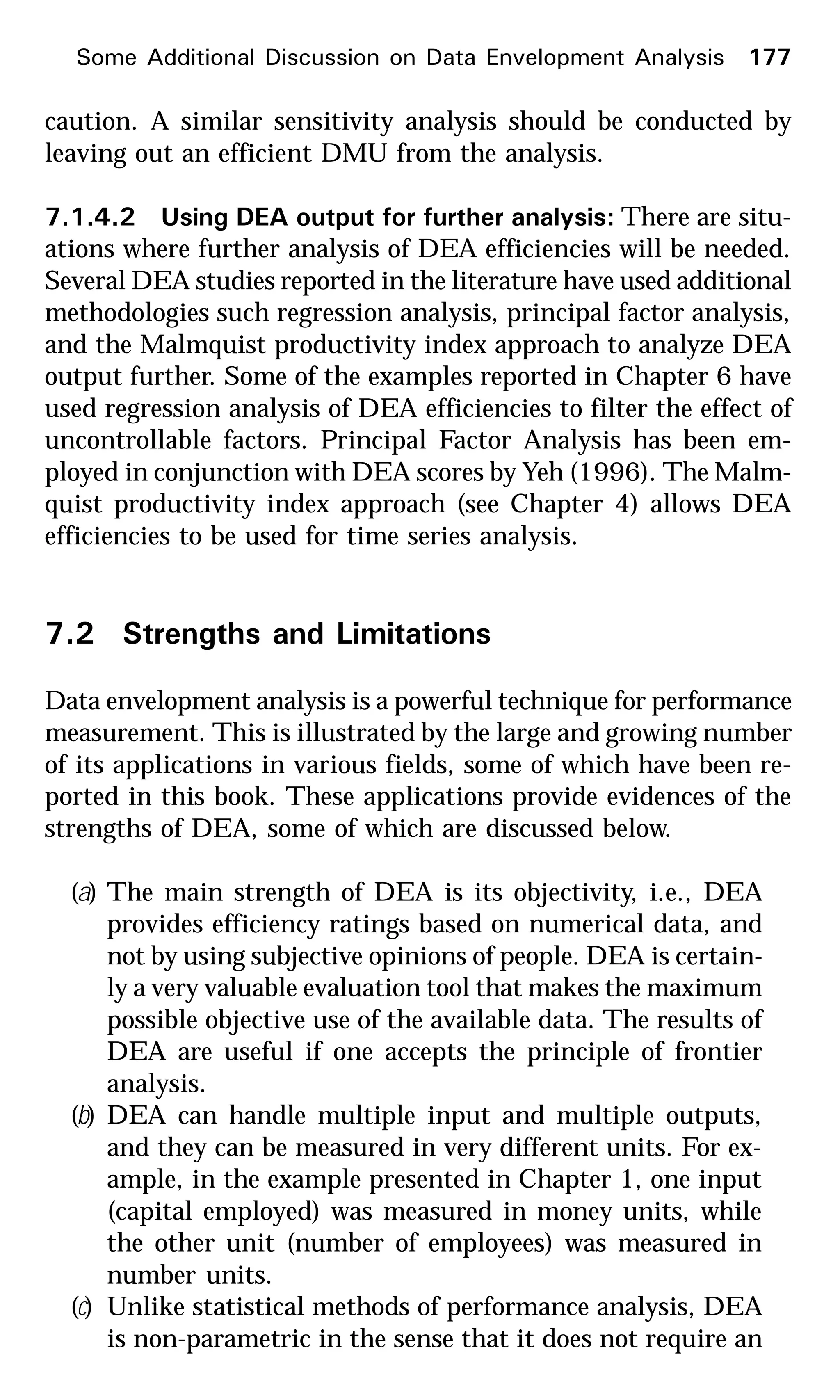 Some Additional Discussion on Data Envelopment Analysis 177
caution. A similar sensitivity analysis should be conducted by
leaving out an efficient DMU from the analysis.
7.1.4.2 Using DEA output for further analysis: There are situ-
ations where further analysis of DEA efficiencies will be needed.
Several DEA studies reported in the literature have used additional
methodologies such regression analysis, principal factor analysis,
and the Malmquist productivity index approach to analyze DEA
output further. Some of the examples reported in Chapter 6 have
used regression analysis of DEA efficiencies to filter the effect of
uncontrollable factors. Principal Factor Analysis has been em-
ployed in conjunction with DEA scores by Yeh (1996). The Malm-
quist productivity index approach (see Chapter 4) allows DEA
efficiencies to be used for time series analysis.
7.2 Strengths and Limitations
Data envelopment analysis is a powerful technique for performance
measurement. This is illustrated by the large and growing number
of its applications in various fields, some of which have been re-
ported in this book. These applications provide evidences of the
strengths of DEA, some of which are discussed below.
(a) The main strength of DEA is its objectivity, i.e., DEA
provides efficiency ratings based on numerical data, and
not by using subjective opinions of people. DEA is certain-
ly a very valuable evaluation tool that makes the maximum
possible objective use of the available data. The results of
DEA are useful if one accepts the principle of frontier
analysis.
(b) DEA can handle multiple input and multiple outputs,
and they can be measured in very different units. For ex-
ample, in the example presented in Chapter 1, one input
(capital employed) was measured in money units, while
the other unit (number of employees) was measured in
number units.
(c) Unlike statistical methods of performance analysis, DEA
is non-parametric in the sense that it does not require an
 