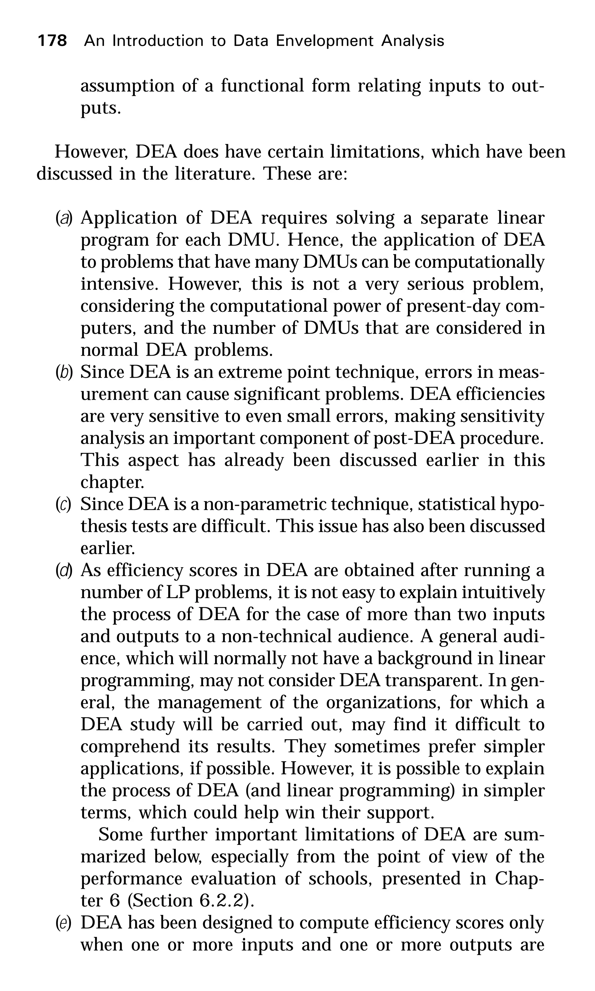 assumption of a functional form relating inputs to out-
puts.
However, DEA does have certain limitations, which have been
discussed in the literature. These are:
(a) Application of DEA requires solving a separate linear
program for each DMU. Hence, the application of DEA
to problems that have many DMUs can be computationally
intensive. However, this is not a very serious problem,
considering the computational power of present-day com-
puters, and the number of DMUs that are considered in
normal DEA problems.
(b) Since DEA is an extreme point technique, errors in meas-
urement can cause significant problems. DEA efficiencies
are very sensitive to even small errors, making sensitivity
analysis an important component of post-DEA procedure.
This aspect has already been discussed earlier in this
chapter.
(c) Since DEA is a non-parametric technique, statistical hypo-
thesis tests are difficult. This issue has also been discussed
earlier.
(d) As efficiency scores in DEA are obtained after running a
number of LP problems, it is not easy to explain intuitively
the process of DEA for the case of more than two inputs
and outputs to a non-technical audience. A general audi-
ence, which will normally not have a background in linear
programming, may not consider DEA transparent. In gen-
eral, the management of the organizations, for which a
DEA study will be carried out, may find it difficult to
comprehend its results. They sometimes prefer simpler
applications, if possible. However, it is possible to explain
the process of DEA (and linear programming) in simpler
terms, which could help win their support.
Some further important limitations of DEA are sum-
marized below, especially from the point of view of the
performance evaluation of schools, presented in Chap-
ter 6 (Section 6.2.2).
(e) DEA has been designed to compute efficiency scores only
when one or more inputs and one or more outputs are
178 An Introduction to Data Envelopment Analysis
 