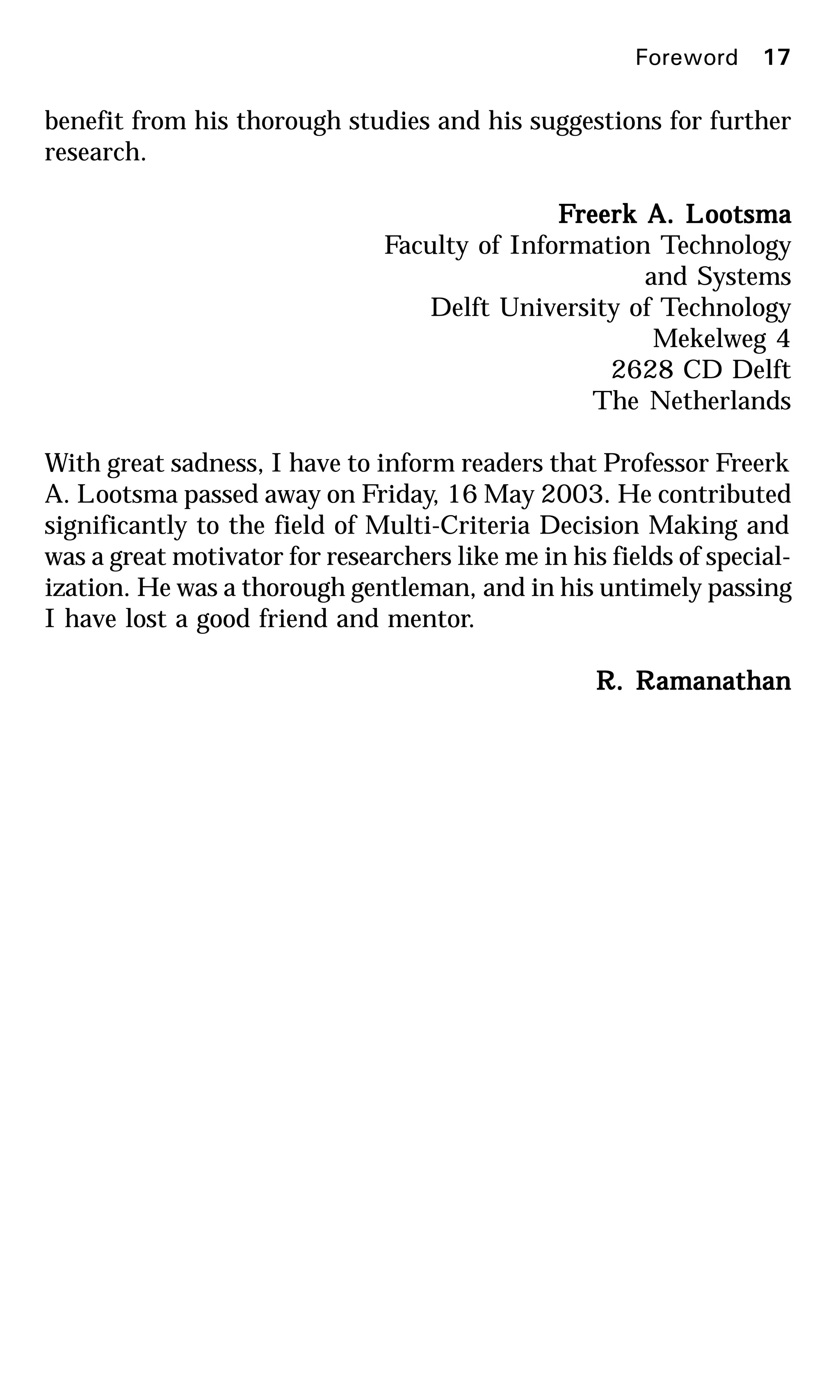 Foreword 17
benefit from his thorough studies and his suggestions for further
research.
FFFFFreerk A. Lreerk A. Lreerk A. Lreerk A. Lreerk A. Lootsmaootsmaootsmaootsmaootsma
Faculty of Information Technology
and Systems
Delft University of Technology
Mekelweg 4
2628 CD Delft
The Netherlands
With great sadness, I have to inform readers that Professor Freerk
A. Lootsma passed away on Friday, 16 May 2003. He contributed
significantly to the field of Multi-Criteria Decision Making and
was a great motivator for researchers like me in his fields of special-
ization. He was a thorough gentleman, and in his untimely passing
I have lost a good friend and mentor.
R. RR. RR. RR. RR. Ramanathanamanathanamanathanamanathanamanathan
 