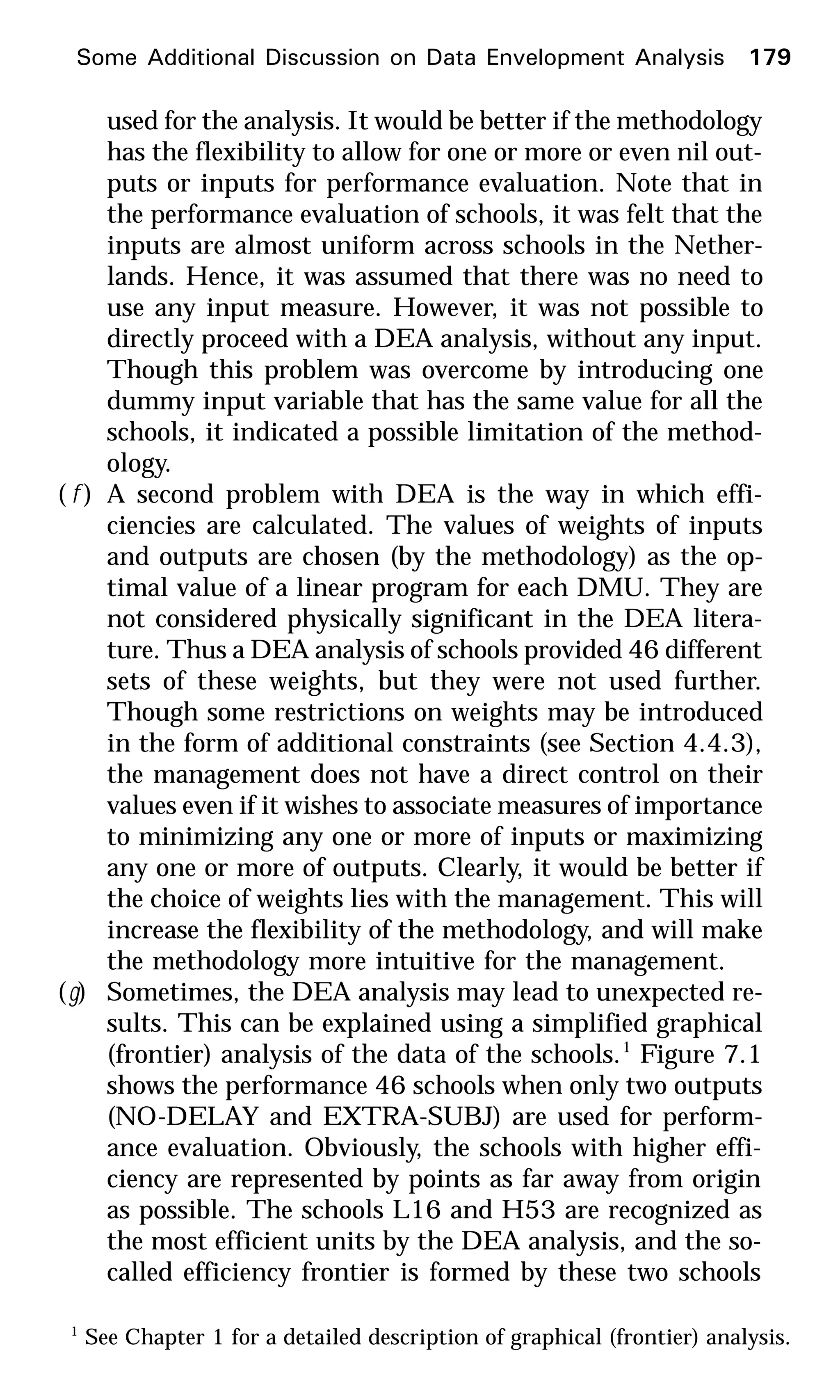 used for the analysis. It would be better if the methodology
has the flexibility to allow for one or more or even nil out-
puts or inputs for performance evaluation. Note that in
the performance evaluation of schools, it was felt that the
inputs are almost uniform across schools in the Nether-
lands. Hence, it was assumed that there was no need to
use any input measure. However, it was not possible to
directly proceed with a DEA analysis, without any input.
Though this problem was overcome by introducing one
dummy input variable that has the same value for all the
schools, it indicated a possible limitation of the method-
ology.
( f ) A second problem with DEA is the way in which effi-
ciencies are calculated. The values of weights of inputs
and outputs are chosen (by the methodology) as the op-
timal value of a linear program for each DMU. They are
not considered physically significant in the DEA litera-
ture. Thus a DEA analysis of schools provided 46 different
sets of these weights, but they were not used further.
Though some restrictions on weights may be introduced
in the form of additional constraints (see Section 4.4.3),
the management does not have a direct control on their
values even if it wishes to associate measures of importance
to minimizing any one or more of inputs or maximizing
any one or more of outputs. Clearly, it would be better if
the choice of weights lies with the management. This will
increase the flexibility of the methodology, and will make
the methodology more intuitive for the management.
(g) Sometimes, the DEA analysis may lead to unexpected re-
sults. This can be explained using a simplified graphical
(frontier) analysis of the data of the schools.1
Figure 7.1
shows the performance 46 schools when only two outputs
(NO-DELAY and EXTRA-SUBJ) are used for perform-
ance evaluation. Obviously, the schools with higher effi-
ciency are represented by points as far away from origin
as possible. The schools L16 and H53 are recognized as
the most efficient units by the DEA analysis, and the so-
called efficiency frontier is formed by these two schools
1
See Chapter 1 for a detailed description of graphical (frontier) analysis.
Some Additional Discussion on Data Envelopment Analysis 179
 