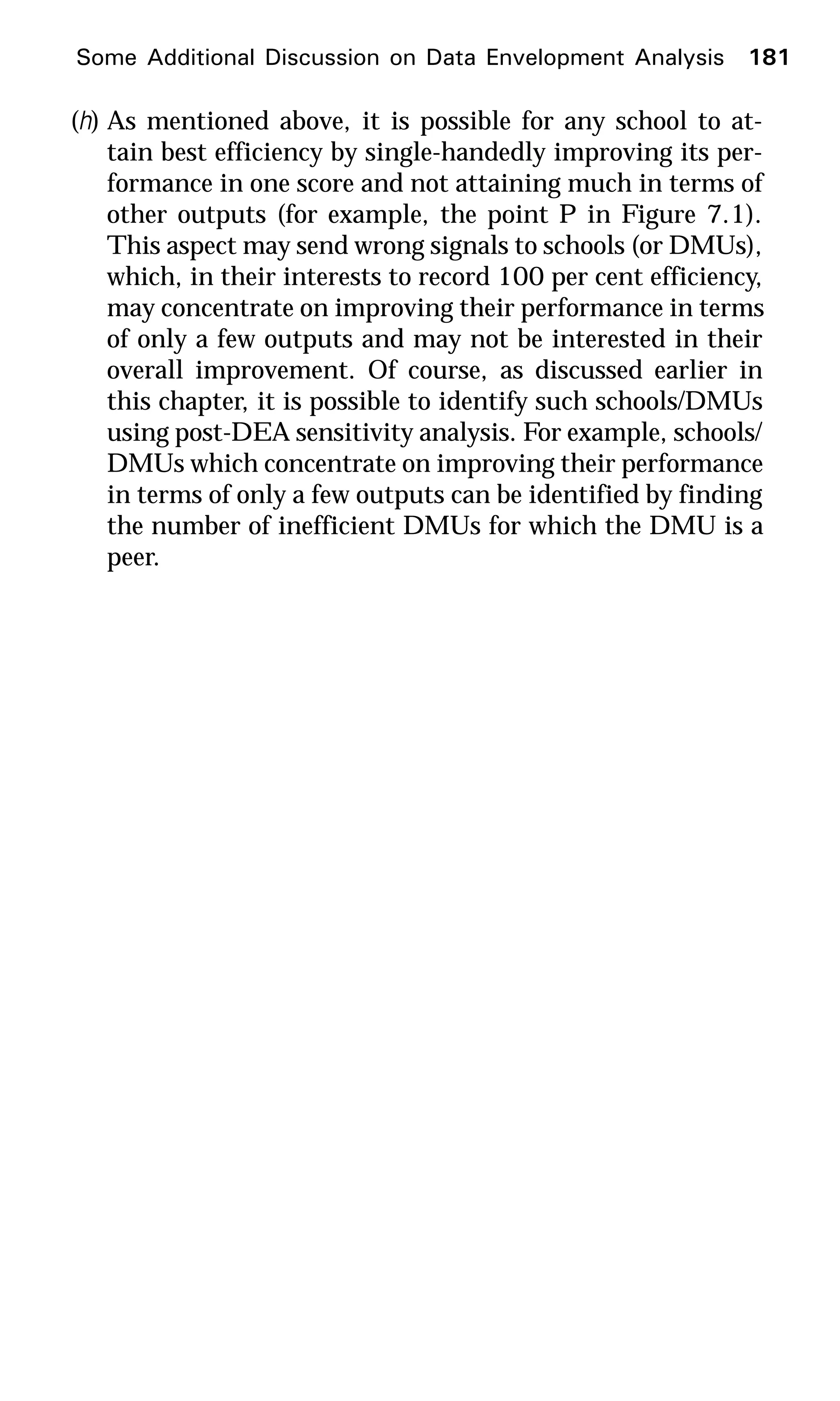 (h) As mentioned above, it is possible for any school to at-
tain best efficiency by single-handedly improving its per-
formance in one score and not attaining much in terms of
other outputs (for example, the point P in Figure 7.1).
This aspect may send wrong signals to schools (or DMUs),
which, in their interests to record 100 per cent efficiency,
may concentrate on improving their performance in terms
of only a few outputs and may not be interested in their
overall improvement. Of course, as discussed earlier in
this chapter, it is possible to identify such schools/DMUs
using post-DEA sensitivity analysis. For example, schools/
DMUs which concentrate on improving their performance
in terms of only a few outputs can be identified by finding
the number of inefficient DMUs for which the DMU is a
peer.
Some Additional Discussion on Data Envelopment Analysis 181
 