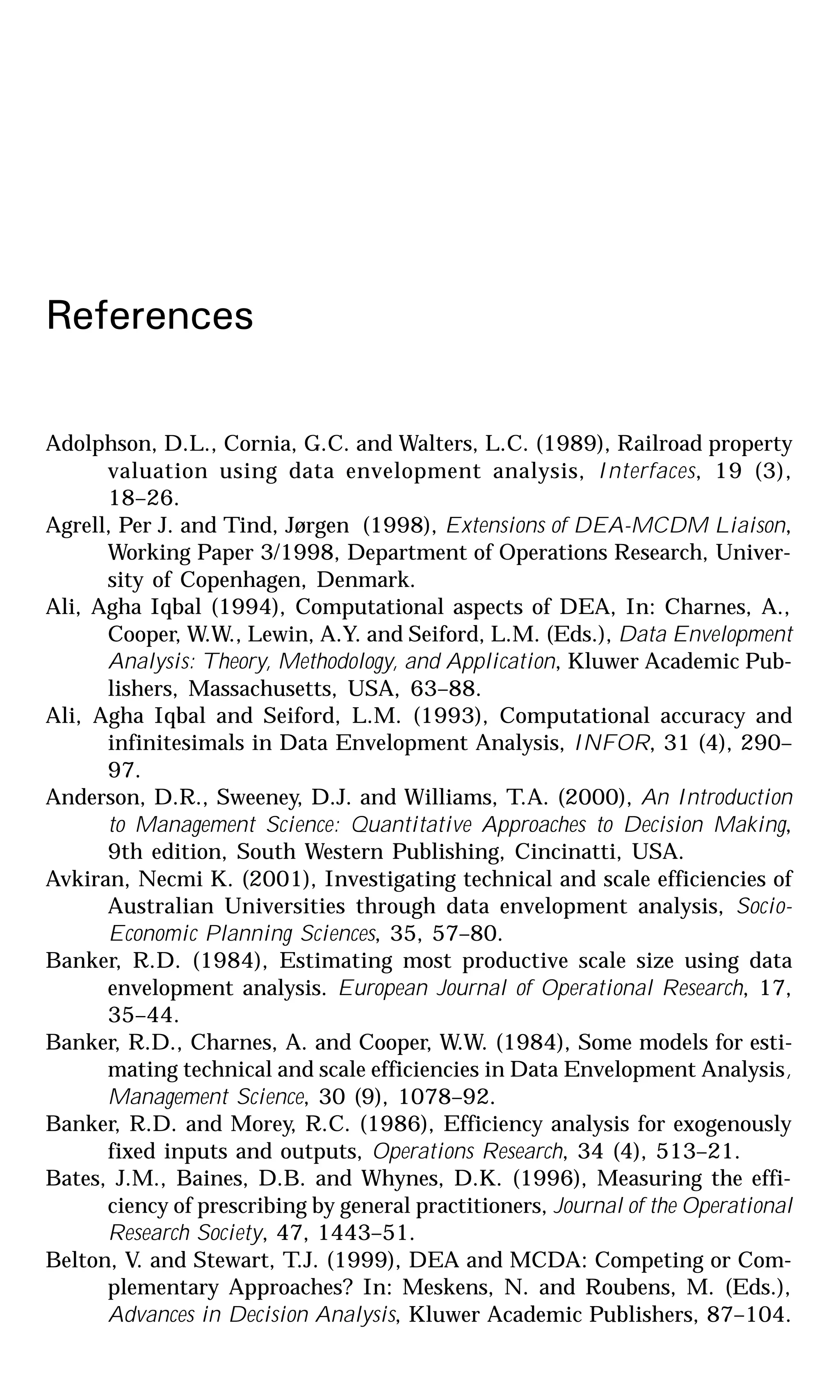 References
Adolphson, D.L., Cornia, G.C. and Walters, L.C. (1989), Railroad property
valuation using data envelopment analysis, Interfaces, 19 (3),
18–26.
Agrell, Per J. and Tind, Jørgen (1998), Extensions of DEA-MCDM Liaison,
Working Paper 3/1998, Department of Operations Research, Univer-
sity of Copenhagen, Denmark.
Ali, Agha Iqbal (1994), Computational aspects of DEA, In: Charnes, A.,
Cooper, W.W., Lewin, A.Y. and Seiford, L.M. (Eds.), Data Envelopment
Analysis: Theory, Methodology, and Application, Kluwer Academic Pub-
lishers, Massachusetts, USA, 63–88.
Ali, Agha Iqbal and Seiford, L.M. (1993), Computational accuracy and
infinitesimals in Data Envelopment Analysis, INFOR, 31 (4), 290–
97.
Anderson, D.R., Sweeney, D.J. and Williams, T.A. (2000), An Introduction
to Management Science: Quantitative Approaches to Decision Making,
9th edition, South Western Publishing, Cincinatti, USA.
Avkiran, Necmi K. (2001), Investigating technical and scale efficiencies of
Australian Universities through data envelopment analysis, Socio-
Economic Planning Sciences, 35, 57–80.
Banker, R.D. (1984), Estimating most productive scale size using data
envelopment analysis. European Journal of Operational Research, 17,
35–44.
Banker, R.D., Charnes, A. and Cooper, W.W. (1984), Some models for esti-
mating technical and scale efficiencies in Data Envelopment Analysis,
Management Science, 30 (9), 1078–92.
Banker, R.D. and Morey, R.C. (1986), Efficiency analysis for exogenously
fixed inputs and outputs, Operations Research, 34 (4), 513–21.
Bates, J.M., Baines, D.B. and Whynes, D.K. (1996), Measuring the effi-
ciency of prescribing by general practitioners, Journal of the Operational
Research Society, 47, 1443–51.
Belton, V. and Stewart, T.J. (1999), DEA and MCDA: Competing or Com-
plementary Approaches? In: Meskens, N. and Roubens, M. (Eds.),
Advances in Decision Analysis, Kluwer Academic Publishers, 87–104.
 