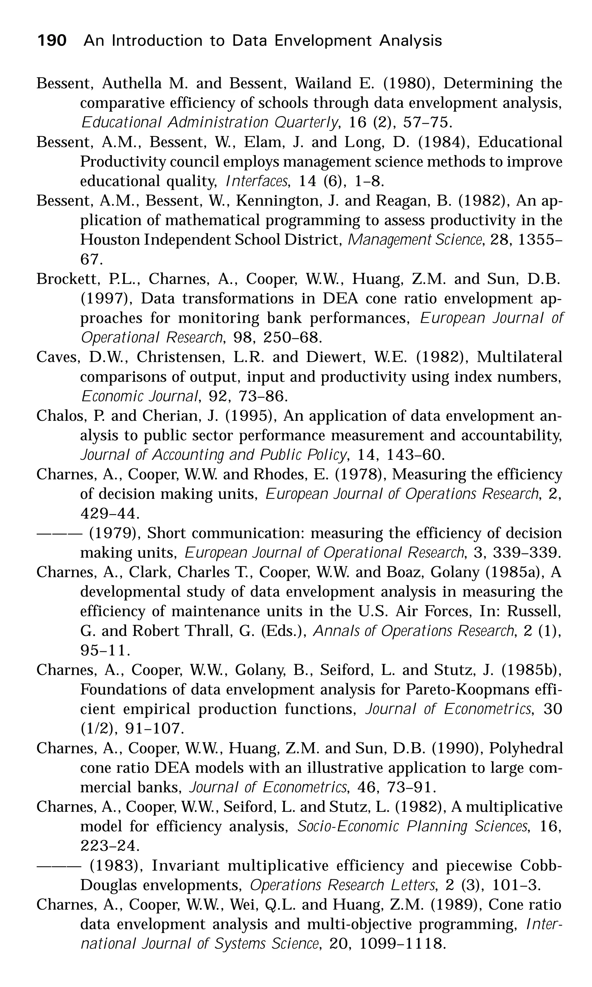 190 An Introduction to Data Envelopment Analysis
Bessent, Authella M. and Bessent, Wailand E. (1980), Determining the
comparative efficiency of schools through data envelopment analysis,
Educational Administration Quarterly, 16 (2), 57–75.
Bessent, A.M., Bessent, W., Elam, J. and Long, D. (1984), Educational
Productivity council employs management science methods to improve
educational quality, Interfaces, 14 (6), 1–8.
Bessent, A.M., Bessent, W., Kennington, J. and Reagan, B. (1982), An ap-
plication of mathematical programming to assess productivity in the
Houston Independent School District, Management Science, 28, 1355–
67.
Brockett, P.L., Charnes, A., Cooper, W.W., Huang, Z.M. and Sun, D.B.
(1997), Data transformations in DEA cone ratio envelopment ap-
proaches for monitoring bank performances, European Journal of
Operational Research, 98, 250–68.
Caves, D.W., Christensen, L.R. and Diewert, W.E. (1982), Multilateral
comparisons of output, input and productivity using index numbers,
Economic Journal, 92, 73–86.
Chalos, P. and Cherian, J. (1995), An application of data envelopment an-
alysis to public sector performance measurement and accountability,
Journal of Accounting and Public Policy, 14, 143–60.
Charnes, A., Cooper, W.W. and Rhodes, E. (1978), Measuring the efficiency
of decision making units, European Journal of Operations Research, 2,
429–44.
——— (1979), Short communication: measuring the efficiency of decision
making units, European Journal of Operational Research, 3, 339–339.
Charnes, A., Clark, Charles T., Cooper, W.W. and Boaz, Golany (1985a), A
developmental study of data envelopment analysis in measuring the
efficiency of maintenance units in the U.S. Air Forces, In: Russell,
G. and Robert Thrall, G. (Eds.), Annals of Operations Research, 2 (1),
95–11.
Charnes, A., Cooper, W.W., Golany, B., Seiford, L. and Stutz, J. (1985b),
Foundations of data envelopment analysis for Pareto-Koopmans effi-
cient empirical production functions, Journal of Econometrics, 30
(1/2), 91–107.
Charnes, A., Cooper, W.W., Huang, Z.M. and Sun, D.B. (1990), Polyhedral
cone ratio DEA models with an illustrative application to large com-
mercial banks, Journal of Econometrics, 46, 73–91.
Charnes, A., Cooper, W.W., Seiford, L. and Stutz, L. (1982), A multiplicative
model for efficiency analysis, Socio-Economic Planning Sciences, 16,
223–24.
——— (1983), Invariant multiplicative efficiency and piecewise Cobb-
Douglas envelopments, Operations Research Letters, 2 (3), 101–3.
Charnes, A., Cooper, W.W., Wei, Q.L. and Huang, Z.M. (1989), Cone ratio
data envelopment analysis and multi-objective programming, Inter-
national Journal of Systems Science, 20, 1099–1118.
 