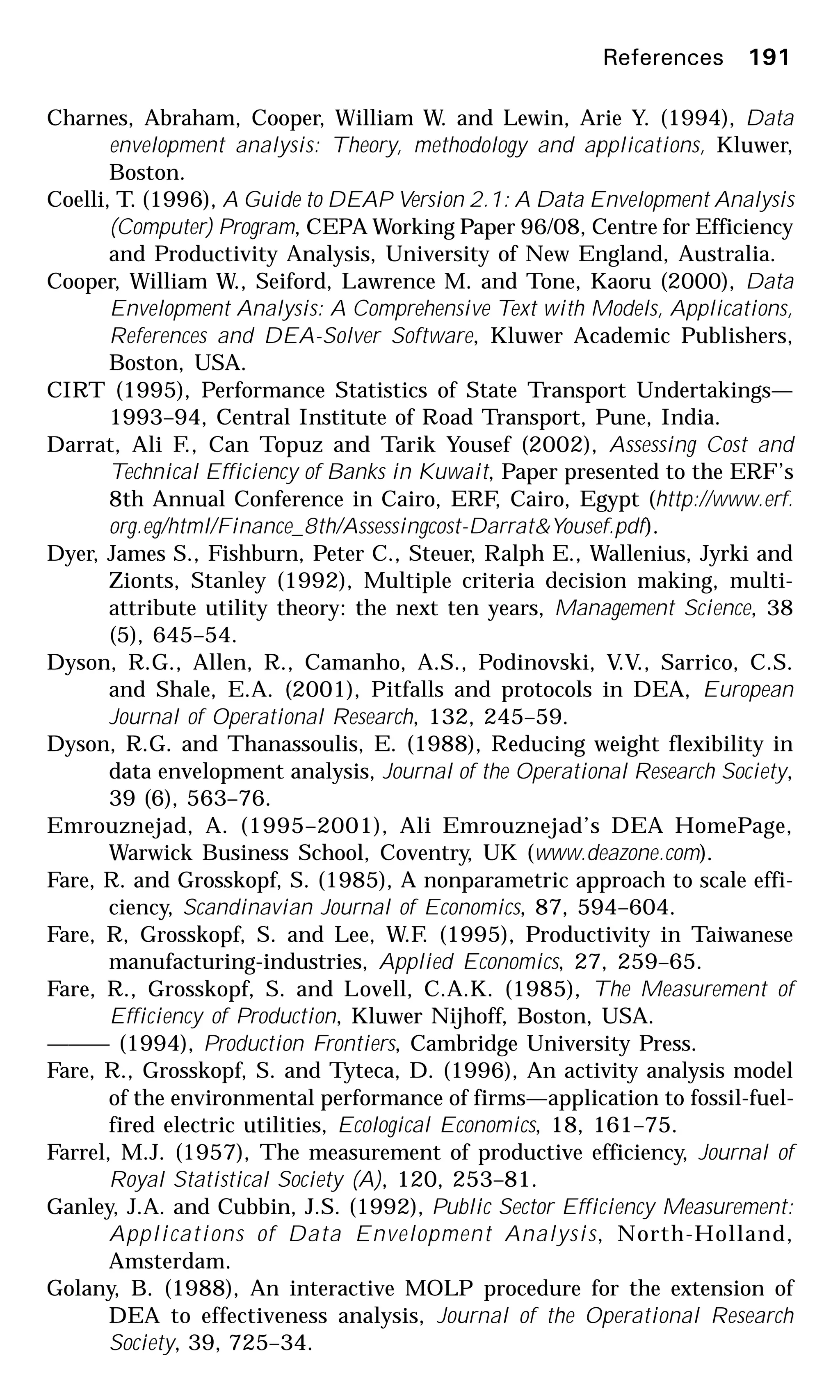 References 191
Charnes, Abraham, Cooper, William W. and Lewin, Arie Y. (1994), Data
envelopment analysis: Theory, methodology and applications, Kluwer,
Boston.
Coelli, T. (1996), A Guide to DEAP Version 2.1: A Data Envelopment Analysis
(Computer) Program, CEPA Working Paper 96/08, Centre for Efficiency
and Productivity Analysis, University of New England, Australia.
Cooper, William W., Seiford, Lawrence M. and Tone, Kaoru (2000), Data
Envelopment Analysis: A Comprehensive Text with Models, Applications,
References and DEA-Solver Software, Kluwer Academic Publishers,
Boston, USA.
CIRT (1995), Performance Statistics of State Transport Undertakings—
1993–94, Central Institute of Road Transport, Pune, India.
Darrat, Ali F., Can Topuz and Tarik Yousef (2002), Assessing Cost and
Technical Efficiency of Banks in Kuwait, Paper presented to the ERF’s
8th Annual Conference in Cairo, ERF, Cairo, Egypt (http://www.erf.
org.eg/html/Finance_8th/Assessingcost-Darrat&Yousef.pdf).
Dyer, James S., Fishburn, Peter C., Steuer, Ralph E., Wallenius, Jyrki and
Zionts, Stanley (1992), Multiple criteria decision making, multi-
attribute utility theory: the next ten years, Management Science, 38
(5), 645–54.
Dyson, R.G., Allen, R., Camanho, A.S., Podinovski, V.V., Sarrico, C.S.
and Shale, E.A. (2001), Pitfalls and protocols in DEA, European
Journal of Operational Research, 132, 245–59.
Dyson, R.G. and Thanassoulis, E. (1988), Reducing weight flexibility in
data envelopment analysis, Journal of the Operational Research Society,
39 (6), 563–76.
Emrouznejad, A. (1995–2001), Ali Emrouznejad’s DEA HomePage,
Warwick Business School, Coventry, UK (www.deazone.com).
Fare, R. and Grosskopf, S. (1985), A nonparametric approach to scale effi-
ciency, Scandinavian Journal of Economics, 87, 594–604.
Fare, R, Grosskopf, S. and Lee, W.F. (1995), Productivity in Taiwanese
manufacturing-industries, Applied Economics, 27, 259–65.
Fare, R., Grosskopf, S. and Lovell, C.A.K. (1985), The Measurement of
Efficiency of Production, Kluwer Nijhoff, Boston, USA.
——— (1994), Production Frontiers, Cambridge University Press.
Fare, R., Grosskopf, S. and Tyteca, D. (1996), An activity analysis model
of the environmental performance of firms—application to fossil-fuel-
fired electric utilities, Ecological Economics, 18, 161–75.
Farrel, M.J. (1957), The measurement of productive efficiency, Journal of
Royal Statistical Society (A), 120, 253–81.
Ganley, J.A. and Cubbin, J.S. (1992), Public Sector Efficiency Measurement:
Applications of Data Envelopment Analysis, North-Holland,
Amsterdam.
Golany, B. (1988), An interactive MOLP procedure for the extension of
DEA to effectiveness analysis, Journal of the Operational Research
Society, 39, 725–34.
 