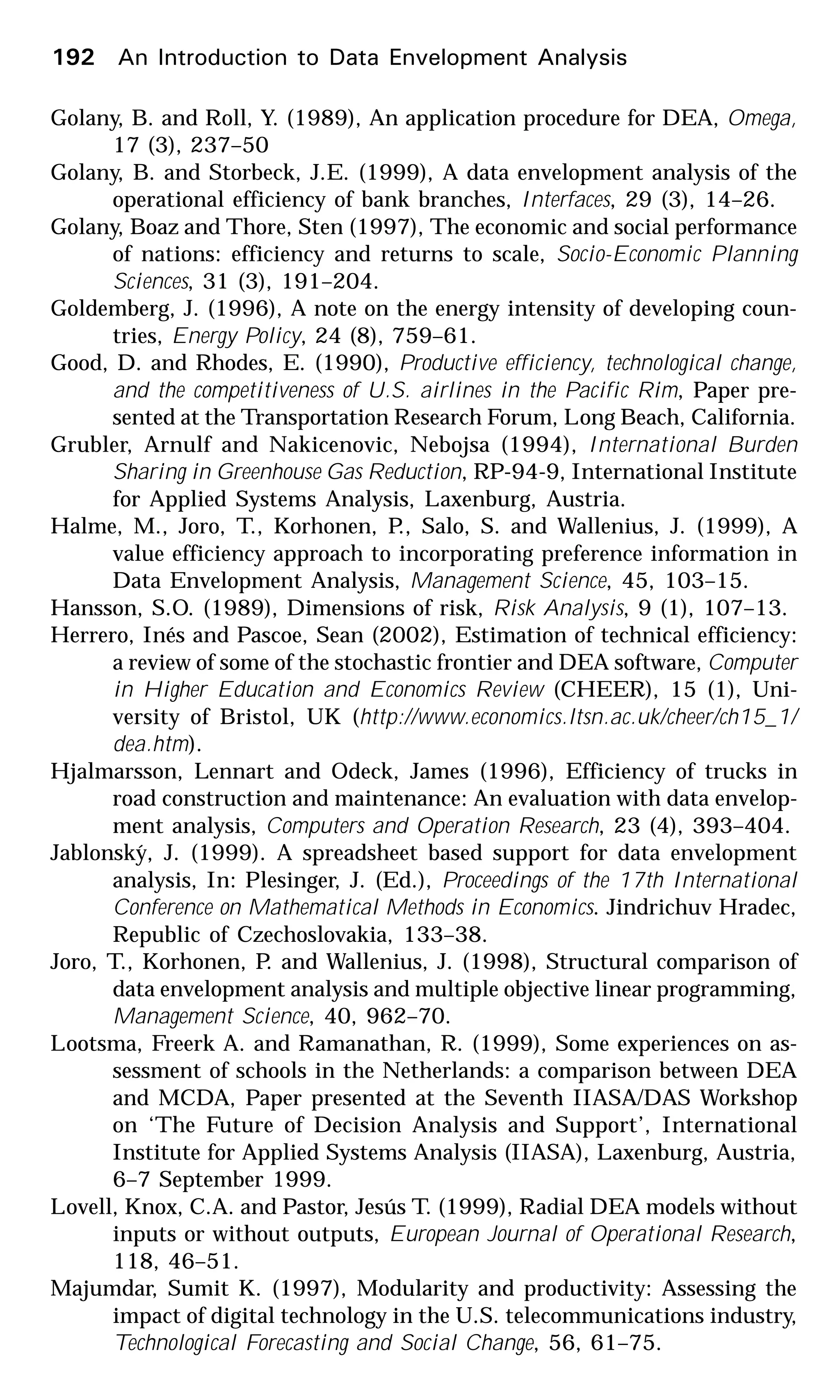 192 An Introduction to Data Envelopment Analysis
Golany, B. and Roll, Y. (1989), An application procedure for DEA, Omega,
17 (3), 237–50
Golany, B. and Storbeck, J.E. (1999), A data envelopment analysis of the
operational efficiency of bank branches, Interfaces, 29 (3), 14–26.
Golany, Boaz and Thore, Sten (1997), The economic and social performance
of nations: efficiency and returns to scale, Socio-Economic Planning
Sciences, 31 (3), 191–204.
Goldemberg, J. (1996), A note on the energy intensity of developing coun-
tries, Energy Policy, 24 (8), 759–61.
Good, D. and Rhodes, E. (1990), Productive efficiency, technological change,
and the competitiveness of U.S. airlines in the Pacific Rim, Paper pre-
sented at the Transportation Research Forum, Long Beach, California.
Grubler, Arnulf and Nakicenovic, Nebojsa (1994), International Burden
Sharing in Greenhouse Gas Reduction, RP-94-9, International Institute
for Applied Systems Analysis, Laxenburg, Austria.
Halme, M., Joro, T., Korhonen, P., Salo, S. and Wallenius, J. (1999), A
value efficiency approach to incorporating preference information in
Data Envelopment Analysis, Management Science, 45, 103–15.
Hansson, S.O. (1989), Dimensions of risk, Risk Analysis, 9 (1), 107–13.
Herrero, Inés and Pascoe, Sean (2002), Estimation of technical efficiency:
a review of some of the stochastic frontier and DEA software, Computer
in Higher Education and Economics Review (CHEER), 15 (1), Uni-
versity of Bristol, UK (http://www.economics.ltsn.ac.uk/cheer/ch15_1/
dea.htm).
Hjalmarsson, Lennart and Odeck, James (1996), Efficiency of trucks in
road construction and maintenance: An evaluation with data envelop-
ment analysis, Computers and Operation Research, 23 (4), 393–404.
Jablonský, J. (1999). A spreadsheet based support for data envelopment
analysis, In: Plesinger, J. (Ed.), Proceedings of the 17th International
Conference on Mathematical Methods in Economics. Jindrichuv Hradec,
Republic of Czechoslovakia, 133–38.
Joro, T., Korhonen, P. and Wallenius, J. (1998), Structural comparison of
data envelopment analysis and multiple objective linear programming,
Management Science, 40, 962–70.
Lootsma, Freerk A. and Ramanathan, R. (1999), Some experiences on as-
sessment of schools in the Netherlands: a comparison between DEA
and MCDA, Paper presented at the Seventh IIASA/DAS Workshop
on ‘The Future of Decision Analysis and Support’, International
Institute for Applied Systems Analysis (IIASA), Laxenburg, Austria,
6–7 September 1999.
Lovell, Knox, C.A. and Pastor, Jesús T. (1999), Radial DEA models without
inputs or without outputs, European Journal of Operational Research,
118, 46–51.
Majumdar, Sumit K. (1997), Modularity and productivity: Assessing the
impact of digital technology in the U.S. telecommunications industry,
Technological Forecasting and Social Change, 56, 61–75.
 