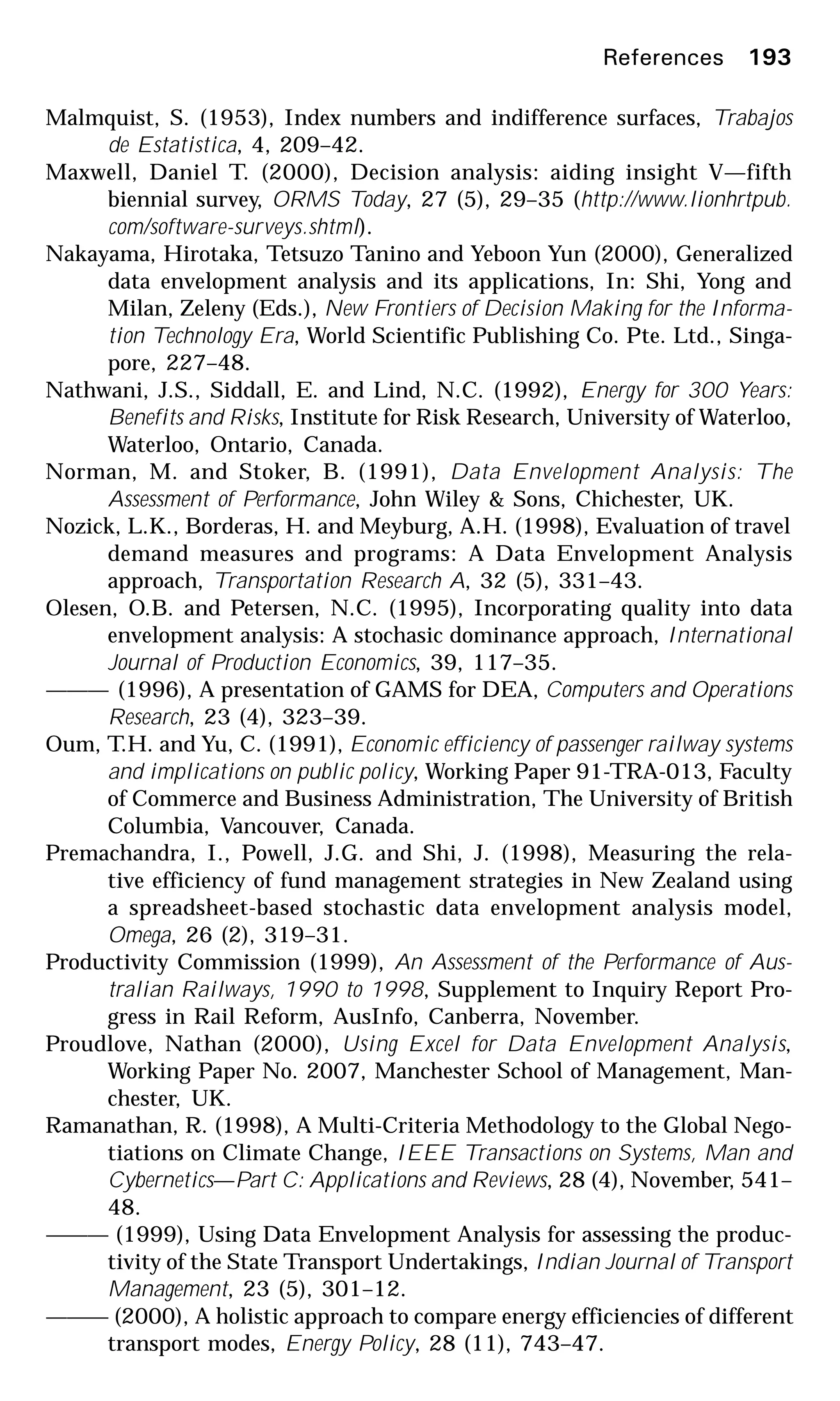 References 193
Malmquist, S. (1953), Index numbers and indifference surfaces, Trabajos
de Estatistica, 4, 209–42.
Maxwell, Daniel T. (2000), Decision analysis: aiding insight V—fifth
biennial survey, ORMS Today, 27 (5), 29–35 (http://www.lionhrtpub.
com/software-surveys.shtml).
Nakayama, Hirotaka, Tetsuzo Tanino and Yeboon Yun (2000), Generalized
data envelopment analysis and its applications, In: Shi, Yong and
Milan, Zeleny (Eds.), New Frontiers of Decision Making for the Informa-
tion Technology Era, World Scientific Publishing Co. Pte. Ltd., Singa-
pore, 227–48.
Nathwani, J.S., Siddall, E. and Lind, N.C. (1992), Energy for 300 Years:
Benefits and Risks, Institute for Risk Research, University of Waterloo,
Waterloo, Ontario, Canada.
Norman, M. and Stoker, B. (1991), Data Envelopment Analysis: The
Assessment of Performance, John Wiley & Sons, Chichester, UK.
Nozick, L.K., Borderas, H. and Meyburg, A.H. (1998), Evaluation of travel
demand measures and programs: A Data Envelopment Analysis
approach, Transportation Research A, 32 (5), 331–43.
Olesen, O.B. and Petersen, N.C. (1995), Incorporating quality into data
envelopment analysis: A stochasic dominance approach, International
Journal of Production Economics, 39, 117–35.
——— (1996), A presentation of GAMS for DEA, Computers and Operations
Research, 23 (4), 323–39.
Oum, T.H. and Yu, C. (1991), Economic efficiency of passenger railway systems
and implications on public policy, Working Paper 91-TRA-013, Faculty
of Commerce and Business Administration, The University of British
Columbia, Vancouver, Canada.
Premachandra, I., Powell, J.G. and Shi, J. (1998), Measuring the rela-
tive efficiency of fund management strategies in New Zealand using
a spreadsheet-based stochastic data envelopment analysis model,
Omega, 26 (2), 319–31.
Productivity Commission (1999), An Assessment of the Performance of Aus-
tralian Railways, 1990 to 1998, Supplement to Inquiry Report Pro-
gress in Rail Reform, AusInfo, Canberra, November.
Proudlove, Nathan (2000), Using Excel for Data Envelopment Analysis,
Working Paper No. 2007, Manchester School of Management, Man-
chester, UK.
Ramanathan, R. (1998), A Multi-Criteria Methodology to the Global Nego-
tiations on Climate Change, IEEE Transactions on Systems, Man and
Cybernetics—Part C: Applications and Reviews, 28 (4), November, 541–
48.
——— (1999), Using Data Envelopment Analysis for assessing the produc-
tivity of the State Transport Undertakings, Indian Journal of Transport
Management, 23 (5), 301–12.
——— (2000), A holistic approach to compare energy efficiencies of different
transport modes, Energy Policy, 28 (11), 743–47.
 