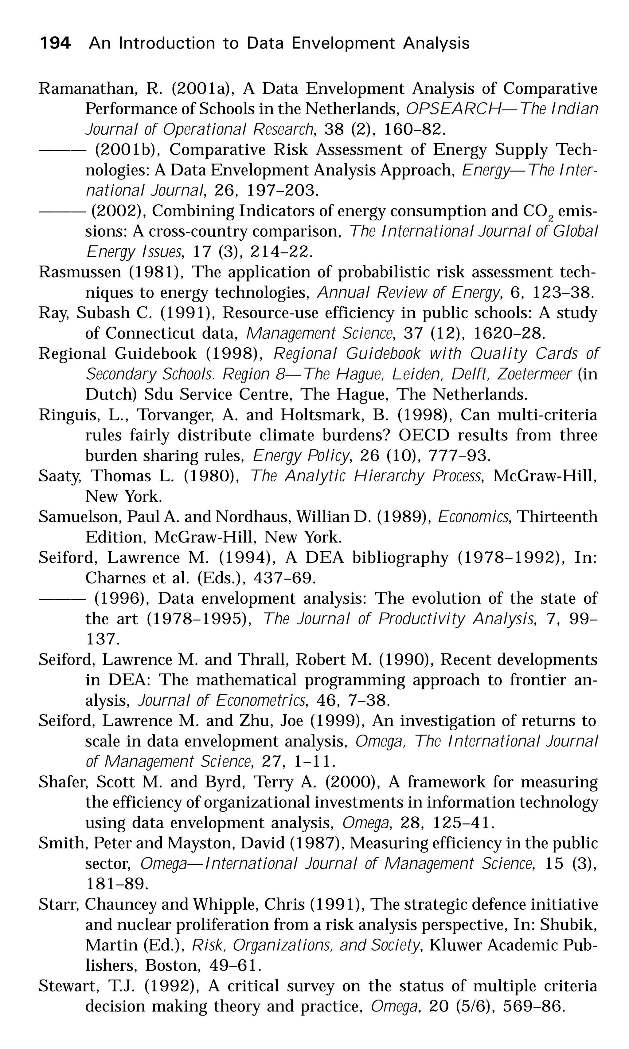194 An Introduction to Data Envelopment Analysis
Ramanathan, R. (2001a), A Data Envelopment Analysis of Comparative
Performance of Schools in the Netherlands, OPSEARCH—The Indian
Journal of Operational Research, 38 (2), 160–82.
——— (2001b), Comparative Risk Assessment of Energy Supply Tech-
nologies: A Data Envelopment Analysis Approach, Energy—The Inter-
national Journal, 26, 197–203.
——— (2002), Combining Indicators of energy consumption and CO2
emis-
sions: A cross-country comparison, The International Journal of Global
Energy Issues, 17 (3), 214–22.
Rasmussen (1981), The application of probabilistic risk assessment tech-
niques to energy technologies, Annual Review of Energy, 6, 123–38.
Ray, Subash C. (1991), Resource-use efficiency in public schools: A study
of Connecticut data, Management Science, 37 (12), 1620–28.
Regional Guidebook (1998), Regional Guidebook with Quality Cards of
Secondary Schools. Region 8—The Hague, Leiden, Delft, Zoetermeer (in
Dutch) Sdu Service Centre, The Hague, The Netherlands.
Ringuis, L., Torvanger, A. and Holtsmark, B. (1998), Can multi-criteria
rules fairly distribute climate burdens? OECD results from three
burden sharing rules, Energy Policy, 26 (10), 777–93.
Saaty, Thomas L. (1980), The Analytic Hierarchy Process, McGraw-Hill,
New York.
Samuelson, Paul A. and Nordhaus, Willian D. (1989), Economics, Thirteenth
Edition, McGraw-Hill, New York.
Seiford, Lawrence M. (1994), A DEA bibliography (1978–1992), In:
Charnes et al. (Eds.), 437–69.
——— (1996), Data envelopment analysis: The evolution of the state of
the art (1978–1995), The Journal of Productivity Analysis, 7, 99–
137.
Seiford, Lawrence M. and Thrall, Robert M. (1990), Recent developments
in DEA: The mathematical programming approach to frontier an-
alysis, Journal of Econometrics, 46, 7–38.
Seiford, Lawrence M. and Zhu, Joe (1999), An investigation of returns to
scale in data envelopment analysis, Omega, The International Journal
of Management Science, 27, 1–11.
Shafer, Scott M. and Byrd, Terry A. (2000), A framework for measuring
the efficiency of organizational investments in information technology
using data envelopment analysis, Omega, 28, 125–41.
Smith, Peter and Mayston, David (1987), Measuring efficiency in the public
sector, Omega—International Journal of Management Science, 15 (3),
181–89.
Starr, Chauncey and Whipple, Chris (1991), The strategic defence initiative
and nuclear proliferation from a risk analysis perspective, In: Shubik,
Martin (Ed.), Risk, Organizations, and Society, Kluwer Academic Pub-
lishers, Boston, 49–61.
Stewart, T.J. (1992), A critical survey on the status of multiple criteria
decision making theory and practice, Omega, 20 (5/6), 569–86.
 