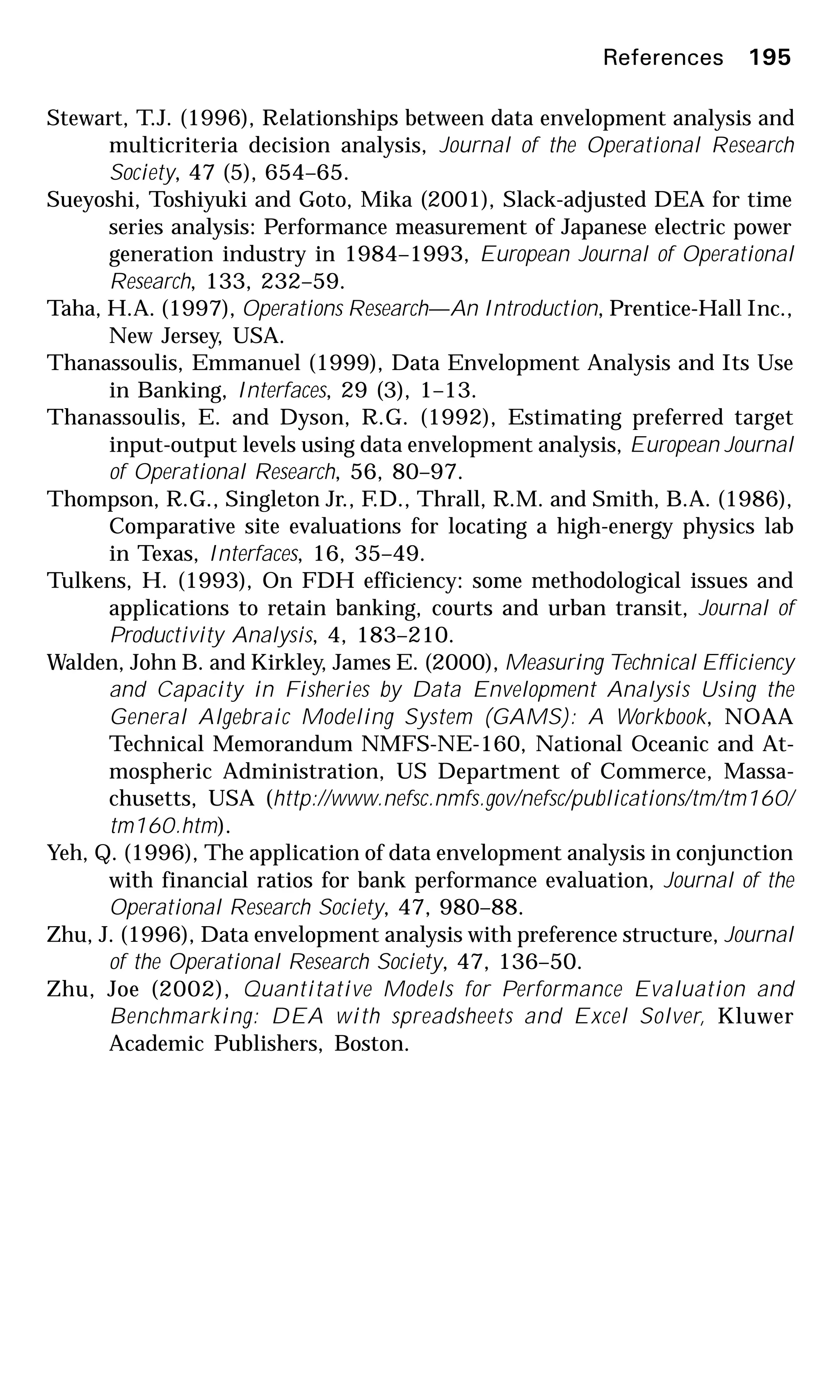 Stewart, T.J. (1996), Relationships between data envelopment analysis and
multicriteria decision analysis, Journal of the Operational Research
Society, 47 (5), 654–65.
Sueyoshi, Toshiyuki and Goto, Mika (2001), Slack-adjusted DEA for time
series analysis: Performance measurement of Japanese electric power
generation industry in 1984–1993, European Journal of Operational
Research, 133, 232–59.
Taha, H.A. (1997), Operations Research—An Introduction, Prentice-Hall Inc.,
New Jersey, USA.
Thanassoulis, Emmanuel (1999), Data Envelopment Analysis and Its Use
in Banking, Interfaces, 29 (3), 1–13.
Thanassoulis, E. and Dyson, R.G. (1992), Estimating preferred target
input-output levels using data envelopment analysis, European Journal
of Operational Research, 56, 80–97.
Thompson, R.G., Singleton Jr., F.D., Thrall, R.M. and Smith, B.A. (1986),
Comparative site evaluations for locating a high-energy physics lab
in Texas, Interfaces, 16, 35–49.
Tulkens, H. (1993), On FDH efficiency: some methodological issues and
applications to retain banking, courts and urban transit, Journal of
Productivity Analysis, 4, 183–210.
Walden, John B. and Kirkley, James E. (2000), Measuring Technical Efficiency
and Capacity in Fisheries by Data Envelopment Analysis Using the
General Algebraic Modeling System (GAMS): A Workbook, NOAA
Technical Memorandum NMFS-NE-160, National Oceanic and At-
mospheric Administration, US Department of Commerce, Massa-
chusetts, USA (http://www.nefsc.nmfs.gov/nefsc/publications/tm/tm160/
tm160.htm).
Yeh, Q. (1996), The application of data envelopment analysis in conjunction
with financial ratios for bank performance evaluation, Journal of the
Operational Research Society, 47, 980–88.
Zhu, J. (1996), Data envelopment analysis with preference structure, Journal
of the Operational Research Society, 47, 136–50.
Zhu, Joe (2002), Quantitative Models for Performance Evaluation and
Benchmarking: DEA with spreadsheets and Excel Solver, Kluwer
Academic Publishers, Boston.
References 195
 
