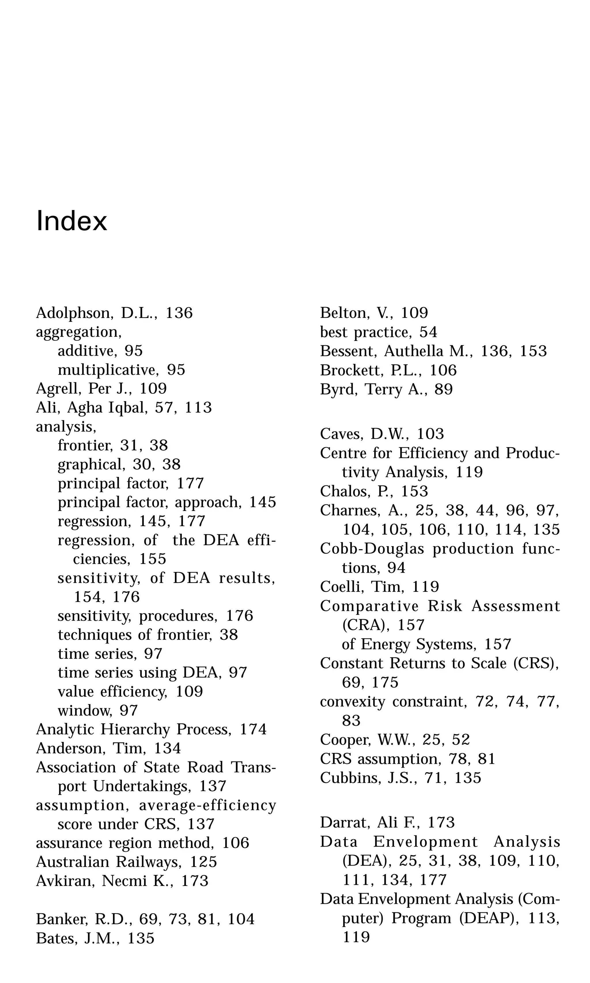 Index
Adolphson, D.L., 136
aggregation,
additive, 95
multiplicative, 95
Agrell, Per J., 109
Ali, Agha Iqbal, 57, 113
analysis,
frontier, 31, 38
graphical, 30, 38
principal factor, 177
principal factor, approach, 145
regression, 145, 177
regression, of the DEA effi-
ciencies, 155
sensitivity, of DEA results,
154, 176
sensitivity, procedures, 176
techniques of frontier, 38
time series, 97
time series using DEA, 97
value efficiency, 109
window, 97
Analytic Hierarchy Process, 174
Anderson, Tim, 134
Association of State Road Trans-
port Undertakings, 137
assumption, average-efficiency
score under CRS, 137
assurance region method, 106
Australian Railways, 125
Avkiran, Necmi K., 173
Banker, R.D., 69, 73, 81, 104
Bates, J.M., 135
Belton, V., 109
best practice, 54
Bessent, Authella M., 136, 153
Brockett, P.L., 106
Byrd, Terry A., 89
Caves, D.W., 103
Centre for Efficiency and Produc-
tivity Analysis, 119
Chalos, P., 153
Charnes, A., 25, 38, 44, 96, 97,
104, 105, 106, 110, 114, 135
Cobb-Douglas production func-
tions, 94
Coelli, Tim, 119
Comparative Risk Assessment
(CRA), 157
of Energy Systems, 157
Constant Returns to Scale (CRS),
69, 175
convexity constraint, 72, 74, 77,
83
Cooper, W.W., 25, 52
CRS assumption, 78, 81
Cubbins, J.S., 71, 135
Darrat, Ali F., 173
Data Envelopment Analysis
(DEA), 25, 31, 38, 109, 110,
111, 134, 177
Data Envelopment Analysis (Com-
puter) Program (DEAP), 113,
119
 