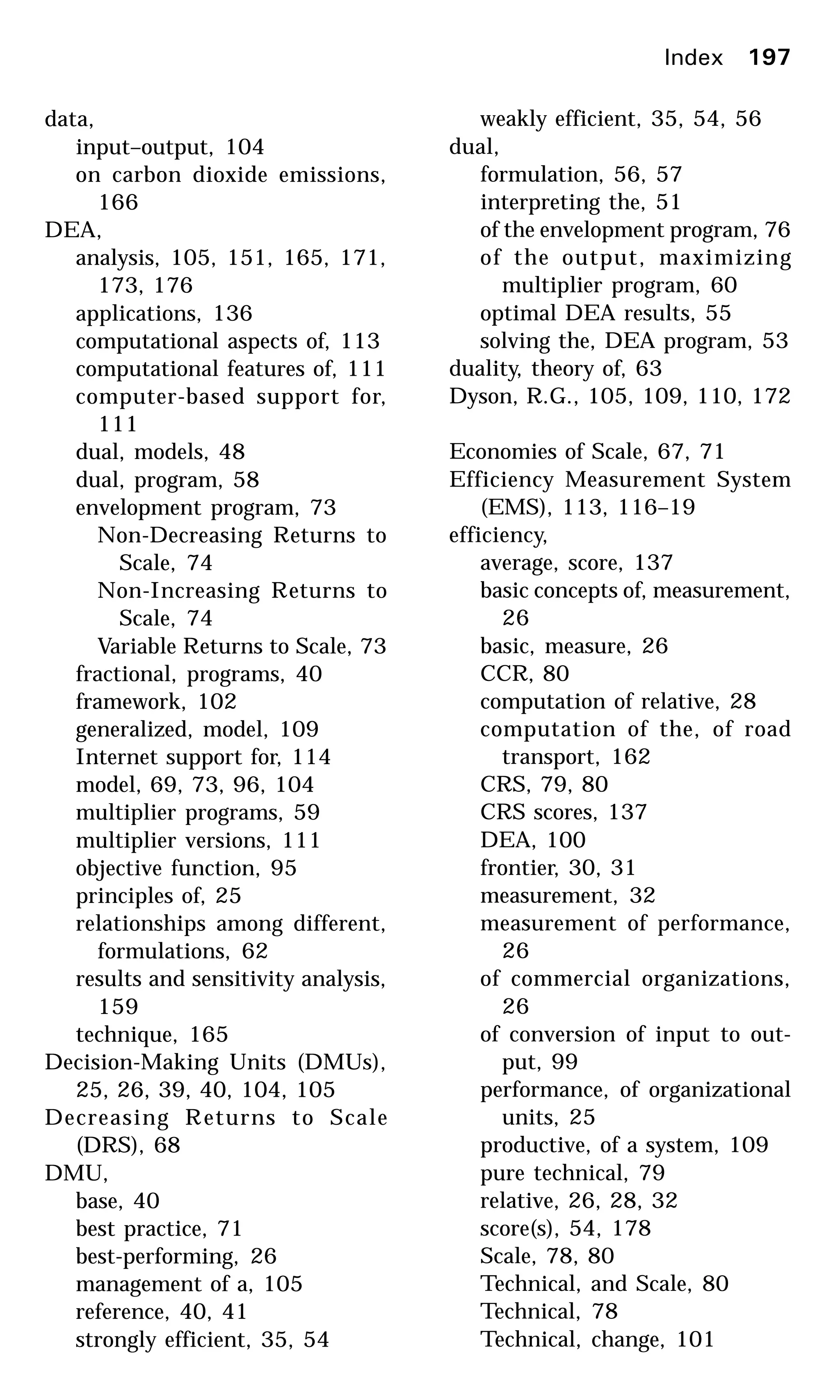 data,
input–output, 104
on carbon dioxide emissions,
166
DEA,
analysis, 105, 151, 165, 171,
173, 176
applications, 136
computational aspects of, 113
computational features of, 111
computer-based support for,
111
dual, models, 48
dual, program, 58
envelopment program, 73
Non-Decreasing Returns to
Scale, 74
Non-Increasing Returns to
Scale, 74
Variable Returns to Scale, 73
fractional, programs, 40
framework, 102
generalized, model, 109
Internet support for, 114
model, 69, 73, 96, 104
multiplier programs, 59
multiplier versions, 111
objective function, 95
principles of, 25
relationships among different,
formulations, 62
results and sensitivity analysis,
159
technique, 165
Decision-Making Units (DMUs),
25, 26, 39, 40, 104, 105
Decreasing Returns to Scale
(DRS), 68
DMU,
base, 40
best practice, 71
best-performing, 26
management of a, 105
reference, 40, 41
strongly efficient, 35, 54
weakly efficient, 35, 54, 56
dual,
formulation, 56, 57
interpreting the, 51
of the envelopment program, 76
of the output, maximizing
multiplier program, 60
optimal DEA results, 55
solving the, DEA program, 53
duality, theory of, 63
Dyson, R.G., 105, 109, 110, 172
Economies of Scale, 67, 71
Efficiency Measurement System
(EMS), 113, 116–19
efficiency,
average, score, 137
basic concepts of, measurement,
26
basic, measure, 26
CCR, 80
computation of relative, 28
computation of the, of road
transport, 162
CRS, 79, 80
CRS scores, 137
DEA, 100
frontier, 30, 31
measurement, 32
measurement of performance,
26
of commercial organizations,
26
of conversion of input to out-
put, 99
performance, of organizational
units, 25
productive, of a system, 109
pure technical, 79
relative, 26, 28, 32
score(s), 54, 178
Scale, 78, 80
Technical, and Scale, 80
Technical, 78
Technical, change, 101
Index 197
 